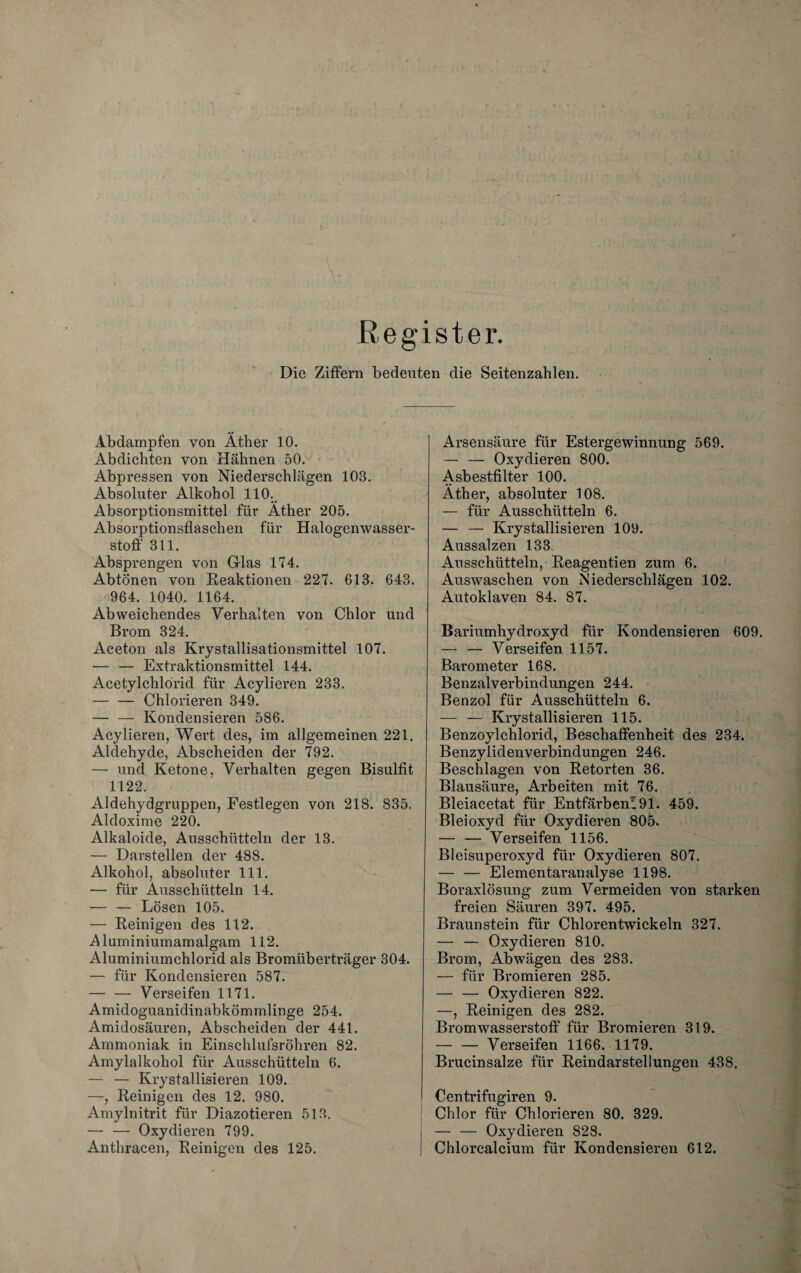 Register. Die Ziffern bedeuten die Seitenzahlen. Abdampfen von Äther 10. Abdichten von Hähnen 50. Abpressen von Niederschlägen 103. Absoluter Alkohol 110. Absorptionsmittel für Äther 205. Absorptionsflaschen für Halogenwasser¬ stoff 311. Absprengen von Glas 174. Abtönen von Reaktionen 227. 613. 643. 964. 1040. 1164. Abweichendes Verhalten von Chlor und Brom 324. Aceton als Krystallisationsmittel 107. — — Extraktionsmittel 144. Acetylclilorid für Acylieren 233. — — Chlorieren 349. — — Kondensieren 586. Acylieren, Wert des, im allgemeinen 221. Aldehyde, Abscheiden der 792. — und Ketone, Verhalten gegen Bisulfit 1122. Aldehydgruppen, Festlegen von 218. 835. Aldoxime 220. Alkaloide, Ausschütteln der 13. — Darstellen der 488. Alkohol, absoluter 111. — für Äusschütteln 14. — — Lösen 105. — Reinigen des 112. Aluminiumamalgam 112. Aluminiumchlorid als Bromüberträger 304. — für Kondensieren 587. — — Verseifen 1171. Amidoguanidinabkömmlinge 254. Amidosäuren, Abscheiden der 441. Ammoniak in Einschlufsröhren 82. Amylalkohol für Ausschütteln 6. — — Krystallisieren 109. —, Reinigen des 12. 980. Amylnitrit für Diazotieren 513. — — Oxydieren 799. Anthracen, Reinigen des 125. Arsensäure für Estergewinnung 569. — — Oxydieren 800. Asbestfilter 100. Äther, absoluter 108. — für Ausschütteln 6. — — Krystallisieren 109. Aussalzen 133 Ausschütteln, Reagentien zum 6. Auswaschen von Niederschlägen 102. Autoklaven 84. 87. Bariumhydroxyd für Kondensieren 609. — — Verseifen 1157. Barometer 168. Benzalverbindungen 244. Benzol für Ausschütteln 6. — — Krystallisieren 115. Benzoylchlorid, Beschaffenheit des 234. Benzylidenverbindungen 246. Beschlagen von Retorten 36. Blausäure, Arbeiten mit 76. Bleiacetat für Entfärbenl91. 459. Bleioxyd für Oxydieren 805. — — Verseifen 1156. Bleisuperoxyd für Oxydieren 807. — — Elementaranalyse 1198. Boraxlösung zum Vermeiden von starken freien Säuren 397. 495. Braunstein für Chlorentwickeln 327. — — Oxydieren 810. Brom, Abwägen des 283. — für Bromieren 285. — — Oxydieren 822. —, Reinigen des 282. Bromwasserstoff für Bromieren 319. -Verseifen 1166. 1179. Brucinsalze für Reindarstellungen 438. Centrifugiren 9. Chlor für Chlorieren 80. 329. — — Oxydieren 828. Chlorcalcium für Kondensieren 612.