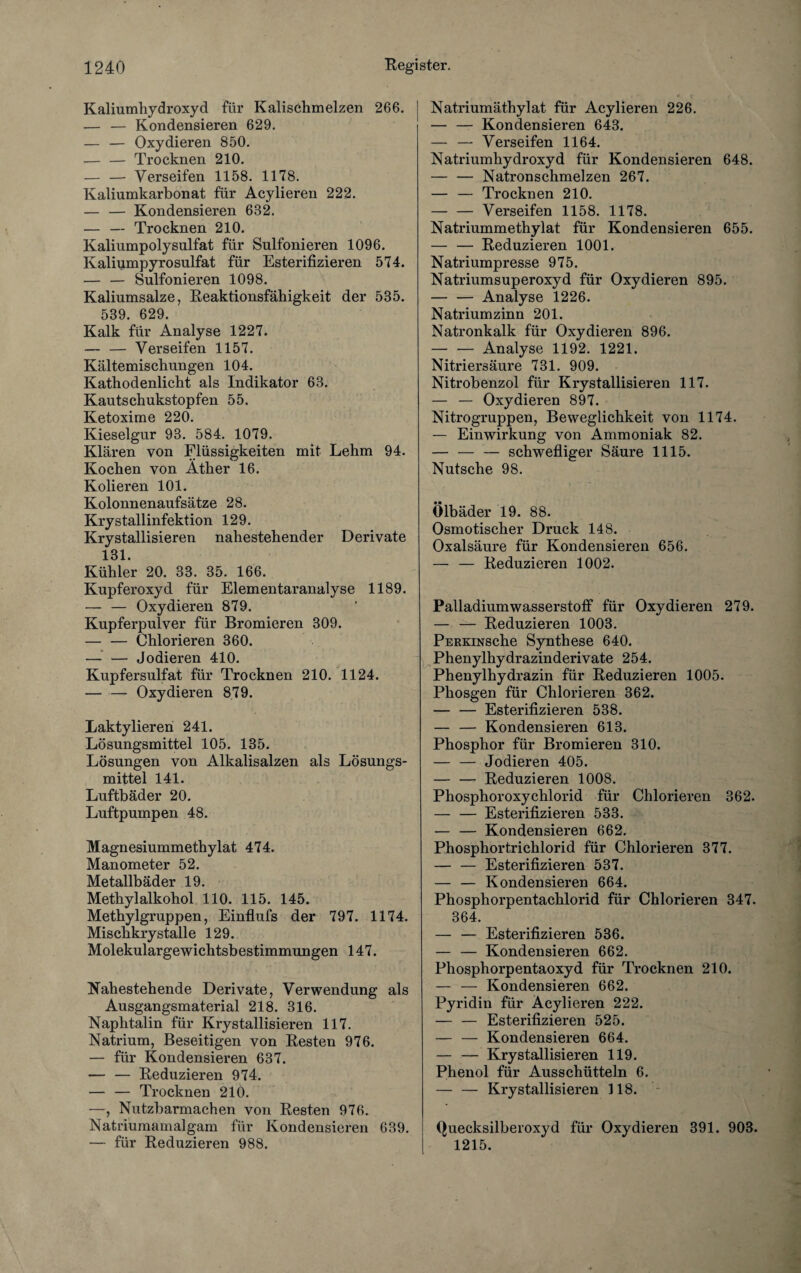 Kaliumhydroxyd für Kalischmelzen 266. — — Kondensieren 629. — — Oxydieren 850. — — Trocknen 210. — — Verseifen 1158. 1178. Kaliumkarbonat für Acylieren 222. — — Kondensieren 682. — — Trocknen 210. Kaliumpolysulfat für Sulfonieren 1096. Kaliumpyrosulfat für Esterifizieren 574. — — Sulfonieren 1098. Kaliumsalze, Reaktionsfähigkeit der 535. 539. 629. Kalk für Analyse 1227. — — Verseifen 1157. Kältemischungen 104. Kathodenlicht als Indikator 63. Kautschukstopfen 55. Ketoxime 220. Kieselgur 93. 584. 1079. Klären von Flüssigkeiten mit Lehm 94. Kochen von Äther 16. Kolieren 101. Kolonnenaufsätze 28. Kry stallinfektion 129. Krystallisieren nahestehender Derivate 131. Kühler 20. 33. 35. 166. Kupferoxyd für Elementaranalyse 1189. — — Oxydieren 879. Kupferpulver für Bromieren 309. — — Chlorieren 360. — — Jodieren 410. Kupfersulfat für Trocknen 210. 1124. — — Oxydieren 879. Laktylieren 241. Lösungsmittel 105. 135. Lösungen von Alkalisalzen als Lösungs¬ mittel 141. Luftbäder 20. Luftpumpen 48. Magnesiummethylat 474. Manometer 52. Metallbäder 19. Methylalkohol 110. 115. 145. Methylgruppen, Einflufs der 797. 1174. Mischkrystalle 129. Molekulargewichtsbestimmungen 147. Nahestehende Derivate, Verwendung als Ausgangsmaterial 218. 316. Naphtalin für Krystallisieren 117. Natrium, Beseitigen von Resten 976. — für Kondensieren 637. — — Reduzieren 974. — — Trocknen 210. —, Nutzbarmachen von Resten 976. Natriumamalgam für Kondensieren 639. — für Reduzieren 988. Natriumäthylat für Acylieren 226. — — Kondensieren 643. — — Verseifen 1164. Natriumhydroxyd für Kondensieren 648. — — Natronschmelzen 267. — — Trocknen 210. — — Verseifen 1158. 1178. Natriummethylat für Kondensieren 655. — — Reduzieren 1001. Natriumpresse 975. Natriumsuperoxyd für Oxydieren 895. — — Analyse 1226. Natriumzinn 201. Natronkalk für Oxydieren 896. — — Analyse 1192. 1221. Nitriersäure 731. 909. Nitrobenzol für Krystallisieren 117. — — Oxydieren 897. Nitrogruppen, Beweglichkeit von 1174. — Einwirkung von Ammoniak 82. — — — schwefliger Säure 1115. Nutsche 98. Ölbäder 19. 88. Osmotischer Druck 148. Oxalsäure für Kondensieren 656. — — Reduzieren 1002. Palladiumwasserstoff für Oxydieren 279. — — Reduzieren 1003. PERKiNSche Synthese 640. Phenylhydrazinderivate 254. Phenylhydrazin für Reduzieren 1005. Phosgen für Chlorieren 362. — — Esterifizieren 538. — — Kondensieren 613. Phosphor für Bromieren 310. — — Jodieren 405. — — Reduzieren 1008. Phosphoroxychlorid für Chlorieren 362. — — Esterifizieren 533. — — Kondensieren 662. Phosphortrichlorid für Chlorieren 377. — — Esterifizieren 537. — — Kondensieren 664. Phosphorpentachlorid für Chlorieren 347. 364. — — Esterifizieren 536. — — Kondensieren 662. Phosphorpentaoxyd für Trocknen 210. — — Kondensieren 662. Pyridin für Acylieren 222. — — Esterifizieren 525. — — Kondensieren 664. — — Krystallisieren 119. Phenol für Ausschütteln 6. — — Krystallisieren 118. Quecksilberoxyd für Oxydieren 391. 908. 1215.