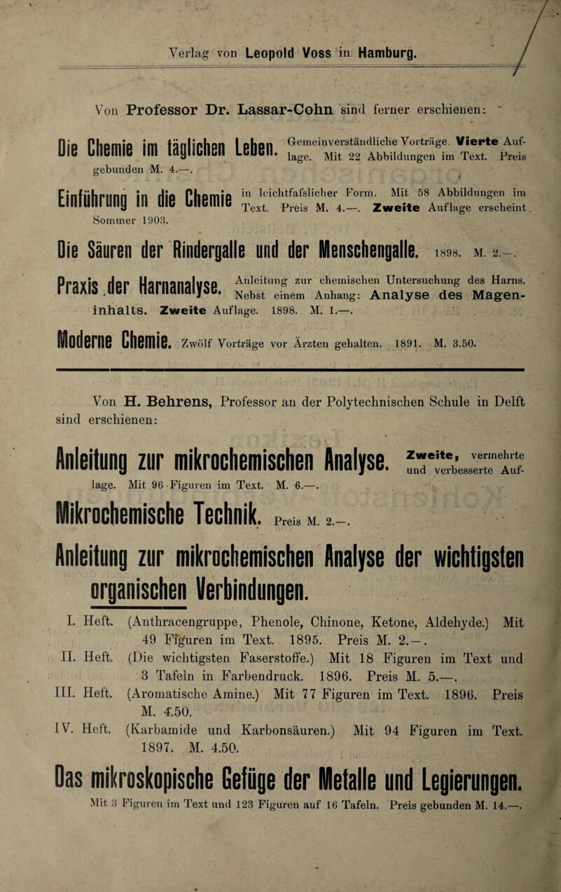 Von Professor Dr. Lassar-Cohn sind ferner erschienen: ' Die Chemie im täglichen Leben. «“•e1'ständi,etlevo,-«ge vierte Auf. gebunden M. 4.—. Einführung in die Chemie Sommer 1903. läge. Mit 22 Abbildungen im Text. Preis in leiehtfafslicher Form. Mit 58 Abbildungen im Text. Preis M. 4.—. Zweite Auflage erscheint 1898. M. 2. — . Oie Säuren der Rindergalle und der Menschengalle. PraYIQ Hur UarnanaluQP Anleitung zur chemischen Untersuchung des Harns. riaAld.uCl Haillctlldljoc. Nekst ejnem Anhang: Analyse des Magen¬ inhalts. Zweite Auflage. 1898. M. 1.—. Moderne Chemie. Zwölf Vorträge vor Ärzten gehalten. 1891. M. 3.50. Von H. Behrens, Professor an der Polytechnischen Schule in Delft sind erschienen: Anleitung zur mikrochemischen Analyse. läge. Mit 96 Figuren im Text. M. 6.—. Mikrochemische Technik, p^m Anleitung zur mikrochemischen Analyse der wichtigsten organischen Verbindungen. I. Heft. (Anthracengruppe, Phenole, Chinone, Ketone, Aldehyde.) Mit 49 Figuren im Text. 1895. Preis M. 2.— . II. Heft. (Die wichtigsten Faserstoffe.) Mit 18 Figuren im Text und 3 Tafeln in Farbendruck. 1896. Preis M. 5.—. III. Heft. (Aromatische Amine.) Mit 77 Figuren im Text. 1896. Preis M. T.50. IV. Heft. (Karbamide und Karbonsäuren.) Mit 94 Figuren im Text. 1897. M. 4.50. Das mikroskopische Gefüge der Metalle und Legierungen. Mit 3 Figuren im Text und 123 Figuren auf 16 Tafeln. Preis gebunden M. 14.—.