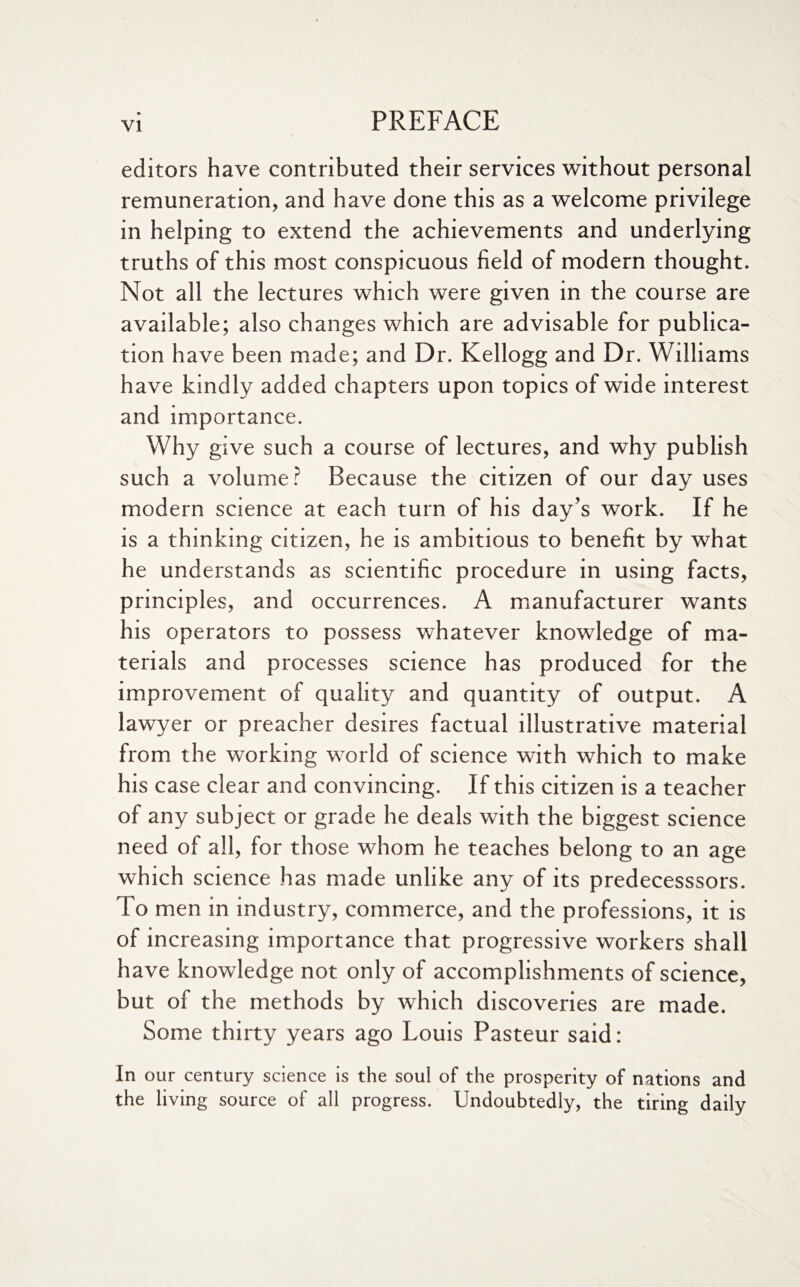 editors have contributed their services without personal remuneration, and have done this as a welcome privilege in helping to extend the achievements and underlying truths of this most conspicuous field of modern thought. Not all the lectures which were given in the course are available; also changes which are advisable for publica¬ tion have been made; and Dr. Kellogg and Dr. Williams have kindly added chapters upon topics of wide interest and importance. Why give such a course of lectures, and why publish such a volume? Because the citizen of our day uses modern science at each turn of his day’s work. If he is a thinking citizen, he is ambitious to benefit by what he understands as scientific procedure in using facts, principles, and occurrences. A manufacturer wants his operators to possess whatever knowledge of ma¬ terials and processes science has produced for the improvement of quality and quantity of output. A lawyer or preacher desires factual illustrative material from the working world of science with which to make his case clear and convincing. If this citizen is a teacher of any subject or grade he deals with the biggest science need of all, for those whom he teaches belong to an age which science has made unlike any of its predecesssors. To men in industry, commerce, and the professions, it is of increasing importance that progressive workers shall have knowledge not only of accomplishments of science, but of the methods by which discoveries are made. Some thirty years ago Louis Pasteur said: In our century science is the soul of the prosperity of nations and the living source of all progress. Undoubtedly, the tiring daily