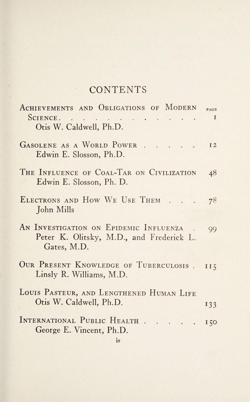 CONTENTS Achievements and Obligations of Modern Science. Otis W. Caldwell, Ph.D. Gasolene as a World Power. Edwin E. Slosson, Ph.D. The Influence of Coal-Tar on Civilization Edwin E. Slosson, Ph. D. Electrons and How We Use Them . John Mills An Investigation on Epidemic Influenza Peter K. Olitsky, M.D., and Frederick L. Gates, M.D. Our Present Knowledge of Tuberculosis . Linsly R. Williams, M.D. Louis Pasteur, and Lengthened Human Life Otis W. Caldwell, Ph.D. International Public Health. George E. Vincent, Ph.D. PAGE I 12 4s 7^ 99 115 133 ISO