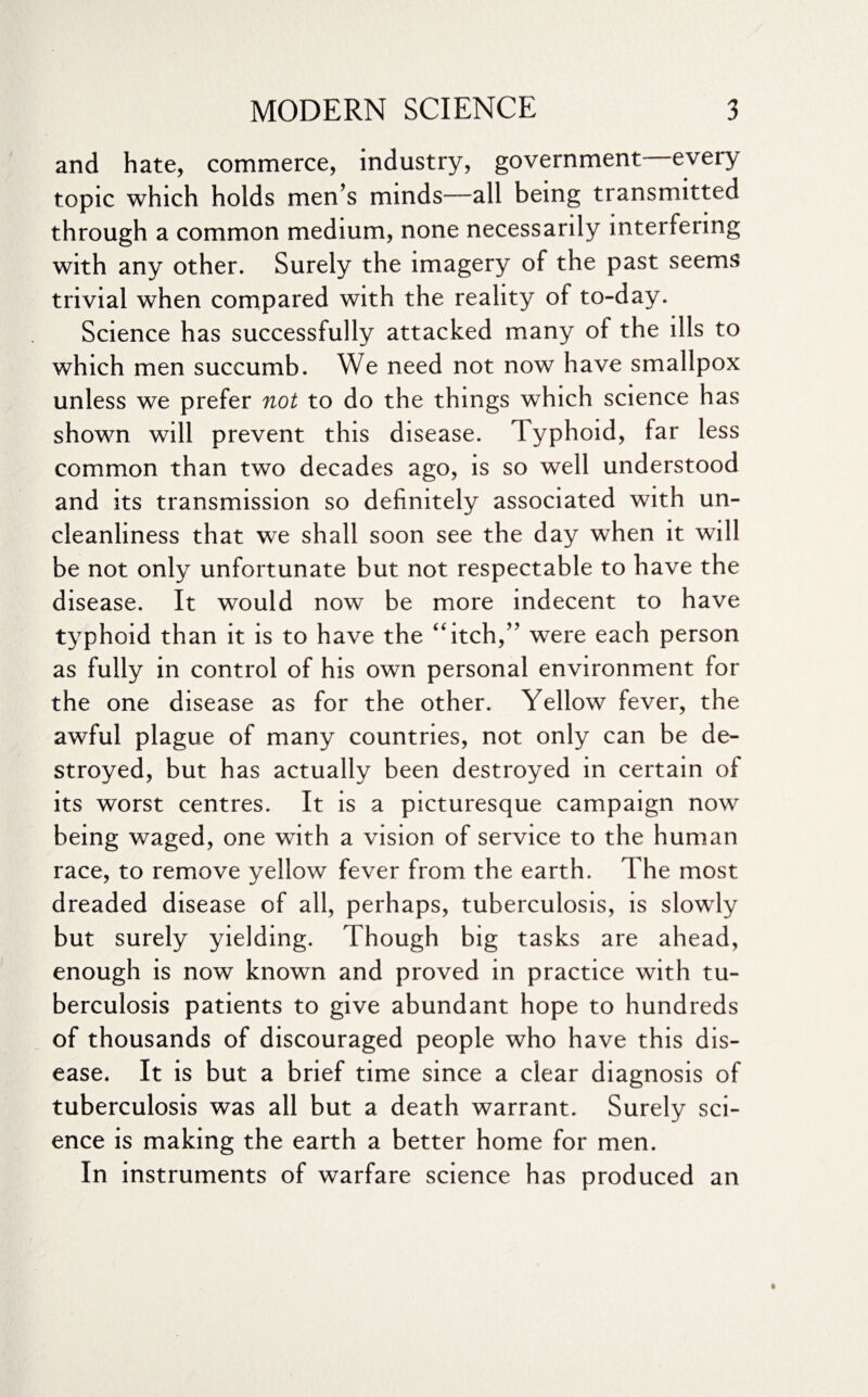 and hate, commerce, industry, government—every topic which holds men’s minds—all being transmitted through a common medium, none necessarily interfering with any other. Surely the imagery of the past seems trivial when compared with the reality of to-day. Science has successfully attacked many of the ills to which men succumb. We need not now have smallpox unless we prefer not to do the things which science has shown will prevent this disease. Typhoid, far less common than two decades ago, is so well understood and its transmission so definitely associated with un¬ cleanliness that we shall soon see the day when it will be not only unfortunate but not respectable to have the disease. It would now be more indecent to have typhoid than it is to have the “itch,” were each person as fully in control of his own personal environment for the one disease as for the other. Yellow fever, the awful plague of many countries, not only can be de¬ stroyed, but has actually been destroyed in certain of its worst centres. It is a picturesque campaign now being waged, one with a vision of service to the human race, to remove yellow fever from the earth. The most dreaded disease of all, perhaps, tuberculosis, is slowly but surely yielding. Though big tasks are ahead, enough is now known and proved in practice with tu¬ berculosis patients to give abundant hope to hundreds of thousands of discouraged people who have this dis¬ ease. It is but a brief time since a clear diagnosis of tuberculosis was all but a death warrant. Surely sci¬ ence is making the earth a better home for men. In instruments of warfare science has produced an