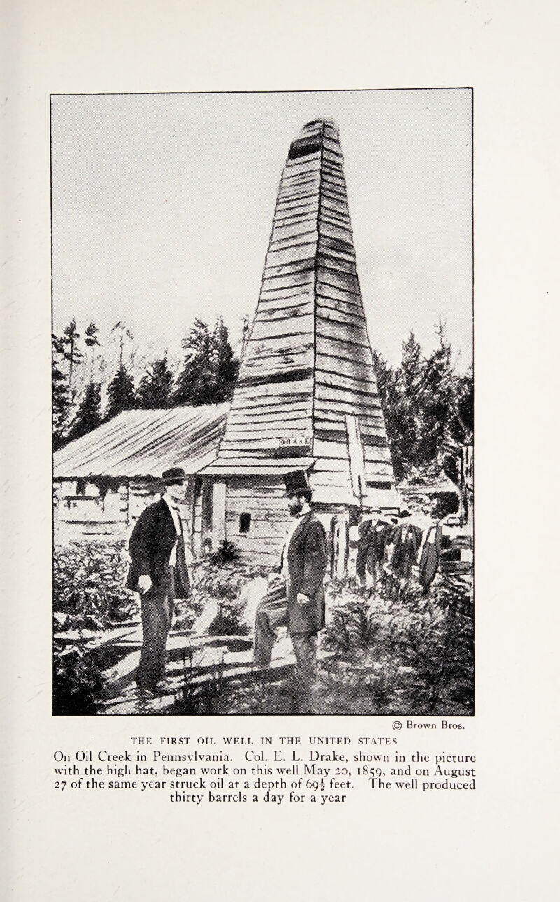 © Brown Bros. THE FIRST OIL WELL IN THE UNITED STATES On Oil Creek in Pennsylvania. Col. E. L. Drake, shown in the picture with the high hat, began work on this well May 20, 1859, and on August 27 of the same year struck oil at a depth of 69J feet. The well produced thirty barrels a day for a year