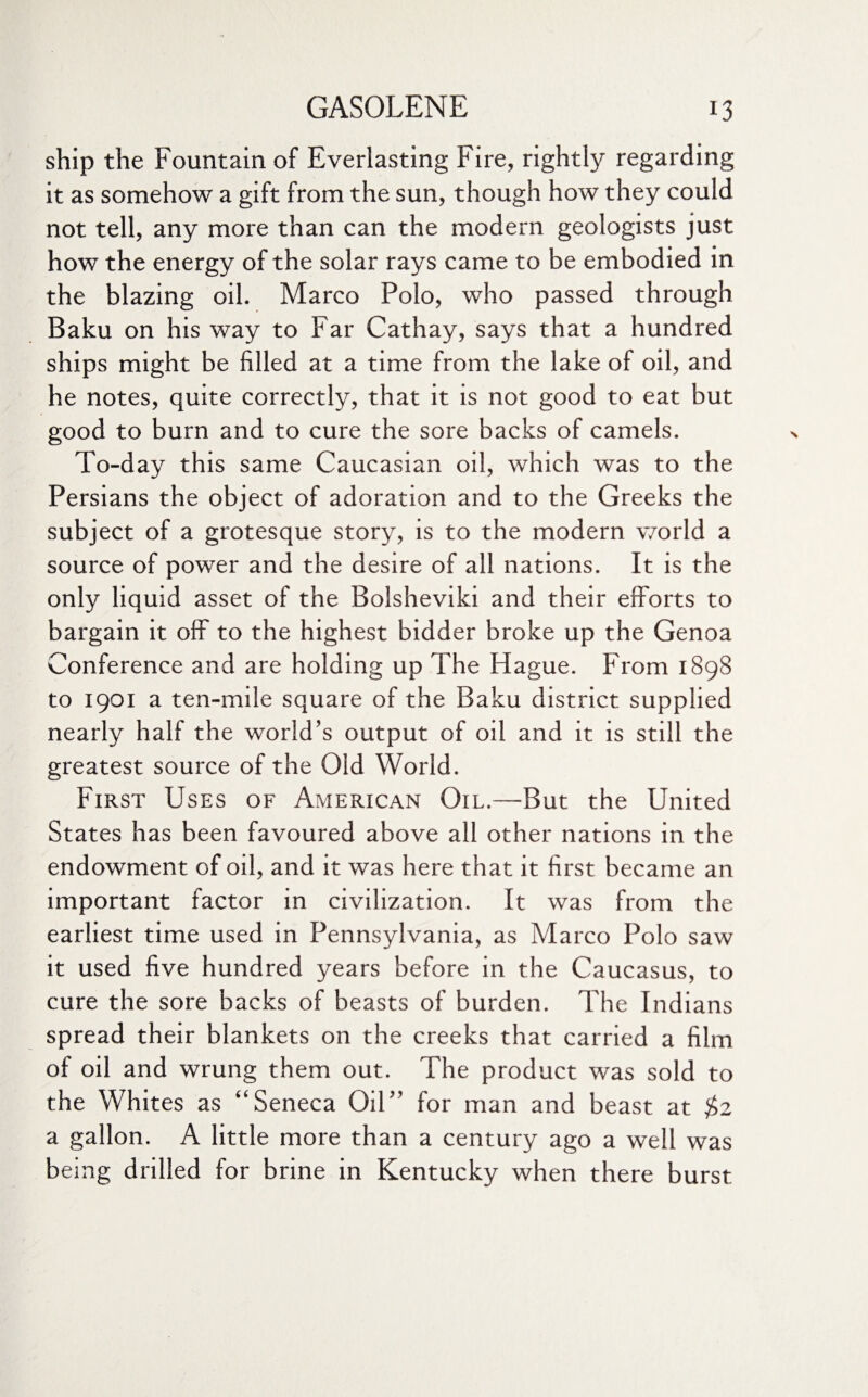 ship the Fountain of Everlasting Fire, rightly regarding it as somehow a gift from the sun, though how they could not tell, any more than can the modern geologists just how the energy of the solar rays came to be embodied in the blazing oil. Marco Polo, who passed through Baku on his way to Far Cathay, says that a hundred ships might be filled at a time from the lake of oil, and he notes, quite correctly, that it is not good to eat but good to burn and to cure the sore backs of camels. To-day this same Caucasian oil, which was to the Persians the object of adoration and to the Greeks the subject of a grotesque story, is to the modern world a source of power and the desire of all nations. It is the only liquid asset of the Bolsheviki and their efforts to bargain it off to the highest bidder broke up the Genoa Conference and are holding up The Hague. From 1898 to 1901 a ten-mile square of the Baku district supplied nearly half the world’s output of oil and it is still the greatest source of the Old World. First Uses of American Oil.—But the United States has been favoured above all other nations in the endowment of oil, and it was here that it first became an important factor in civilization. It was from the earliest time used in Pennsylvania, as Marco Polo saw it used five hundred years before in the Caucasus, to cure the sore backs of beasts of burden. The Indians spread their blankets on the creeks that carried a film of oil and wrung them out. The product was sold to the Whites as “Seneca Oil” for man and beast at $2 a gallon. A little more than a century ago a well was being drilled for brine in Kentucky when there burst