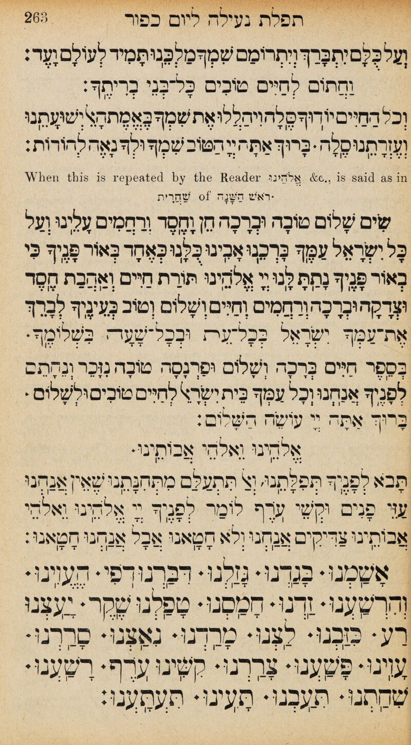 263. תפלת נעילה ליום כפור ועלכלסיתברך ויתרומם שמרמלכנותמיד לעולם ועד: וחתום לחיים טובים כל־בני בריתך: ו ן*.* •: ••: t • • : ־ וכל החיים יודוךסלה ויחללו את שמך באמתהול ישועתנו T ; ••T v •.ז *.*:״ : • v -:: —• 1 1 •.•!■ד • ־ ועזרתנוסלה. ברוך אתה יי הטוב שמך ולך נאה להורות: When this is repeated by the Reader •אליהינו &c., is said as in שחרית of ♦ראש השנה ־־:״־• T T ־ שיים שלום טובה וברכה חל וחסד ורחמים עלינו ועל ״••!T *-:-ל VIVtI״• T r: T T כל ישראל עמך ברכנו אבינו כלנו כאחד באור פניך כי ) IV T : TV: IT \ 1• T Iד: •״ IIV ־ ** T : * T באור פניך נתת לנו יי אליחינו תורת חיים ואהבת חסד VIV :1-: *1 ־ ־•* V: t: |t t ־־ן t I iv t : וצדקה וברכה ורחמים וחיים ושלום וטוב בעיניך לברך י *»T : ו iv ״•: : t ;  t t: It t: •את־עמך ישראל בכל־עית ובכל־שעדה בשלומך י IV .־ ־ TT T : T .־ * * T ־ ־. 1 ל בספר חיים ברכה ושלום ופרנסה טובה נזכר ונחתם •• T ״ • •• T • T T T J ־ T { T T J • ־ V I” 5 • לפניך אנחנו וכל עמך בית ישירל לחיים טובים ולשלום T : • • ״ : ־ T • • ״ I : 8 ■י ־ II־־: I IV : ז ברוך אתה יי עושה השלום: ־־ חד  r t; ־ חי־ j r •אלהינו ואלהי אבותינו ••ן •• •• •־־־־ ••ן תבא לפניך תפלתנו׳ ול תתעלם מתחנתנו שאין אנחנו : I-: I *־ v I“ t ־־ ־ : ־־ ; ־: I” T י : ־ IV ■ז־ : ז־ עזי פנים וקשי עדף לומר לפניך יי אלהינו ואלהי ן.. ... x: I IvT : ־־ I V 1 •• !: ־ T :אבותינו צדיקים אנחנו ולא חטאנו אבל אנחנו חטאנו IT T :|-: T ־: IT T : : I-: ) ־־־ ־ I!־ ־־ אשמנו♦ בגרנו♦ גזלנו♦ דברנודפי♦ הערנו♦ והרשענו♦ זרנו♦ חמסנו♦ טפלנו שקר ♦י יעצנו רע•מבט• לצט-־יטרדט-־נאצ־ו! סררגו • ן .— T • ן • • —ן— T * I“־ • -| : ־־ עדנו♦ פשענו♦ צררנו♦ קשינו ערף♦ רשענו♦ ־ו ר* t j v׳n 1• ־ ן : i־־t 1־ t r^V :שהתנו♦ תעבנו♦ תעינו♦ תעתענו it<: ־1^ ־ t : ־ ־1 : ־ -ך״״