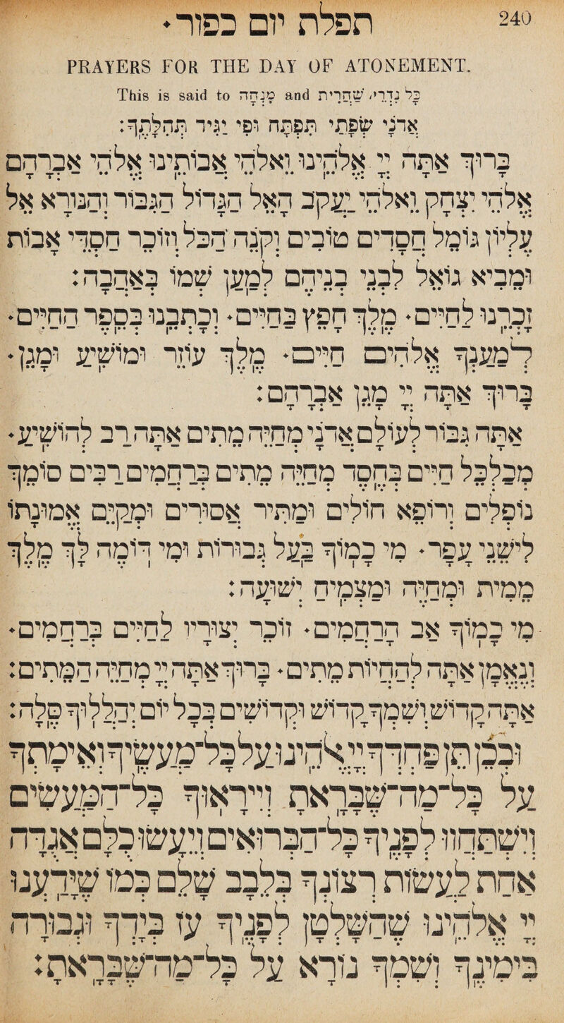 «V •:v _ ,׳<■- |V■ . 240 חפלה יום כפור♦ PRAYERS FOR THE DAY OF ATONEMENT. This is said to מנחה and כל נדרי. 'שחרית T : * '״ 1 *־ ־.־־ T :אדני שפתי תפתה ופי יגיד תהלתף י | V T • : ״ - * T : • - T : T ברוך אתה יי אליהינו ואלדד אבותינו אלהי אברהם T T: - •• v: I•• ־: * •* I•* v: T*. T 1 ־ T אלדד יצחק ואלדד יעקב האל הגדול הגבור והנורא אל .. T ־־ ־ : ־ T ־־ ** T ) -:־ “ ** I T I :*.* *• ־ עליון גיומל הסדים טובים וקנה הבל וזוכר הסרי אבות T• • • ■■ •» • — ••1 • • • 1 •• •״ • M • • • י * * • ן ומביא גואל לבני בניהם למען שמו באהבה: T—• — ן —״ [ • י— • M •• • * * •• י •• • • • ! I • • • י זכרנו לחיים• מלך חפץ בחיים• וכתבנו בספר החיים• •-VI“: I•• : T : -ז ־ ** T )V IV -־ !•* :T ¬דמענך אלדד□ חייבס♦ מלך עוזר ומושיע ומק !•• T 1 ־־• •* ) V IV ׳ ־ ־ V. ! : : :ברוך אתה יי מגן אברהם T T : - )•• T T: T- 1 T אתה גמר לעולם אדני מחיה מתים אתה רב להושיע¬ ¬־ t • : - :־־ t : ־־. י־ ׳־.־ ־־ : *ו¬¬ מכלכל חיים בחסד מחיה מתים ברחמים רבים סומך F • • • • 1 * • « • נופלים ורופא חולים ומתיר אסורים ומקים אמונתו • • • • — • *■״ ״ • ״■ 1•• ••• ד * • • I • • ® • לישני עפר• מי כמוך בעל גבורות ומי דומה לך מלך . I 1 t • t t ־1־־ : 1 v iv 1 t v ז ממית ומחיה ומצמיח ישועה: *« • ° ״־ •• ־־־••! ־“ * T • • « I • • ■מי במוך אב הרחמים• זוכר יצוריו לחיים ברחמים♦ 1 | T ־ T“ :־־ ־ ־• : T -- :־:■־** ונאמן אהה להחיות מתים • ברוךאתה יי מחיה המתים: אתה קדוש ושמך קרוש וקדושים בכל יום והללוך סלה: ובכן תן פחדף יי ^חיגו עלכל־מעשיףואימתף על כל־מה־שבראת וייראוף כל־הטעשים IT T V - T י T ) I T • : T - ־ וישתחוו יוזיל אחת לעשות רצונך ?לבב שלם ?מיו שידענו יי אלהינו שהשלטן לפגיף עז בידף וגבורה בימיגף ושטף גיורא על כל־מה־שבראת: