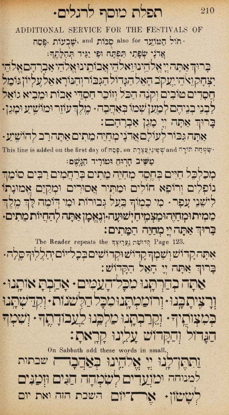 210 תפלת מוסף לרגלים ADDITIONAL SEEVICE FOE THE FESTIVALS OF סכות ישבעיות יפסח als0 for * חיול המיועד ;אדד שפתי תפתה ופי עיד תהלתף: ברוך אתה ין אלהינוואלהיאב1תינואלהיא3ךהםאלהי יערוק ו^היןעקב האל הגדול הגביורוהנורא אל עליון גומל חסדים טובים וקנה הכל וזוכר חסדי אבות ומביא גואל • • • •• t ** ! * ׳* t ■“ •• -ך » • 2 ו לבני בניהם למעזשמו באהבה׳ •:וזר ומושיע ימגן ברוך אתה יי מגן אברהכם: T T : “ I 7 T T: T ־־ ) T * אתה גמר לעולם אדני מחיה מתים אתה רב להושיע - 1• : ־־ T - • •• •• ־י : T T : • T - This line is added on the first day of פסה, on שסיני עצרת and •שמחת תיירה משיב הרוח ומוריד הגשם: V IT־ • ־ I T • ־־ מכלכל חיים בחסד מחיה מתים ברסמים רבים סימך נופלים ורופא חולים ומתיר אסורים ומקים אמונתו tv:: • : • ״ י :*!•״ לישני עפר• מי כמוך בעל גבורות ומי תמה לך מלך ז V IV ) T 1 : ן ־1 ־ I T • T ז־. ממיתומחיהומצמיחישועה-ונאמן אתה להחיות מתים• ־ :־ ... : T *ן ״ T V: V : די J ־ : •| ־ V ־ J * “ :ברוך אתה יי מחיה המתים The Reader repeats the קדושת נעריצך Page 123. •אתה קדוש ושמך קדוש וקדושים בכל־יום יהללוךסלה י■ tv ־ 1 ן : t : • ן : ix ־ ■י -ין : • :ן ברוך אתה יי האל הרךויש: אתה כחךתגו מכל־העמים♦ אהבת אותנו* ורצית בגו ♦ ורוממתנו מכל הלשנות * וקדשתנו במצותיף* וקרבתנו מלכנו לעבודתה ♦ ושט ; . : 1 IV T *־:־־׳י I” : ן־ : ■דן ־••: ) IV : : ־ הגדול והקדוש עלינו קראת: T IT ן T |•* ^T ן T ־ : T — On Sabbath add these words in small. ותתדלנו יי אלהיגו באהבה“) שבתות t: IT • • למנוחה ומועדים לשמחה חגים וזמני□ . • • • * • לששון. אן—:־ין□ השבת הזה ואת יום