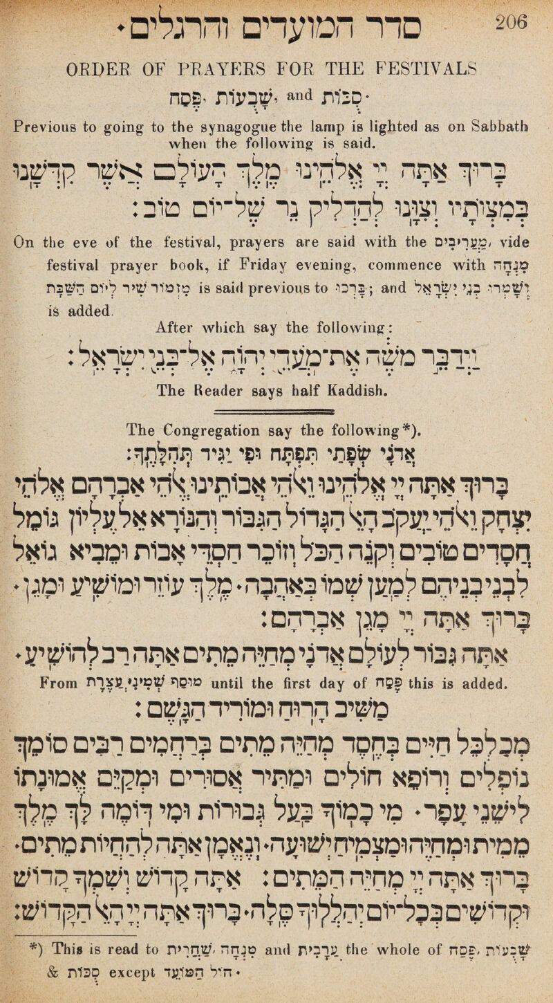 206 סדר המועדים והרגלים י ORDER OF PRAYERS FOR THE FESTIVALS ״« יש3ע1ת •פסחd ביות!? • Previous to going to the synagogue the lamp is lighted as on Sabbath when the following is said. ברוך אתה יי אלהינו מלך העולם אשר קדשנו IT :1• v ־: T T IV IV I•* v: T: T - י T :במצותיו רצונו להדליק נר של־יום טוב • • • • • • On the eve of the festival, prayers are said with the מעריכים/ vide festival prayer book, if Friday evening, commence with מנחה מזמור שיר לייים השבת is said previous to ■3ךכו-; and ושמרו• ב;.י ישראל is added After which say the following: וידבר משה את־מיעדי יהוה אל־בני ישראל: ־:־־ **ג 1 v v:־^v at : v : •ס * : 1“ t .The Reader says half Kaddish The Congregation say the following*). אדני שפתי ת?תח דפי.יגיד ברוך אתה ך אליהינו ולחי אבותינו.להי אברהם אלהי יצחק ואיהי יעקב הא הגדול הגבור'והנורא אל עליון גומל חסדים טובים וקצה הכיל וזוכר חסרי אבות ומביא גואל .. • •• t ן•• 1 •• *־ : *״ : • • t •ן לבניבנירזם למען שמו באהבה• מלך עוזר ומושיע ומגן * ברוך אתה יי מגן אברהם: T ■י 1 ־־ יי :־י ־י ” 1 ־ :־י־ אתה גבור לעולם אדני מחיה מתים אתה רב לחוש יע • ן «♦ • “ f • ••• • T “J r J • ־3־ — From מוסף שטיסינצרת until the first day of riQS this is added. :משיב הרוח ומוריד הגשם V |T - • ־ • ־יו־ מבלבל חיים בחקוד מחיה מתים ברחמים רבים סומך נופלים ורופא חולים ומתיר אסורים ו-מק;ם אמונתו לישני עפר* מי כמוך בעל גבורות ומי תמה לך מלך ממית ומתה ומצמיח ישועה• ונאמן אתה להחיות מתים• ברוך אתה יזי מחיה המתים: אתה קדוש ושמך קדוש וקרושיםבכל־יוםיהללוךסלה*ברוךאתה קהא הקדוש: *) This is read to טנחה ׳שחרית and ערבית the whole of שבעות ,פסח 7 • ־ T : * • T ־. - r ״. T & סכות except חול המיועד *