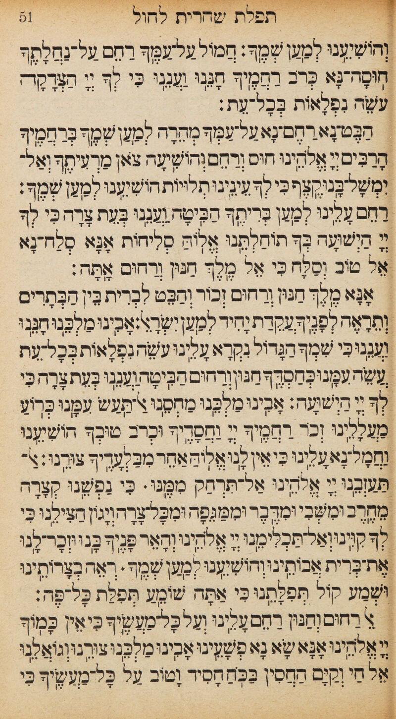 51 תפלת שהרית לחול והושיענו למען שמך: קמולעל־עמך ו־חם על־נךלתך חוסה־בא ?רב רחמיך חננו ועננו בי לך :;י הצרקה עשה נפלאות בכל־עת: •,1 — • T * * • • • • • הןט־נא רחם־נא על־עמך מהרה למען שמך ברסמיף הרבים ך אלהינו חוס ו״רהם והושיעה צאן מרעיתך ואל־ ימשילבנו^ף כי לך עינינו ך1לוי1'ת הושבנו למען שימך: רחם עלינו למען בריתך הביטהועננו ?עת צרה ביי לך ך תשועה בך תוחלתנו אלוה סליחות אנא סלח־נא .I V. I . J • T . T ־־ : * T T : ־ T אל טוב וסלח בי אל מלך חנון ורחום אתה: אנא מלך חנון ורחום זכור והבט לברית בין הבתרים ותראה לפניךעקדת עזיד למען ישר^אבינו מלכנו חננ ו וענני בי שמך הגדול נקרא עלןנו עשה נפלאות ?כל־עת :עשהעמנובחפךךחנון;וךחוםהביטהועננו ?עתצרה בי לך  ה;ישועה: אבינו מלבנו מחקנו:ל־תעש' עמנו ברוע מעללינו זבד רחמיך ” !ססדיף ו?רב טו?ך הושיענו נסמל־נאעלןנו בי אין לנו אלוה אחר מבלעדיך צורנו: תעזבנו:;י אלהינו אל־תךחק ממנו * בי נ?שנו קצרה מחרב ומשבי ומרבי יממגפה ומבל־צו־הךגון הצילנו בי לך קוינוואל־תבלימנו:יזי אלהינו והאר פניך בנו ווכר־לנו את־ברית אבותינו ןתשוענו למען שמך. :ראה בצרותינו ושמע קול תפלתניבי אתה שומע תפלתבל־פה: • י • • « I** T I ; * “ ■ן־ • • א רחום והנון רחם עלינו ועלבל־מעשיךביאין במוך ך אלהינו אנא שיא נא פשעינו אבינומלבנו צורנו וגואלנו אל חי וקים החסין בכיה חסיד וטוב על בל־מעשיך בי