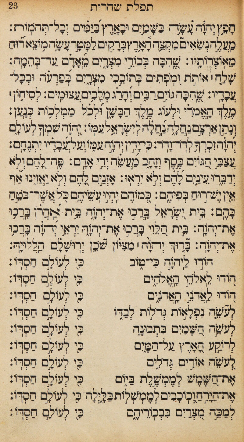 23 ’ תפלת שחרית חפץ יהוה עשד־־ז בשמים ובארץ בימים וכל־תהכזוירת: T T : ] V** T״ JT ־ VAT T V- T ( ־־־ • : 1 : T מעלה נשאים מקצה הארץברקים למטר עשה מוצארוח ”1. JV : * ’ ־ . *V>T T V י : J AT T JT T - !_!• T  מאוצרותיו: שהכה בכורי מצרים מארם עד־בהמה: ־י• AT: • J•• : t • ivv |T < : I• ”ן T T ־ : זיו שלח י אותת ומפתים בתוככי מצרים בפרעה ובכל־־ T ־> J** t ’ : | V J ׳ * : AT * ל ־ : : T עבדיו: שהכה גוים רבים והרג מלכים עצומים: לסיחול י מלך האמדי ולעוג מלך הבשן)לכל ממלכות כנען: at t ” Jvjv : V • V:|T )v<v( : ־־ : : IT: j־־ ז וגו uuä 1« (a ו/! 1 i/iui :T־j| ־: JT ־1:“ AT ־!{־־ T • t • /* T ׳:יהוהשמ T :V | ftT יהוה זכרך לדד־ורר: כי־ידין יהוה עמו ועל־עבדיו יתנחם: עצבי הגרם כסף וזהב מעשיה ידי אדם: פה־ להמולה ידברו עיניםלהם ולא יראו: אזנים להם ולא יאזינו אף איןיש־רוח בפיהם: כמוהם יהיועשיהם כלאשר־בטח בהם: בית ישראל ברכו את־יהוה בית אהרן ברכו IT •* T : •V. J•• |V T־־ J AT : V J ־1 :־ ( T!:־־ את־יהוה: בית הלוי ברכו את־יהוה יראי יה rtf ברכו T : V| '־1T -V. J:־ T T :>•*:• AT : V J!־־ < את־יהוה: ברוך יד־זוה י מציון שיכן ירושלם הללויה: הודו ליהוה כי־טוב כי לעולם חסדיו: J ־1 JT ^ : V A • JT ־ : I הורו לאליהי האליהים A* V:!T J** I** V. הודו לאדני האדנים ‘י ־1:־־ •״T J|:־־ *A לעשה נפלאות גדלות לבדו : ••> * : j : J T : ־־ a לעשה השמים בתבונה : •״t -V j ־ • • : at לרוקע הארץ על־המים לעשה אורים נדלים את־השמש לממשלת ביום את־הירחוכוכביסלממשלותבלילה בי לעולם חסרו: T- v״J ־.T :AT “ J : : V : •' T | :v ־.JT : V ־ :1 למכה מצרים בבכודיהם בי לעולם חסרו I . J * ;V כי לעולם חסת: JT : V ־־ : I כי לעולם חסרו: כי לעולם חסרו: כי לעולם חסרו: : *S ־ : I כי לעולם חסרו: כי לעולם חסרו: כי לעולם חסדו: