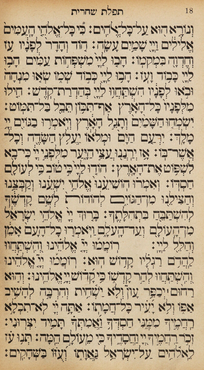 18 תפלת שחרית ונורא הוא על־כל־^הים: כיכל־אלהי העמים אלילים ויי שמים עשה: הוד והדר לפניו עז וחדוהבמקמו: הבו ללי משפחות עמים הבו יל־ כמד ועז: הבו ליייכבוד שמו שאו מנחה ובאו לפניו השתחוויליי בהדרת־קדש: חילו מלפניו כל־הארץ אף־תכון חבל בל־תטוט: ישמחו השמים ותגלי הארץ ויאמרו בנדם יי מלך: ירעם הים וסליאו יעלץ השדה ובל־ אשר־בו^אז ירננו עצי היער מלפני יי כי־בא לשפוט את־הארץ: הודו לי\כי טוב כי לעולם חסדו: ואמרו'הושיענו, אלת ישענו וקבצנו והצילנו' מן־הנויכם להודורת לשם ’קדשף » — « • ן — ®T J*•• * A ן• •• ן להשתבח בתהלתך: ברוך יי אלהי ישראל מן־העולם ועד־העלם ויאמרו כל־העם אמן * VT IT I :־־*> AT ^ IT ־־ T T T < : I ••־ ( והלל ליי: רוממו יי אלהינו והשתחוו : ־ I |T|- V :־ :v: <t •• % ־1 : ־1 :־ להדם רגליו Tקךוש הוא: חסמו ייאלהיגו והשתחוו להר קדשו כי קדוש יי אלהינו: והוא רחום י יכפר עוין ולא.ישחית והרבה להשיב אפו ולא יעיר כל־־ממתו: אתה ל לא־תכלא ך־מיך ממני חסךך ואמתך תמיד יצחני: זכר רחמיך יי וחסדיך כי מעולם המה: תנו עז לאלהים על־ישראל גאותו ועזו בשחקים: