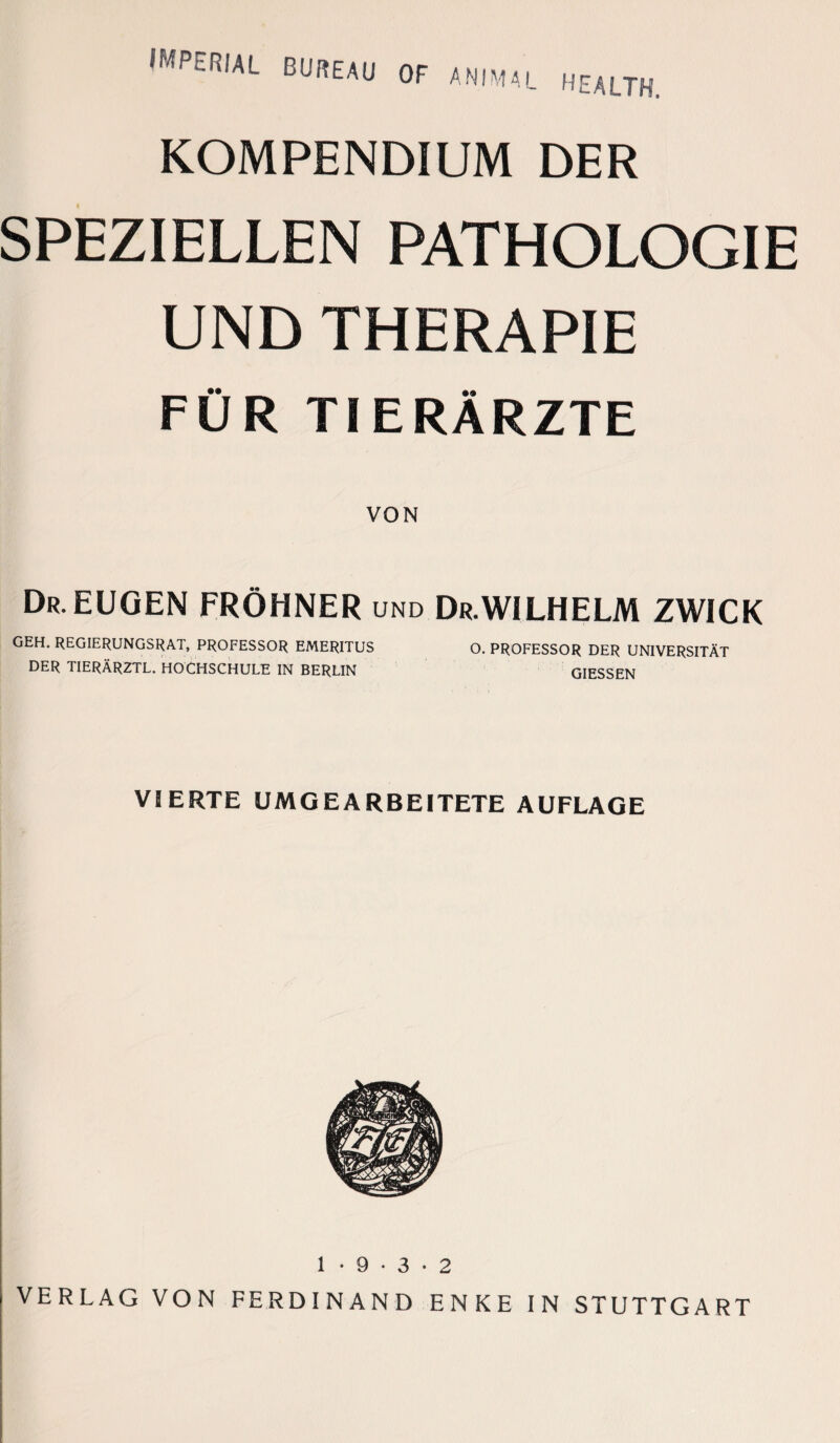 OF ANIMAL HEALTH. KOMPENDIUM DER SPEZIELLEN PATHOLOGIE UND THERAPIE FÜR TIERÄRZTE VON Dr.EUGEN FRÖHNER und Dr.WILHELM ZWICK GEH. REGIERUNGSRAT, PROFESSOR EMERITUS O. PROFESSOR DER UNIVERSITÄT DER TIERÄRZTL. HOCHSCHULE IN BERLIN GIESSEN VIERTE UMGEARBEITETE AUFLAGE 1 • 9 • 3 • 2 VERLAG VON FERDINAND ENKE IN STUTTGART