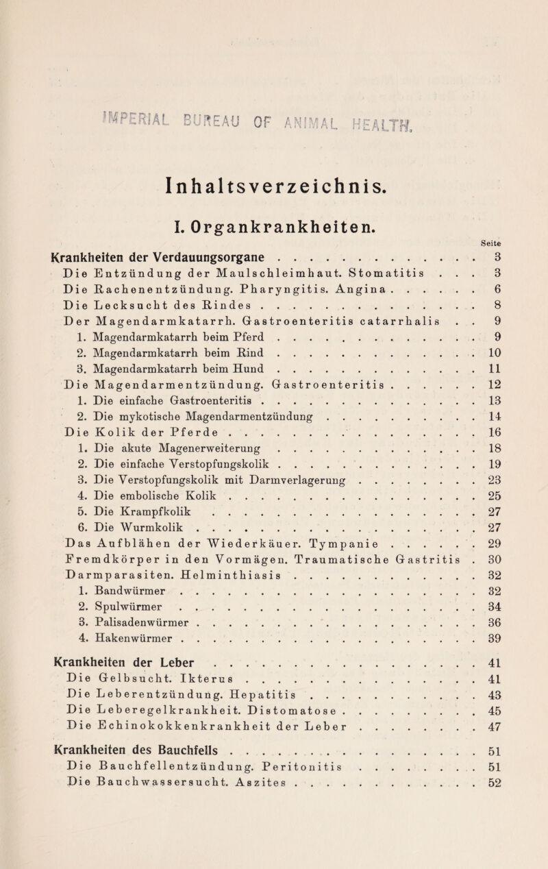 WtRJAL BUREAU OF ANIMAL HEALTH. Inhaltsverzeichnis. I. Organkrankheiten. Seite Krankheiten der Verdauungsorgane.3 Die Entzündung der Maulschleimhaut. Stomatitis . . . 3 Die ßachenentzündung. Pharyngitis. Angina.6 Die Lecksucht des Rindes..8 Der Magendarmkatarrh. Gastroenteritis catarrhalis . . 9 1. Magendarmkatarrh beim Pferd. 9 2. Magendarmkatarrh beim Bind..10 3. Magendarmkatarrh beim Hund.11 Die Magendarmentzündung. Gastroenteritis.12 1. Die einfache Gastroenteritis.13 2. Die mykotische Magendarmentzündung.14 Die Kolik der Pferde. 16 1. Die akute Magenerweiterung.18 2. Die einfache Verstopfungskolik.19 3. Die Verstopfungskolik mit Darmverlagerung.23 4. Die embolische Kolik.25 5. Die Krampfkolik .27 6. Die Wurmkolik.27 Das Aufblähen der Wiederkäuer. Tympanie. 29 Fremdkörper in den Vormägen. Traumatische Gastritis . 30 Darmparasiten. Helminthiasis.32 1. Bandwürmer.32 2. Spulwürmer.34 3. Palisadenwürmer. 36 4. Hakenwürmer.39 Krankheiten der Leber.41 Die Gelbsucht. Ikterus.41 Die Leberentzündung. Hepatitis.43 Die Leberegelkrankheit. Distomatose.. . . 45 Die Echinokokkenkrankheit der Leber.47 Krankheiten des Bauchfells.... . 51 Die Bauchfellentzündung. Peritonitis. 51 Die Bauchwassersucht. Aszites.52