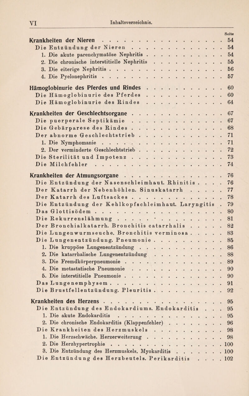 Seite Krankheiten der Nieren.54 Die Entzündung der Nieren.54 1. Die akute parenchymatöse Nephritis.54 2. Die chronische interstitielle Nephritis.55 3. Die eiterige Nephritis.56 4. Die Pyelonephritis.57 Hämoglobinurie des Pferdes und Rindes.60 Die Hämoglobinurie des Pferdes.60 Die Hämoglobinurie des Eindes.64 Krankheiten der Geschlechtsorgane.67 Die puerperale Septikämie.67 Die Gebärparese des Rindes.68 Der abnorme Geschlechtstrieb.71 1. Die Nymphomanie ..71 2. Der verminderte Geschlechtstrieb.72 Die Sterilität und Impotenz.73 Die Milchfehler.74 Krankheiten der Atmungsorgane. 76 Die Entzündung der Nasenschleimhaut. Rhinitis . . . . 76 Der Katarrh der Nebenhöhlen. Sinuskatarrh.77 Der Katarrh des Luftsackes.78 Die Entzündung der Kehlkopfschleimhaut. Laryngitis . 79 DasGlottisödem.80 Die Rekurrenslähmung.•.81 Der Bronchialkatarrh. Bronchitis catarrhalis.82 Die Lungenwurmseuche. Bronchitis verminosa.83 Die Lungenentzündung. Pneumonie.85 1. Die kruppöse Lungenentzündung.86 2. Die katarrhalische Lungenentzündung.88 3. Die Fremdkörperpneumonie.89 4. Die metastatische Pneumonie.90 5. Die interstitielle Pneumonie.90 Das Lungenemphysem.91 Die Brustfellentzündung. Pleuritis.92 Krankheiten des Herzens ..95 Die Entzündung des Endokardiums. Endokarditis . . . 95 1. Die akute Endokarditis.95 2. Die chronische Endokarditis (Klappenfehler).96 Die Krankheiten des Herzmuskels.98 1. Die Herzschwäche. Herzerweiterung.98 2. Die Herzhypertrophie.100 3. Die Entzündung des Herzmuskels. Myokarditis.100 Die Entzündung des Herzbeutels. Perikarditis .... 102