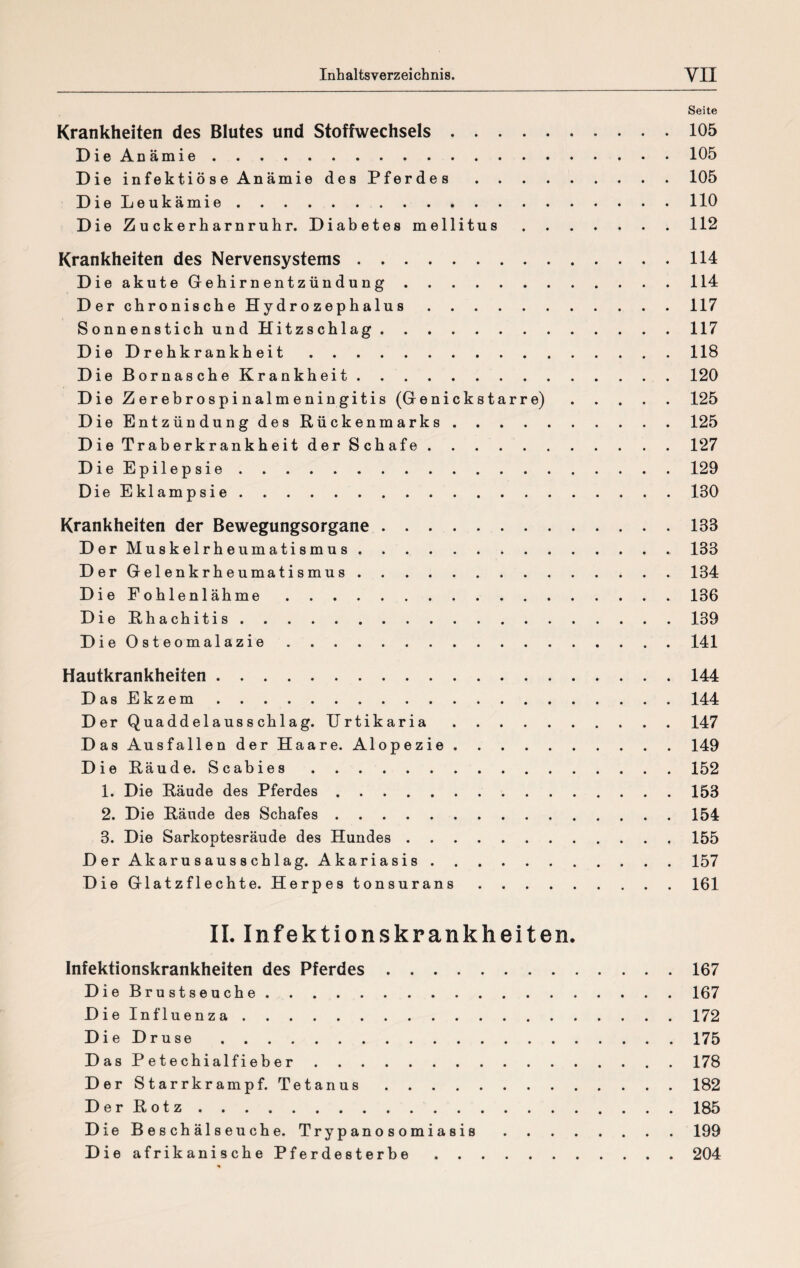 Seite Krankheiten des Blutes und Stoffwechsels.105 DieAnämie.105 Die infektiöse Anämie des Pferdes.105 Die Leukämie.110 Die Zuckerharnruhr. Diabetes mellitus.112 Krankheiten des Nervensystems.114 Die akute Gehirnentzündung.114 Der chronische Hydrozephalus.117 Sonnenstich und Hitzschlag.117 Die Drehkrankheit.118 Die Bornasche Krankheit.120 Die Zerebrospinalmeningitis (Genickstarre).125 Die Entzündung des Rückenmarks.125 Die Traberkrankheit der Schafe ..127 DieEpilepsie.129 Die Eklampsie.130 Krankheiten der Bewegungsorgane.138 Der Muskelrheumatismus.133 Der Gelenkrheumatismus.134 Die Fohlenlähme.136 Die Rhachitis.139 DieOsteomalazie.141 Hautkrankheiten.144 DasEkzem.144 Der Quadde 1 aussch 1 ag. Urtikaria.147 Das Ausfallen der Haare. Alopezie.149 Die Räude. Scabies.152 1. Die Räude des Pferdes.153 2. Die Räude des Schafes.154 3. Die Sarkoptesräude des Hundes.155 Der Akarusausschlag. Akariasis.157 Die Glatzflechte. Herpes tonsurans.161 II. Infektionskrankheiten. Infektionskrankheiten des Pferdes.167 Die Brustseuche. 167 Dielnfluenza.172 Die Druse.175 Das Petechialfieber.178 Der Starrkrampf. Tetanus.182 Der Rotz.185 D ie Beschälseuche. Trypanosomiasis.199 Die afrikanische Pferdesterbe.204