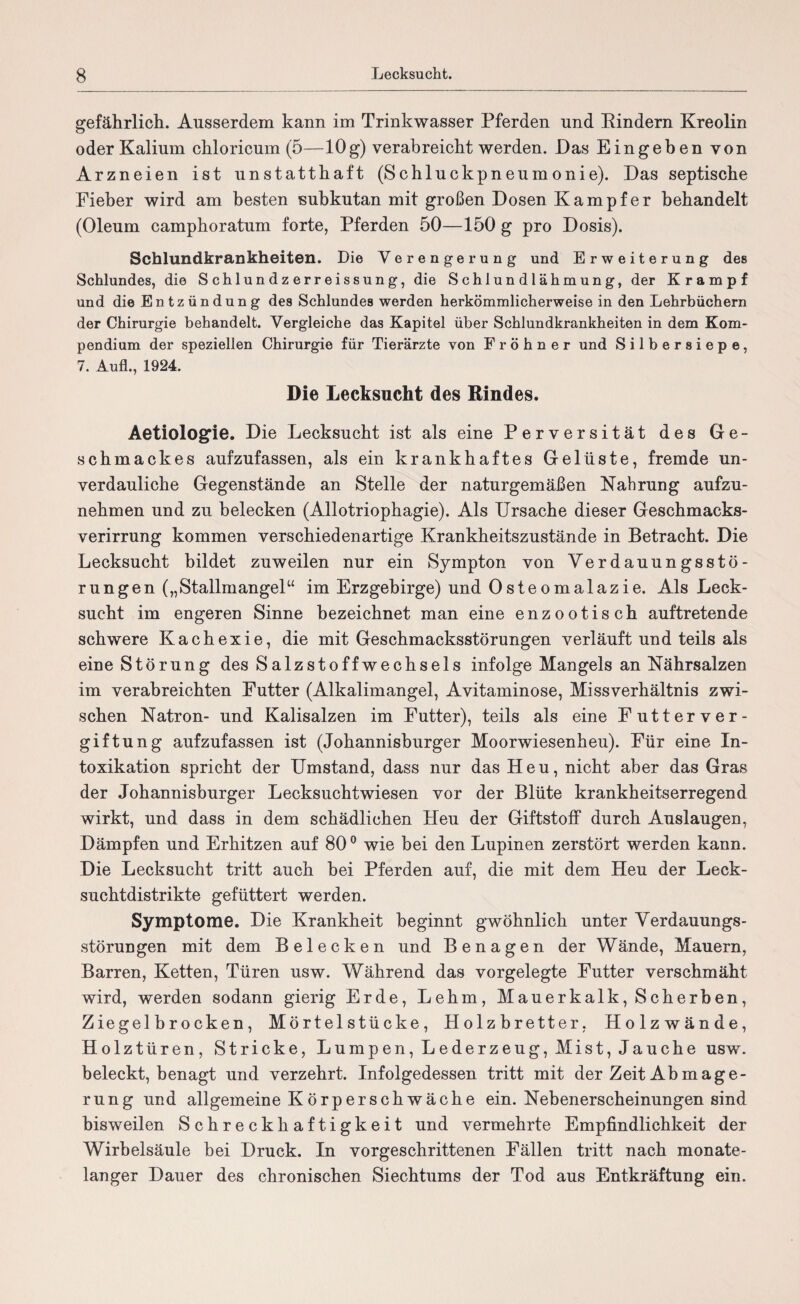 gefährlich. Ausserdem kann im Trinkwasser Pferden und Bindern Kreolin oder Kalium chloricum (5—10g) verabreicht werden. Das Eingeben von Arzneien ist unstatthaft (Schluckpneumonie). Das septische Fieber wird am besten subkutan mit großen Dosen Kampfer behandelt (Oleum camphoratum forte, Pferden 50—150 g pro Dosis). Schlundkrankheiten. Die Verengerung und Erweiterung des Schlundes, die Schlundzerreissung, die Schlundlähmung, der Krampf und die Entzündung des Schlundes werden herkömmlicherweise in den Lehrbüchern der Chirurgie behandelt. Vergleiche das Kapitel über Schlundkrankheiten in dem Kom¬ pendium der speziellen Chirurgie für Tierärzte von Fröhner und Silbersiepe, 7. Aufl., 1924. Die Lecksucht des Rindes. Aetiologfie. Die Lecksucht ist als eine Perversität des Ge¬ schmackes aufzufassen, als ein krankhaftes Gelüste, fremde un¬ verdauliche Gegenstände an Stelle der naturgemäßen Nahrung aufzu¬ nehmen und zu belecken (Allotriophagie). Als Ursache dieser Geschmacks¬ verirrung kommen verschiedenartige Krankheitszustände in Betracht. Die Lecksucht bildet zuweilen nur ein Sympton von Verdauungsstö¬ rungen („Stallmangel“ im Erzgebirge) und Osteomalazie. Als Leck¬ sucht im engeren Sinne bezeichnet man eine enzootisch auftretende schwere Kachexie, die mit Geschmacksstörungen verläuft und teils als eine Störung des Salzstoffwechsels infolge Mangels an Nährsalzen im verabreichten Futter (Alkalimangel, Avitaminose, Missverhältnis zwi¬ schen Natron- und Kalisalzen im Futter), teils als eine Futterver¬ giftung aufzufassen ist (Johannisburger Moorwiesenheu). Für eine In¬ toxikation spricht der Umstand, dass nur das Heu, nicht aber das Gras der Johannisburger Lecksuchtwiesen vor der Blüte krankheitserregend wirkt, und dass in dem schädlichen Heu der Giftstoff durch Auslaugen, Dämpfen und Erhitzen auf 80° wie bei den Lupinen zerstört werden kann. Die Lecksucht tritt auch bei Pferden auf, die mit dem Heu der Leck¬ suchtdistrikte gefüttert werden. Symptome. Die Krankheit beginnt gwöhnlich unter Verdauungs¬ störungen mit dem Belecken und Benagen der Wände, Mauern, Barren, Ketten, Türen usw. Während das vorgelegte Futter verschmäht wird, werden sodann gierig Erde, Lehm, Mauerkalk, Scherben, Ziegelbrocken, Mörtelstücke, Holzbretter, Holzwände, Holztüren, Stricke, Lumpen, Lederzeug, Mist, Jauche usw. beleckt, benagt und verzehrt. Infolgedessen tritt mit der Zeit Abmage¬ rung und allgemeine K örp er sch wäche ein. Nebenerscheinungen sind bisweilen Schreckhaftigkeit und vermehrte Empfindlichkeit der Wirbelsäule bei Druck. In vorgeschrittenen Fällen tritt nach monate¬ langer Dauer des chronischen Siechtums der Tod aus Entkräftung ein.