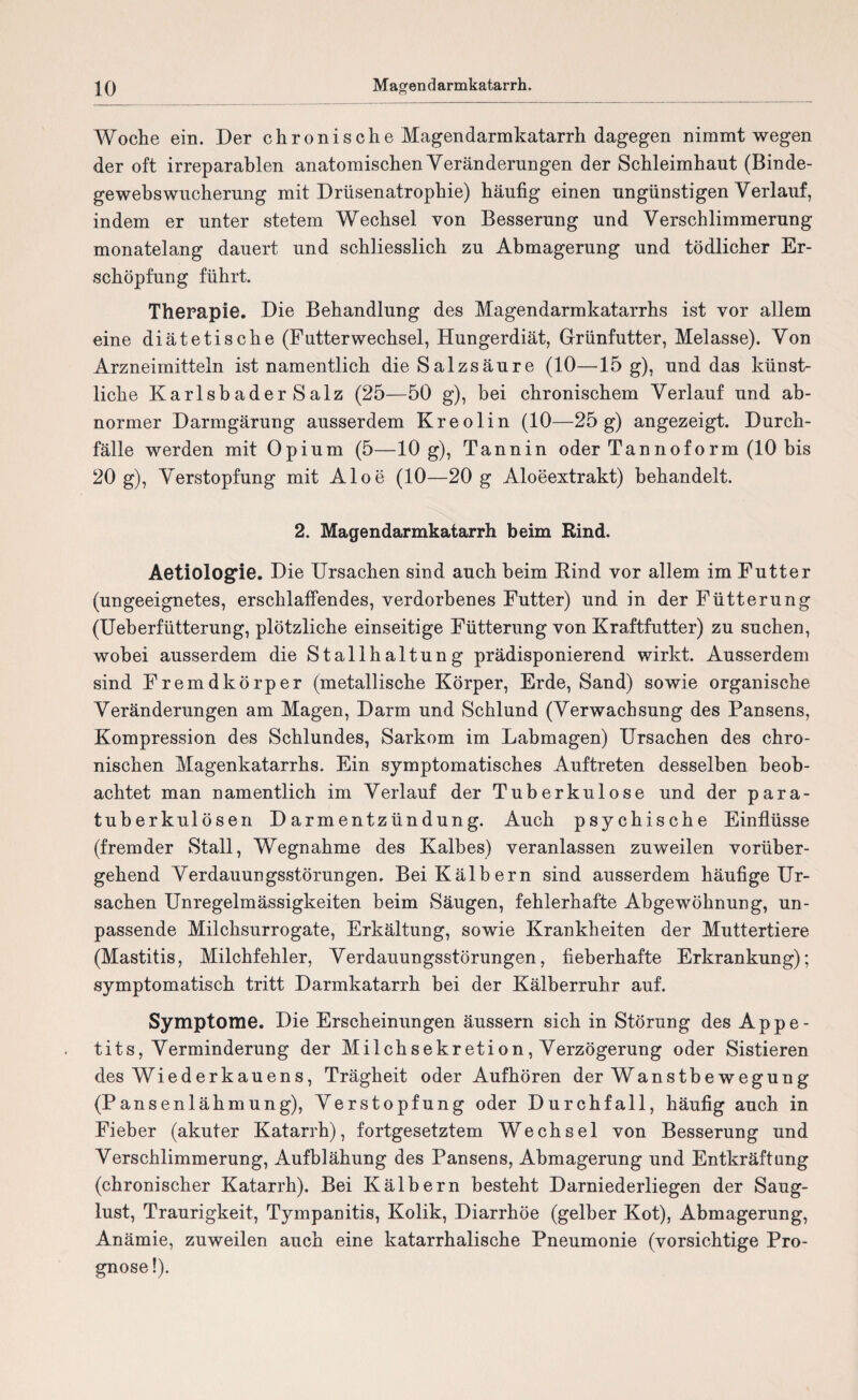 Woche ein. Der chronische Magendarmkatarrh dagegen nimmt wegen der oft irreparablen anatomischen Veränderungen der Schleimhaut (Binde¬ gewebswucherung mit Drüsenatrophie) häufig einen ungünstigen Verlauf, indem er unter stetem Wechsel von Besserung und Verschlimmerung monatelang dauert und schliesslich zu Abmagerung und tödlicher Er¬ schöpfung führt. Therapie. Die Behandlung des Magendarmkatarrhs ist vor allem eine diätetische (FutterWechsel, Hungerdiät, Grünfutter, Melasse). Von Arzneimitteln ist namentlich die Salzsäure (10—15 g), und das künst¬ liche KarlsbaderSalz (25—50 g), bei chronischem Verlauf und ab¬ normer Darmgärung ausserdem Kreolin (10—25 g) angezeigt. Durch¬ fälle werden mit Opium (5—10 g), Tannin oder Tannoform (10 bis 20 g), Verstopfung mit Aloe (10—20 g Aloeextrakt) behandelt. 2. Magendarmkatarrh beim Rind. Aetiologie. Die Ursachen sind auch beim Rind vor allem im Futter (ungeeignetes, erschlaffendes, verdorbenes Futter) und in der Fütterung (Ueberfütterung, plötzliche einseitige Fütterung von Kraftfutter) zu suchen, wobei ausserdem die Stallhaltung prädisponierend wirkt. Ausserdem sind Fremdkörper (metallische Körper, Erde, Sand) sowie organische Veränderungen am Magen, Darm und Schlund (Verwachsung des Pansens, Kompression des Schlundes, Sarkom im Labmagen) Ursachen des chro¬ nischen Magenkatarrhs. Ein symptomatisches Auftreten desselben beob¬ achtet man namentlich im Verlauf der Tuberkulose und der para¬ tuberkulösen Darmentzündung. Auch psychische Einflüsse (fremder Stall, Wegnahme des Kalbes) veranlassen zuweilen vorüber¬ gehend Verdauungsstörungen. Bei Kälbern sind ausserdem häufige Ur¬ sachen Unregelmässigkeiten beim Säugen, fehlerhafte Abgewöhnung, un¬ passende Milchsurrogate, Erkältung, sowie Krankheiten der Muttertiere (Mastitis, Milchfehler, Verdauungsstörungen, fieberhafte Erkrankung); symptomatisch tritt Darmkatarrh bei der Kälberruhr auf. Symptome. Die Erscheinungen äussern sich in Störung des Appe¬ tits, Verminderung der Milchsekretion, Verzögerung oder Sistieren des Wiederkauens, Trägheit oder Aufhören der Wanstbewegung (Pansenlähmung), Verstopfung oder Durchfall, häufig auch in Fieber (akuter Katarrh), fortgesetztem Wechsel von Besserung und Verschlimmerung, Aufblähung des Pansens, Abmagerung und Entkräftung (chronischer Katarrh). Bei Kälbern besteht Darniederliegen der Saug¬ lust, Traurigkeit, Tympanitis, Kolik, Diarrhöe (gelber Kot), Abmagerung, Anämie, zuweilen auch eine katarrhalische Pneumonie (vorsichtige Pro¬ gnose !).
