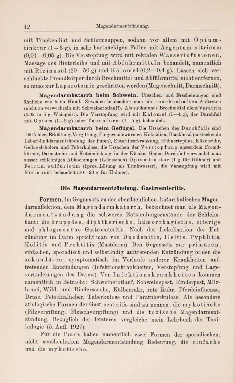 mit Trockendiät und Schleimsuppen, sodann vor allem mit Opium¬ tinktur (1 — 3 g), in sehr hartnäckigen Fällen mit Argentum nitricum (0,01 — 0,05 g). Die Verstopfung wird mit rektalen Wasserinfusionen, Massage des Hinterleibs und mit Abführmitteln behandelt, namentlich mit Rizinusöl (20—50 g) und Kalomel (0,2 —0,4 g). Lassen sich ver¬ schluckte Fremdkörper durch Brechmittel und Abführmittel nicht entfernen, so muss zur Laparotomie geschritten werden (Magenschnitt, Darmschnitt). Magendarmkatarrh beim Schwein. Ursachen und Erscheinungen sind ähnliche wie beim Hund. Zuweilen beobachtet man ein seuchenhaftes Auftreten (nicht zu verwechseln mit Schweinerotlauf!). Als subkutanes Brechmittel dientVeratrin (0,02 in 5 g Weingeist). Die Verstopfung wird mit Kalo mel (1—4 g), der Durchfall mit Opium (1—2 g) oder Tannoform (1—5 g) behandelt. Magendarmkatarrh beim Geflügel. Die Ursachen des Durchfalls sind Diätfehler, Erkältung, Vergiftung, Eingeweidewürmer, Kokcidien, Blackhead (ansteckende Leberblinddarmentzündung der Puten), Enteritiserkrankung, Hühnertyphus, Kükenruhr, Geflügelcholera und Tuberkulose, die Ursachen der Ve r s t o p f u n g ausserdem Fremd¬ körper, Darmatonie und Koteindickung in der Kloake. Gegen Durchfall verwendet man ausser schleimigen Abkochungen (Leinsamen) Opiumtinktur (1 g für Hühner) und Ferrum sulfuricum (lproz. Lösung als Trinkwasser), die Verstopfung wird mit Rizinusöl behandelt (10—20 g für Hühner). Die Magendarmentzündung. Gastroenteritis. Formen. Im Gegensatz zn der oberflächlichen, katarrhalischen Magen¬ darmaffektion, dem Magendarmkatarrh, bezeichnet man als Magen- darmentzündung die schweren Entzündungszustände der Schleim¬ haut: die kruppöse, diphtherische, hämorrhagische, eiterige und phlegmonöse Gastroenteritis. Nach der Lokalisation der Ent¬ zündung im Darm spricht man von Duodenitis, Ileitis, Typhlitis, Kolitis und Proktitis (Mastdarm). Den Gegensatz zur primären, einfachen, sporadisch und selbständig auftretenden Entzündung bilden die sekundären, symptomatisch im Verlaufe anderer Krankheiten auf¬ tretenden Entzündungen (Infektionskrankheiten, Verstopfung und Lage¬ veränderungen des Darms). Von Infektionskrankheiten kommen namentlich in Betracht: Schweinerotlauf, Schweinepest, Rinderpest, Milz¬ brand, Wild- und Rinderseuche, Kälberruhr, rote Ruhr, Pferdeinfluenza, Druse, Petechialfieber, Tuberkulose und Paratuherkulose. Als besondere ätiologische Formen der Gastroenteritis sind zu nennen: die mykotische (Pilzvergiftung, Fleischvergiftung) und die toxische Magendarment¬ zündung. Bezüglich der letzteren vergleiche mein Lehrbuch der Toxi¬ kologie (5. Aufl. 1927). Für die Praxis haben namentlich zwei Formen der sporadischen, nicht seuchenhaften Magendarmentzündung Bedeutung, die einfache und die mykotische.