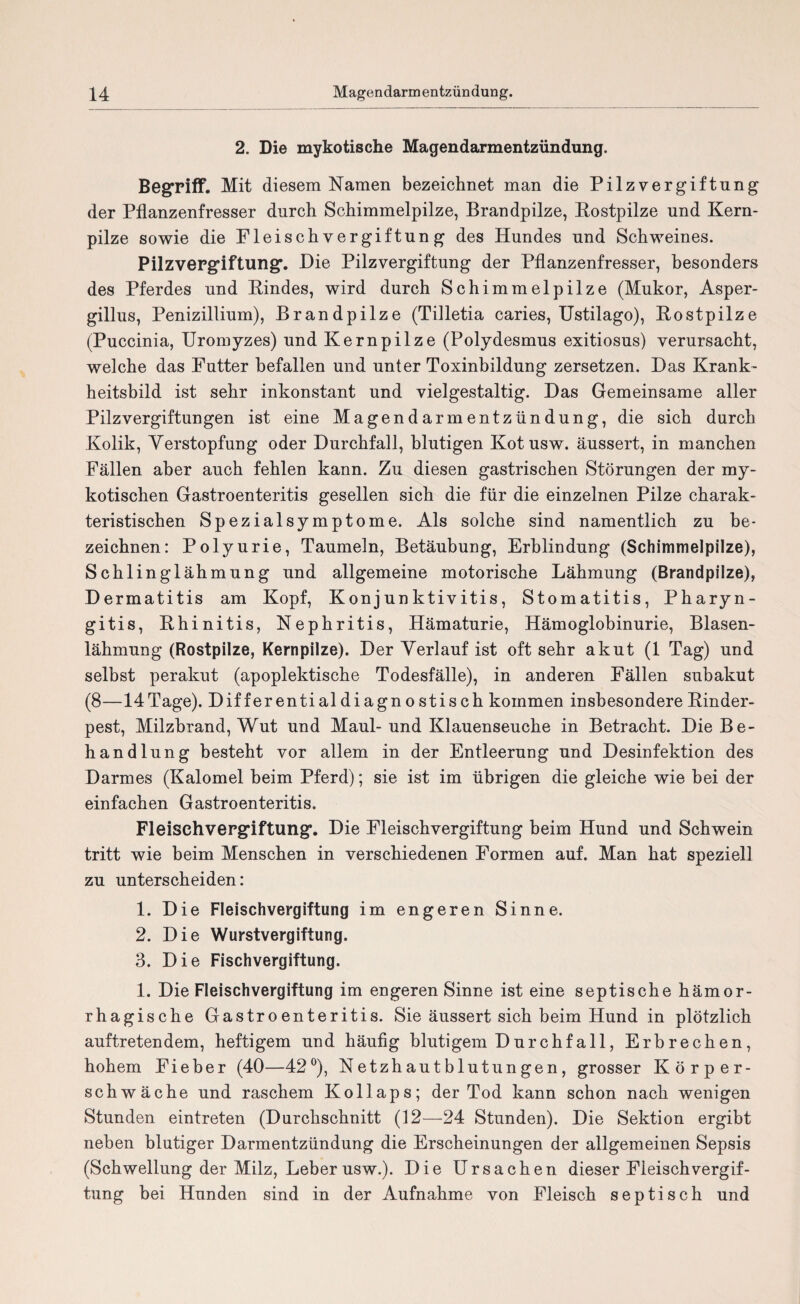 2. Die mykotische Magendarmentzündung. Begriff. Mit diesem Namen bezeichnet man die Pilzvergiftung der Pflanzenfresser durch Schimmelpilze, Brandpilze, Bostpilze und Kern¬ pilze sowie die Fleischvergiftung des Hundes und Schweines. Pilzvergiftung'. Hie Pilzvergiftung der Pflanzenfresser, besonders des Pferdes und Bindes, wird durch Schimmelpilze (Mukor, Asper¬ gillus, Penizillium), Brandpilze (Tilletia caries, Ustilago), Bo st pilze (Puccinia, Uromyzes) und Kernpilze (Polydesmus exitiosus) verursacht, welche das Futter befallen und unter Toxinbildung zersetzen. Das Krank¬ heitsbild ist sehr inkonstant und vielgestaltig. Das Gemeinsame aller Pilzvergiftungen ist eine Magendarmentzündung, die sich durch Kolik, Verstopfung oder Durchfall, blutigen Kotusw. äussert, in manchen Fällen aber auch fehlen kann. Zu diesen gastrischen Störungen der my¬ kotischen Gastroenteritis gesellen sich die für die einzelnen Pilze charak¬ teristischen Spezialsymptome. Als solche sind namentlich zu be¬ zeichnen: Polyurie, Taumeln, Betäubung, Erblindung (Schimmelpilze), Schlinglähmung und allgemeine motorische Lähmung (Brandpilze), Dermatitis am Kopf, Konjunktivitis, Stomatitis, Pharyn¬ gitis, Bhinitis, Nephritis, Hämaturie, Hämoglobinurie, Blasen¬ lähmung (Rostpilze, Kernpilze). Der Verlauf ist oft sehr akut (1 Tag) und selbst perakut (apoplektische Todesfälle), in anderen Fällen subakut (8—14Tage). Differentialdiagnostisch kommen insbesondere Binder¬ pest, Milzbrand, Wut und Maul-und Klauenseuche in Betracht. Die Be¬ handlung besteht vor allem in der Entleerung und Desinfektion des Darmes (Kalomel beim Pferd); sie ist im übrigen die gleiche wie bei der einfachen Gastroenteritis. Fleischvergiftung*. Die Fleischvergiftung beim Hund und Schwein tritt wie beim Menschen in verschiedenen Formen auf. Man hat speziell zu unterscheiden: 1. Die Fleischvergiftung im engeren Sinne. 2. Die Wurstvergiftung. 3. Die Fischvergiftung. 1. Die Fleischvergiftung im engeren Sinne ist eine septische hämor¬ rhagische Gastroenteritis. Sie äussert sich beim Hund in plötzlich auftretendem, heftigem und häufig blutigem Durchfall, Erbrechen, hohem Fieber (40—42°), Netzhautblutungen, grosser Körper¬ schwäche und raschem Kollaps; der Tod kann schon nach wenigen Stunden eintreten (Durchschnitt (12—24 Stunden). Die Sektion ergibt neben blutiger Darmentzündung die Erscheinungen der allgemeinen Sepsis (Schwellung der Milz, Leber usw.). Die Ursachen dieser Fleischvergif¬ tung bei Hunden sind in der Aufnahme von Fleisch septisch und