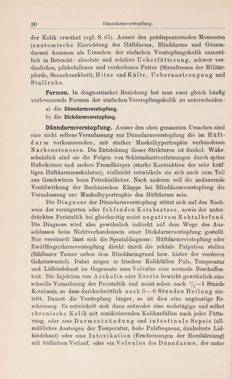 der Kolik erwähnt (vgl. S. 67). Ausser den prädisponierenden Momenten (anatomische Einrichtung des Hüftdarms, Blinddarms und Grimm¬ darms) kommen als Ursachen der einfachen Verstopfungskolik nament¬ lich in Betracht: absolute und relative Ueberfütterung, schwer ver¬ dauliches, pilzbefallenes und verdorbenes Futter (Streufressen der Militär¬ pferde, Sennekrankheit), Hitze und Kälte, Ueberanstrengung und Stallruhe. Formen. In diagnostischer Beziehung hat man zwei gleich häufig vorkommende Formen der einfachen Verstopfungskolik zu unterscheiden: a) die Dünndarmverstopfung, b) die Dickdarmverstopfung. Dünndarmverstopfung’. Ausser den oben genannten Ursachen sind eine nicht seltene Veranlassung zur Dünndarmverstopfung die im Hüft- d a r m vorkommenden, mit starker Muskelhypertrophie verbundenen Narbenstenosen. Die Entstehung dieser Strikturen ist dunkel. Wahr¬ scheinlich sind sie die Folgen von Schleimhautverletzungen durch spitze Haferkörner und andere Fremdkörper (starke Kontraktion der sehr kräf¬ tigen Hüftdarmmuskulatur), vielleicht entwickeln sie sich auch zum Teil aus Geschwüren beim Petechialfieber. Nach anderen soll die andauernde Ventil Wirkung der Bauhinischen Klappe hei Blinddarm Verstopfung die Veranlassung zur Muskelhypertrophie des Hüftdarms sein. Die Diagnose der Dünndarm Verstopfung stützt sich auf den Nach¬ weis des verzögerten oder fehlenden Kotahsatzes, sowie der unter¬ drückten Peristaltik bei gleichzeitig meist negativem Rektalbefund. Die Diagnose wird also gewöhnlich indirekt auf dem Wege des Aus¬ schlusses heim Nichtvorhandensein einer Dickdarmverstopfung gestellt. Nur vereinzelt lässt sich die Spezialdiagnose: HüftdarmVerstopfung oder Zwölffingerdarm Verstopfung direkt durch die rektale Palpation stellen (fühlbarer Tumor neben dem Blinddarmgrund hzw. hinter der vorderen Gekröswurzel). Dabei zeigen in frischen Kolikfällen Puls, Temperatur und Lidbindehaut im Gegensatz zum Volvulus eine normale Beschaffen¬ heit. Die Injektion von Arekolin oder Eserin bewirkt gewöhnlich eine schnelle Vermehrung der Peristaltik und meist schon nach 1/2—1 Stunde Kotabsatz, so dass durchschnittlich nach 3 — 6 Stunden Heilung ein- tritt. Dauert die Verstopfung länger, so ist dies eine ungünstige Er¬ scheinung. Es entwickelt sich dann entweder eine mehrtägige und selbst chronische Kolik mit rezidivierenden Kolikanfällen nach jeder Fütte¬ rung, oder eine D ar m en t z ü n d u n g und intestinale Sepsis (all¬ mähliches Ansteigen der Temperatur, hohe Pulsfrequenz, dunkelrote Lid¬ bindehaut) oder eine Intoxikation (Erscheinungen der Herzlähmung) mit tödlichem Verlauf, oder ein Uolvulus des Dünndarms, der unter