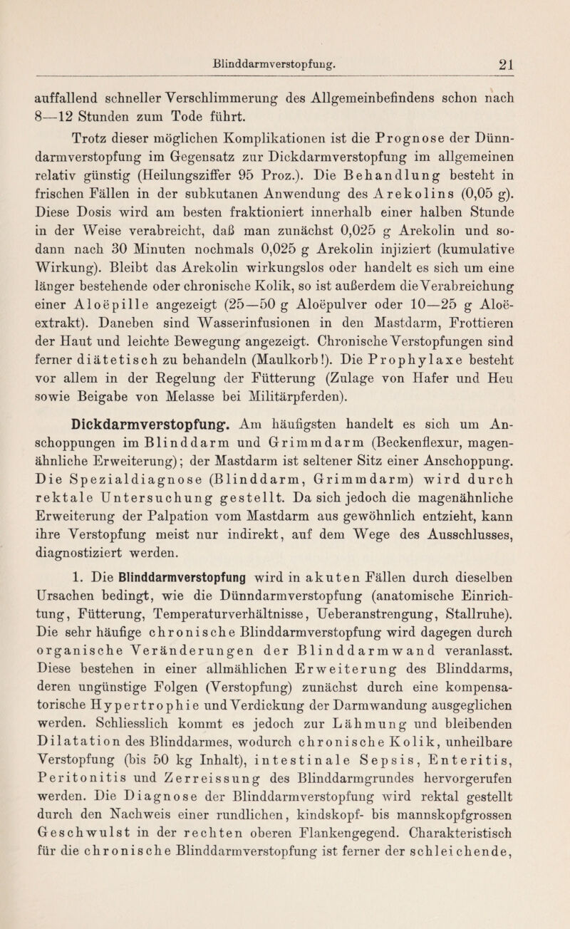 auffallend schneller Verschlimmerung des Allgemeinbefindens schon nach 8—12 Stunden zum Tode führt. Trotz dieser möglichen Komplikationen ist die Prognose der Dünn¬ darmverstopfung im Gegensatz zur Dickdarmverstopfung im allgemeinen relativ günstig (Heilungsziffer 95 Proz.). Die Behandlung besteht in frischen Fällen in der subkutanen Anwendung des Arekolins (0,05 g). Diese Dosis wird am besten fraktioniert innerhalb einer halben Stunde in der Weise verabreicht, daß man zunächst 0,025 g Arekolin und so¬ dann nach 30 Minuten nochmals 0,025 g Arekolin injiziert (kumulative Wirkung). Bleibt das Arekolin wirkungslos oder handelt es sich um eine länger bestehende oder chronische Kolik, so ist außerdem die Verabreichung einer Aloepille angezeigt (25—50 g Aloepulver oder 10—25 g Aloe¬ extrakt). Daneben sind Wasserinfusionen in den Mastdarm, Frottieren der Haut und leichte Bewegung angezeigt. Chronische Verstopfungen sind ferner diätetisch zu behandeln (Maulkorb!). Die Prophylaxe besteht vor allem in der Begelung der Fütterung (Zulage von Hafer und Heu sowie Beigabe von Melasse bei Militärpferden). Dickdarmverstopfung'. Am häufigsten handelt es sich um An¬ schoppungen im Blinddarm und Grimmdarm (Beckenflexur, magen¬ ähnliche Erweiterung); der Mastdarm ist seltener Sitz einer Anschoppung. Die Spezialdiagnose (Blinddarm, Grimmdarm) wird durch rektale Untersuchung gestellt. Da sich jedoch die magenähnliche Erweiterung der Palpation vom Mastdarm aus gewöhnlich entzieht, kann ihre Verstopfung meist nur indirekt, auf dem Wege des Ausschlusses, diagnostiziert werden. 1. Die Blinddarmverstopfung wird in akuten Fällen durch dieselben Ursachen bedingt, wie die Dünndarm Verstopfung (anatomische Einrich¬ tung, Fütterung, Temperaturverhältnisse, Ueberanstrengung, Stallruhe). Die sehr häufige chronische Blinddarm Verstopfung wird dagegen durch organische Veränderungen der Blinddarmwand veranlasst. Diese bestehen in einer allmählichen Erweiterung des Blinddarms, deren ungünstige Folgen (Verstopfung) zunächst durch eine kompensa¬ torische Hypertrophie und Verdickung der Darmwan düng ausgeglichen werden. Schliesslich kommt es jedoch zur Lähmung und bleibenden Dilatation des Blinddarmes, wodurch chronische Kolik, unheilbare Verstopfung (bis 50 kg Inhalt), intestinale Sepsis, Enteritis, Peritonitis und Zerreissung des Blinddarmgrundes hervorgerufen werden. Die Diagnose der Blinddarmverstopfung wird rektal gestellt durch den Nachweis einer rundlichen, kindskopf- bis mannskopfgrossen Geschwulst in der rechten oberen Flankengegend. Charakteristisch für die chronische Blinddarm Verstopfung ist ferner der schleichende,