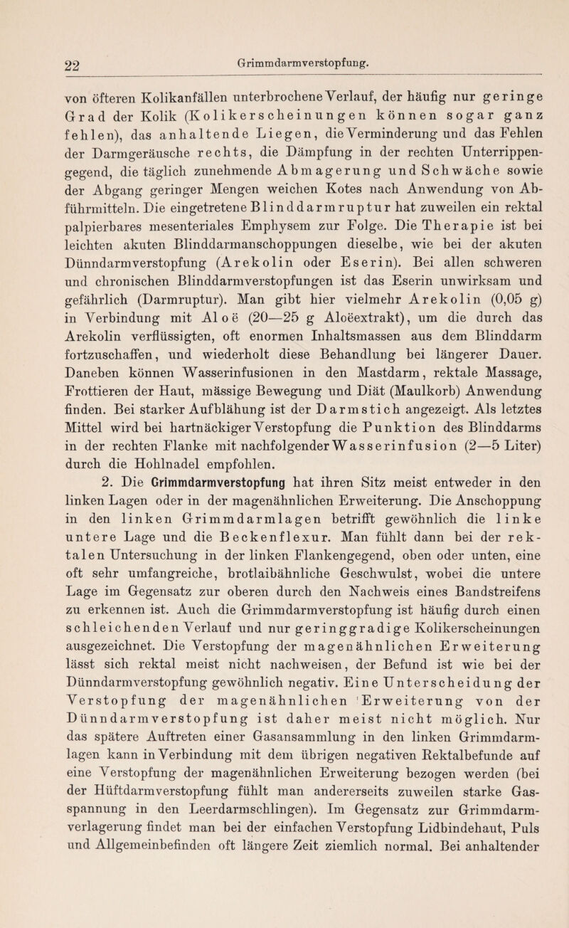 von öfteren Kolikanfällen unterbrochene Verlauf, der häufig nur geringe Grad der Kolik (Kolikerscheinungen können sogar ganz fehlen), das anhaltende Liegen, dieYerminderung und das Fehlen der Darmgeräusche rechts, die Dämpfung in der rechten Unterrippen¬ gegend, die täglich zunehmende Abm agerung und Schwäche sowie der Abgang geringer Mengen weichen Kotes nach Anwendung von Ab¬ führmitteln. Die eingetretene Blinddarmruptur hat zuweilen ein rektal palpierbares mesenteriales Emphysem zur Folge. Die Therapie ist bei leichten akuten Blinddarmanschoppungen dieselbe, wie bei der akuten Dünndarmverstopfung (Arekolin oder Eserin). Bei allen schweren und chronischen Blinddarmverstopfungen ist das Eserin unwirksam und gefährlich (Darmruptur). Man gibt hier vielmehr Arekolin (0,05 g) in Verbindung mit Aloe (20—25 g Aloeextrakt), um die durch das Arekolin verflüssigten, oft enormen Inhaltsmassen aus dem Blinddarm fortzuschaffen, und wiederholt diese Behandlung bei längerer Dauer. Daneben können Wasserinfusionen in den Mastdarm, rektale Massage, Frottieren der Haut, mässige Bewegung und Diät (Maulkorb) Anwendung finden. Bei starker Aufblähung ist der Darmstich angezeigt. Als letztes Mittel wird bei hartnäckiger Verstopfung die Punktion des Blinddarms in der rechten Flanke mit nachfolgender Wasserinfusion (2—5 Liter) durch die Hohlnadel empfohlen. 2. Die Grimmdarmverstopfung hat ihren Sitz meist entweder in den linken Lagen oder in der magenähnlichen Erweiterung. Die Anschoppung in den linken Grimmdarmlagen betrifft gewöhnlich die linke untere Lage und die Beckenflexur. Man fühlt dann bei der rek¬ talen Untersuchung in der linken Flankengegend, oben oder unten, eine oft sehr umfangreiche, brotlaibähnliche Geschwulst, wobei die untere Lage im Gegensatz zur oberen durch den Nachweis eines Bandstreifens zu erkennen ist. Auch die Grimmdarmverstopfung ist häufig durch einen schleichendenVerlauf und nur geringgradige Kolikerscheinungen ausgezeichnet. Die Verstopfung der magenähnlichen Erweiterung lässt sich rektal meist nicht nachweisen, der Befund ist wie bei der Dünndarmverstopfung gewöhnlich negativ. Eine Unterscheidung der Verstopfung der magenähnlichen 'Erweiterung von der Dünn darin verstopf ung ist daher meist nicht möglich. Nur das spätere Auftreten einer Gasansammlung in den linken Grimmdarm¬ lagen kann in Verbindung mit dem übrigen negativen Kektalbefunde auf eine Verstopfung der magen ähnlichen Erweiterung bezogen werden (bei der Hüftdarmverstopfung fühlt man andererseits zuweilen starke Gas¬ spannung in den Leerdarmschlingen). Im Gegensatz zur Grimmdarm¬ verlagerung findet man bei der einfachen Verstopfung Lidbindehaut, Puls und Allgemeinbefinden oft längere Zeit ziemlich normal. Bei anhaltender