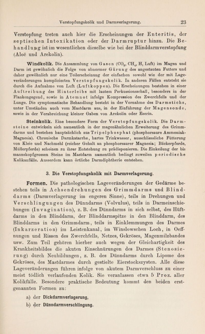 Verstopfung treten auch hier die Erscheinungen der Enteritis, der septischen Intoxikation oder der Darmruptur hinzu. Die Be¬ handlung ist im wesentlichen dieselbe wie bei der Blinddarm Verstopfung (Aloe und Arekolin). Windkolik. Die Ansammlung von Gasen (C02, CH4, H, Luft) im Magen und Darm ist gewöhnlich die Folge von abnormer Gärung des angestauten Futters und daher gewöhnlich nur eine Teilerscheinung der einfachen sowohl wie der mit Lage¬ veränderungen komplizierten Verstopfungskolik. In anderen Fällen entsteht sie durch die Aufnahme von Luft (Luftkoppen). Die Erscheinungen bestehen in einer Auftreibung des Hinterleibs mit lautem Perkussionsschall, besonders in der Flankengegend, sowie in Atemnot infolge Kompression des Zwerchfells und der Lunge. Die symptomatische Behandlung besteht in der Vornahme des Darmstichs, unter Umständen auch vom Mastdarm aus, in der Einführung der Magensonde, sowie in der Verabreichung kleiner Gaben von Arekolin oder Eserin. Steinkolik. Eine besondere Form der Verstopfungskolik. Die Darm¬ steine entwickeln sich namentlich in der magenähnlichen Erweiterung des Grimm¬ darms und bestehen hauptsächlich aus Trip e 1 p h o sp hat (phosphorsaure Ammoniak- Magnesia). Chronische Darmkatarrhe, hartes Trinkwasser, ausschliessliche Fütterung von Kleie und Nachmehl (reicher Gehalt an phosphorsaurer Magnesia; Bäckerpferde, Müllerpferde) scheinen zu ihrer Entstehung zu prädisponieren. Die Einkeilung der bis mannskopfgrossen Steine im Mastdarm namentlich bedingt zuweilen periodische Kolikanfälle. Ausserdem kann örtliche Darmdiphtherie entstehen. 3. Die Verstopfungskolik mit Darmverlagerung. Formen, Die pathologischen Lage Veränderungen der Gedärme be¬ stehen teils in Achsendrehungen des Grimmdarms und Blind¬ darms (Darmverlagerung im engeren Sinne), teils in Drehungen und Verschlingungen des Dünndarms (Volvulus), teils in Darmeinschie¬ bungen (In vagination), z. B. des Dünndarms in sich selbst, des Hüft- darms in den Blinddarm, der Blinddarmspitze in den Blinddarm, des Blinddarms in den Grimmdarm, teils in Einklemmungen des Darmes (Inkarzeration) im Leistenkanal, im Winslowschen Loch, in Oeff- nungen und Bissen des Zwerchfells, Netzes, Gekröses, Magenmilzbandes usw. Zum Teil gehören hierher auch wegen der Gleichartigkeit des Krankheitsbildes die akuten Einschnürungen des Darmes (Stenosie- rung) durch Neubildungen, z. B. des Dünndarms durch Lipome des Gekröses, des Mastdarmes durch gestielte Eierstockszysten. Alle diese Lageveränderungen führen infolge von akutem Darmverschluss zu einer meist tödlich verlaufenden Kolik. Sie veranlassen etwa 5 Proz. aller Kolikfälle. Besondere praktische Bedeutung kommt den beiden erst¬ genannten Formen zu: a) der Dickdarmverlagerung, b) der Dünndarmverschlingung.