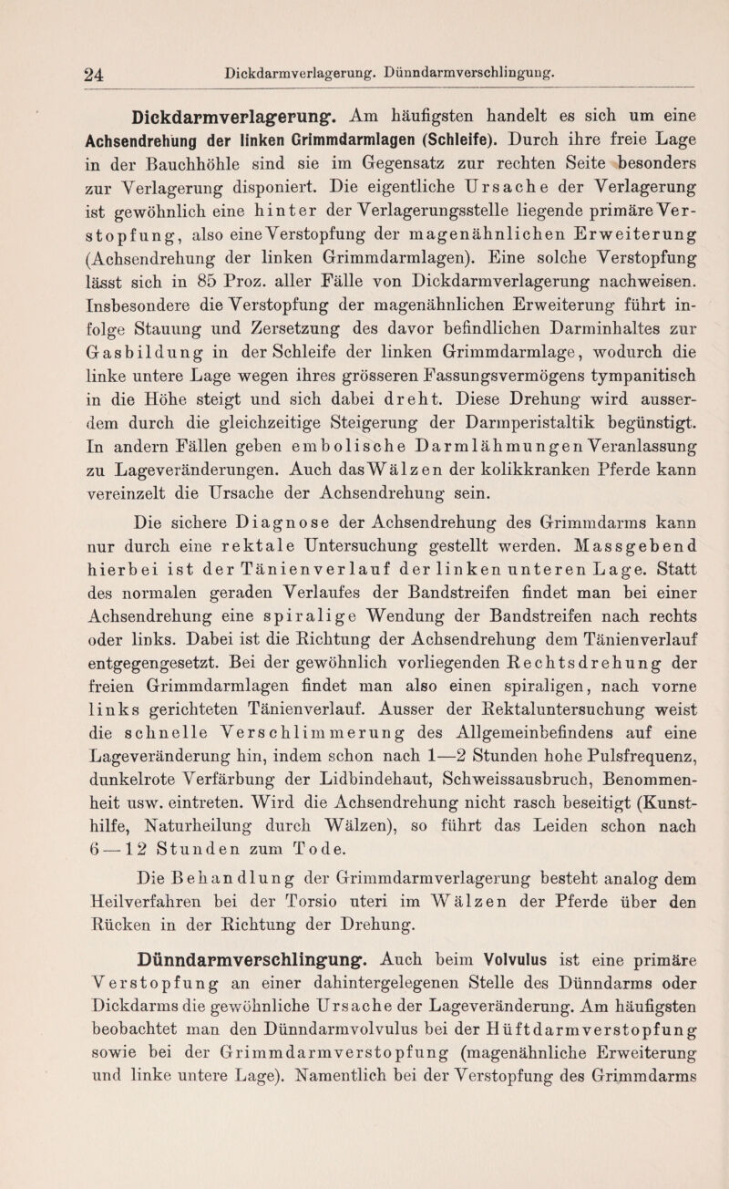 Dickdarmverlag’erung'. Am häufigsten handelt es sich um eine Achsendrehüng der linken Grimmdarmlagen (Schleife). Durch ihre freie Lage in der Bauchhöhle sind sie im Gegensatz zur rechten Seite besonders zur Verlagerung disponiert. Die eigentliche Ursache der Verlagerung ist gewöhnlich eine hinter der Verlagerungsstelle liegende primäre Ver¬ stopfung, also eine Verstopfung der magenähnlichen Erweiterung (Achsendrehung der linken Grimmdarmlagen). Eine solche Verstopfung lässt sich in 85 Proz. aller Fälle von Dickdarmverlagerung nachweisen. Insbesondere die Verstopfung der magenähnlichen Erweiterung führt in¬ folge Stauung und Zersetzung des davor befindlichen Darminhaltes zur Gasbildung in der Schleife der linken Grimmdarmlage, wodurch die linke untere Lage wegen ihres grösseren Fassungsvermögens tympanitisch in die Höhe steigt und sich dabei dreht. Diese Drehung wird ausser¬ dem durch die gleichzeitige Steigerung der Darmperistaltik begünstigt. In andern Fällen geben embolische Darmlähmungen Veranlassung zu Lageveränderungen. Auch dasWälzen der kolikkranken Pferde kann vereinzelt die Ursache der Achsendrehung sein. Die sichere Diagnose der Achsendrehung des Grimmdarms kann nur durch eine rektale Untersuchung gestellt werden. Massgebend hierbei ist der Tänienverlauf der linken unteren Lage. Statt des normalen geraden Verlaufes der Bandstreifen findet man bei einer Achsendrehung eine spiralige Wendung der Bandstreifen nach rechts oder links. Dabei ist die Richtung der Achsendrehung dem Tänienverlauf entgegengesetzt. Bei der gewöhnlich vorliegenden Rechts drehung der freien Grimmdarmlagen findet man also einen spiraligen, nach vorne links gerichteten Tänienverlauf. Ausser der Rektaluntersuchung weist die schnelle Verschlimmerung des Allgemeinbefindens auf eine Lageveränderung hin, indem schon nach 1—2 Stunden hohe Pulsfrequenz, dunkelrote Verfärbung der Lidbindehaut, Schweissausbruch, Benommen¬ heit usw. eintreten. Wird die Achsendrehung nicht rasch beseitigt (Kunst¬ hilfe, Uaturheilung durch Wälzen), so führt das Leiden schon nach 6 —12 Stunden zum Tode. Die Behandlung der Grimmdarmverlagerung besteht analog dem Heilverfahren bei der Torsio uteri im Wälzen der Pferde über den Rücken in der Richtung der Drehung. Dünndarmvepschling,ung,. Auch beim Volvulus ist eine primäre Verstopfung an einer dahintergelegenen Stelle des Dünndarms oder Dickdarms die gewöhnliche Ursache der Lageveränderung. Am häufigsten beobachtet man den Dünndarmvolvulus bei der HüftdarmVerstopfung sowie bei der Grimmdarm Verstopfung (magenähnliche Erweiterung und linke untere Lage). Namentlich bei der Verstopfung des Grimmdarms