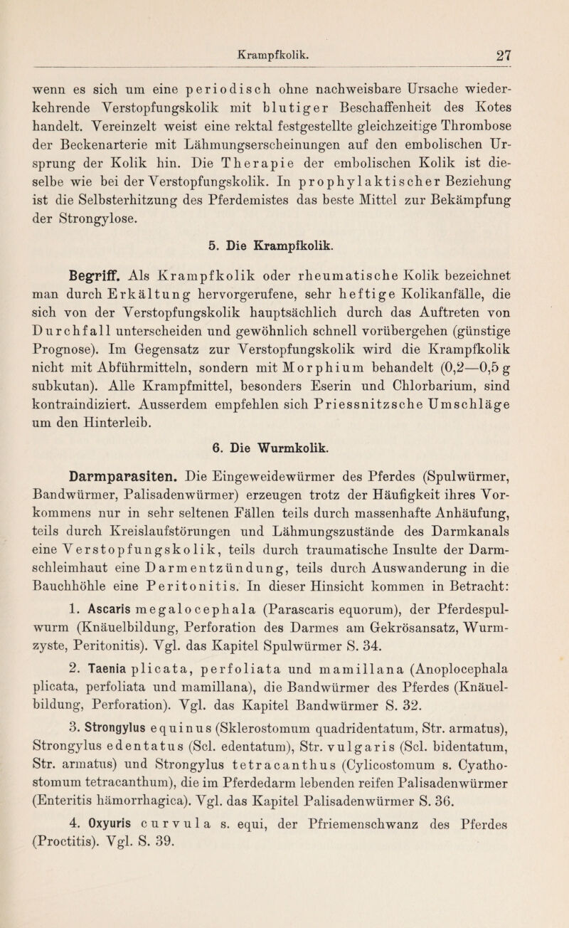 wenn es sich nm eine periodisch ohne nachweisbare Ursache wieder¬ kehrende Verstopfungskolik mit blutiger Beschaffenheit des Kotes handelt. Vereinzelt weist eine rektal festgestellte gleichzeitige Thrombose der Beckenarterie mit Lähmungserscheinungen auf den embolischen Ur¬ sprung der Kolik hin. Die Therapie der embolischen Kolik ist die¬ selbe wie bei der Verstopfungskolik. In prophylaktischer Beziehung ist die Selhsterhitzung des Pferdemistes das beste Mittel zur Bekämpfung der Strongylose. 5. Die Krampikolik. Begriff. Als Krampfkolik oder rheumatische Kolik bezeichnet man durch Erkältung hervorgerufene, sehr heftige Kolikanfälle, die sich von der Verstopfungskolik hauptsächlich durch das Auftreten von Durchfall unterscheiden und gewöhnlich schnell vorübergehen (günstige Prognose). Im Gegensatz zur Verstopfungskolik wird die Krampfkolik nicht mit Abführmitteln, sondern mit Morphium behandelt (0,2—0,5 g subkutan). Alle Krampfmittel, besonders Eserin und Chlorbarium, sind kontraindiziert. Ausserdem empfehlen sich Priessnitzsche Umschläge um den Hinterleib. 6. Die Wurmkolik. Darmparasiten. Die Eingeweidewürmer des Pferdes (Spulwürmer, Bandwürmer, Palisadenwürmer) erzeugen trotz der Häufigkeit ihres Vor¬ kommens nur in sehr seltenen Fällen teils durch massenhafte Anhäufung, teils durch Kreislaufstörungen und Lähmungszustände des Darmkanals eine Verstopfungskolik, teils durch traumatische Insulte der Darm¬ schleimhaut eine D armentZündung, teils durch Auswanderung in die Bauchhöhle eine Peritonitis. In dieser Hinsicht kommen in Betracht: 1. Ascaris me galo cephala (Parascaris equorum), der Pferdespul¬ wurm (Knäuelbildung, Perforation des Darmes am Gekrösansatz, Wurm¬ zyste, Peritonitis). Vgl. das Kapitel Spulwürmer S. 34. 2. Taenia plicata, perfoliata und mamillana (Anoplocephala plicata, perfoliata und mamillana), die Bandwürmer des Pferdes (Knäuel¬ bildung, Perforation). Vgl. das Kapitel Bandwürmer S. 32. 3. Strongylus equinus (Sklerostomum quadridentatum, Str. armatus), Strongylus edentatus (Sei. edentatum), Str. vulgaris (Sei. bidentatum, Str. armatus) und Strongylus tetracanthus (Cylicostomum s. Cyatho- stomum tetracanthum), die im Pferdedarm lebenden reifen Palisadenwürmer (Enteritis hämorrhagica). Vgl. das Kapitel Palisadenwürmer S. 36. 4. Qxyuris curvula s. equi, der Pfriemenschwanz des Pferdes (Proctitis). Vgl. S. 39.