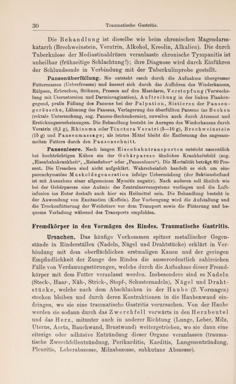 Die Behandlung ist dieselbe wie beim chronischen Magendarm¬ katarrh (Brechweinstein, Yeratrin, Alkohol, Kreolin, Alkalien). Die durch Tuberkulose der Mediastinaldrüsen veranlasste chronische Tympanitis ist unheilbar (frühzeitige Schlachtung!); ihre Diagnose wird durch Einführen der Schlundsonde in Verbindung mit der Tuberkulinprobe gestellt. Pansenüberfüllung. Sie entsteht rasch durch die Aufnahme übergrosser Futtermassen (Ueberfressen) und äussert sich durch das Aufhören des Wiederkauens, Rülpsen, Erbrechen, Stöhnen, Pressen auf den Mastdarm, Verstopfung (Verwechs¬ lung mit Uterustorsion und Darminvagination), Auftreibung in der linken Flanken¬ gegend, pralle Füllung des Pansens bei der Palpation, Sistieren der Pansen¬ geräusche, Lähmung des Pansens, Verlagerung des überfüllten Pansens ins Becken (rektale Untersuchung, sog. Pansen-Beckenhernie), zuweilen auch durch Atemnot und Erstickungserscheinungen. Die Behandlung besteht im Anregen des Wiederkauens durch Veratrin (0,1g), Rhizoma oder Tinctura Veratri (5—10 g), Brechweinstein (15 g) und Pansenmassage; als letztes Mittel bleibt die Entfernung des angesam¬ melten Futters durch den Pansenschnitt. Pansenleere. Nach langen Eisenbahntransporten entsteht namentlich bei hochträchtigen Kühen ein der Gebärparese ähnliches Krankheitsbild (sog. „Eisenbahnkrankheit“, „Reisefieber“ oder „Pansenleere“). Die Mortalität beträgt 60 Pro¬ zent. Die Ursachen sind nicht aufgeklärt. Wahrscheinlich handelt es sich um eine parenchymatöse Muskeldegeneration infolge Uebermüdung (der Sektionsbefund ist mit Ausnahme einer allgemeinen Myositis negativ). Nach anderen soll ähnlich wie bei der Gebärparese eine Anämie des Zentralnervensystems vorliegen und die Luft¬ infusion ins Euter deshalb auch hier ein Heilmittel sein. Die Behandlung besteht in der Anwendung von Exzitantien (Kofiein). Zur Vorbeugung wird die Aufstallung und die Trockenfütterung der Weidetiere vor dem Transport sowie die Fütterung und be¬ queme Verladung während des Transports empfohlen. Fremdkörper in den Vormägen des Rindes. Traumatische Gastritis. Ursachen. Das häufige Vorkommen spitzer metallischer Gegen¬ stände in Rinderställen (Nadeln, Nägel und Drahtstücke) erklärt in Ver¬ bindung mit dem oberflächlichen erstmaligen Kauen und der geringen Empfindlichkeit der Zunge des Rindes die ausserordentlich zahlreichen Fälle von Verdauungsstörungen, welche durch die Aufnahme dieser Fremd¬ körper mit dem Futter veranlasst werden. Insbesondere sind es Nadeln (Steck-, Haar-, Näh-, Strick-, Stopf-, Schusternadeln), Nägel und Draht¬ stücke, welche nach dem Abschlucken in der Haube (2. Vormagen) stecken bleiben und durch deren Kontraktionen in die Haubenwand ein- dringen, wo sie eine traumatische Gastritis verursachen. Von der Haube werden sie sodann durch das Zwerchfell vorwärts in den Herzb eutel und das Herz, mitunter auch in anderer Richtung (Lunge, Leber, Milz, Uterus, Aorta, Bauchwand, Brustwand) weitergetrieben, wo sie dann eine eiterige oder adhäsive Entzündung dieser Organe veranlassen (trauma¬ tische Zwerchfellentzündung, Perikarditis^ Karditis, Lungenentzündung, Pleuritis, Leberabszesse, Milzabszesse, subkutane Abszesse).