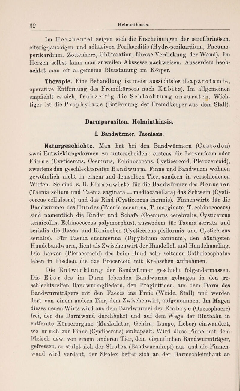 Helminthiasis. Im Herzbeutel zeigen sich die Erscheinungen der serofibrinösen, eiterig-jauchigen und adhäsiven Perikarditis (Hydroperikardium, Pneumo- perikardium, Zottenherz, Obliteration, fibröse Verdickung der Wand). Im Herzen selbst kann man zuweilen Abszesse naclrweisen. Ausserdem beob¬ achtet man oft allgemeine Blutstauung im Körper. Therapie. Eine Behandlung ist meist aussichtslos (Laparotomie, operative Entfernung des Fremdkörpers nach Kübitz). Im allgemeinen empfiehlt es sich, frühzeitig die Schlachtung anzuraten. Wich¬ tiger ist die Prophylaxe (Entfernung der Fremdkörper aus dem Stall). Darmparasiten. Helminthiasis. I. Bandwürmer. Taeniasis. Naturgeschichte. Man hat bei den Bandwürmern (Cestöden) zwei Entwicklungsformen zu unterscheiden: erstens die Larvenform oder Finne (Cysticercus, Coenurus, Echinococcus, Cysticercoid, Plerocercoid), zweitens den geschlechtsreifen Bandwurm. Finne und Bandwurm wohnen gewöhnlich nicht in einem und demselben Tier, sondern in verschiedenen Wirten. So sind z. B. Finnen wirte für die Bandwürmer des Menschen (Taenia solium und Taenia saginata = mediocanellata) das Schwein (Cysti¬ cercus cellulosae) und das Rind (Cysticercus inermis). Finnenwirte für die Bandwürmer des Hundes (Taenia coenurus, T. marginata, T. echinococcus) sind namentlich die Rinder und Schafe (Coenurus cerebralis, Cysticercus tenuicollis, Echinococcus polymorphus), ausserdem für Taenia serrata und serialis die Hasen und Kaninchen (Cysticercus pisiformis und Cysticercus serialis). Für Taenia cucumerina (Dipylidium caninum), den häufigsten Hundebandwurm, dient als Zwischenwirt der Hundefloh und Hundehaarling. Die Larven (Plerocercoid) des beim Hund sehr seltenen Bothriocephalus leben in Fischen, die das Procercoid mit Krebschen aufnehmen. Die Entwicklung der Bandwürmer geschieht folgendermassen. Die Eier des im Darm lebenden Bandwurms gelangen in den ge¬ schlechtsreifen Bandwurmgliedern, den Proglottiden, aus dem Darm des Bandwurmträgers mit den Faeces ins Freie (Weide, Stall) und werden dort von einem andern Tier, dem Zwischenwirt, aufgenommen. Im Magen dieses neuen Wirts wird aus dem Bandwurmei der Embryo (Oncosphaere) frei, der die Darm wand durchbohrt und auf dem Wege der Blutbahn in entfernte Körperorgane (Muskulatur, Gehirn, Lunge, Leber) ein wandert, wo er sich zur Finne (Cysticercus) einkapselt. Wird diese Finne mit dem Fleisch usw. von einem anderen Tier, dem eigentlichen Bandwurmträger, gefressen, so stülpt sich der Skolex (Bandwurmkopf) aus und die Finnen¬ wand wird verdaut, der Skolex heftet sich an der Darmschleimhaut an