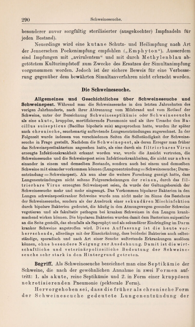 besonderer zuvor sorgfältig sterilisierter (ausgekochter) Impfnadeln für jeden Bestand). Neuerdings wird eine kutane Schutz- und Heilimpfung nach Art der Jennerschen Pockenimpfung empfohlen („Emphyton“). Ausserdem sind Impfungen mit „avirulentem“ und mit durch Methylenblau ab¬ getötetem KulturimpfstofF zum Zwecke des Ersatzes der Simultanimpfung vorgenommen worden. Jedoch ist der sichere Beweis für eine Verbesse¬ rung gegenüber dem bewährten Simultanverfahren nicht erbracht worden. Die Schweineseuche. Allgemeines und Geschichtliches über Schweineseuche und Schweinepest. Während man die Schweineseuche in den letzten Jahrzehnten des vorigen Jahrhunderts, nach ihrer Abtrennung vom Milzbrand und vom Rotlauf der Schweine, unter der Bezeichnung Schweineseptikämie oder Schweineseuche als eine akute, kruppöse, mortifizierende Pneumonie und als ihre Ursache den Ba¬ cillus suisepticus (Bacillus bipolaris suis) angesprochen hatte, wurden ihr später auch chronische, seuchenartig auftretende Lungenentzündungen zugerechnet. In der Folgezeit wurde indessen von verschiedenen Seiten die Selbständigkeit der Schweine¬ seuche in Frage gestellt. Nachdem die Schweinepest, als deren Erreger man früher das Schweinepestbakterium angesehen hatte, als eine durch ein filtrierbares Virus erzeugte Infektionskrankheit erkannt worden war, wurde die Ansicht vertreten, die Schweineseuche und die Schweinepest seien Infektionskrankheiten, die nicht nur neben einander in einem und demselben Bestände, sondern auch bei einem und demselben Schweine mit einander Vorkommen können (Lungenentzündung=Schweineseuche; Darm¬ entzündung = Schweinepest). Als nun aber die weitere Forschung gezeigt hatte, dass Lungenentzündungen nicht seltene Folgeerscheinungen der reinen, durch das fil¬ trierbare Virus erzeugten Schweinepest seien, da wurde der Geltungsbereich der Schweineseuche mehr und mehr eingeengt. Das Vorkommen bipolarer Bakterien in den Lungen schweinepestkranker Schweine wurde nun nicht mehr im Sinne des Bestehens der Schweineseuche, sondern als der Ausdruck einer sekundären Mischinfektion durch bipolare Bakterien gedeutet, die häufig in den Atmungswegen gesunder Schweine vegetieren und als fakultativ pathogen bei kranken Schweinen in den Lungen krank¬ machend wirken können. Die bipolaren Bakterien wurden damit dem Bacterium suipestifer an die Seite gestellt, das ebenfalls als Saprophyt und als sekundärer Eindringling im Darm kranker Schweine angetroffen wird. Diese Auffassung ist die heute vor¬ herrschende, allerdings mit der Einschränkung, dass beiderlei Bakterien auch selbst¬ ständige, sporadisch und nach Art einer Seuche auftretende Erkrankungen auslösen können, ohne besondere Neigung zur Ausdehnung. Damit ist diewirt- schaftliche und v e t e r i n ä r p o 1 i z e i 1 i c h e Bedeutung der Schweine¬ seuche sehr stark in den Hintergrund getreten. Begriff. Als Schweineseuche bezeichnet man eine Septikämie der Schweine, die nach der gewöhnlichen Annahme in zwei Formen auf- tritt: 1. als akute, reine Septikämie und 2. in Form einer kruppösen nekrotisierenden Pneumonie (pektorale Form). Hervorgehoben sei, dass die früher als chronische Form der Schweineseuche gedeutete Lun genentzündung der