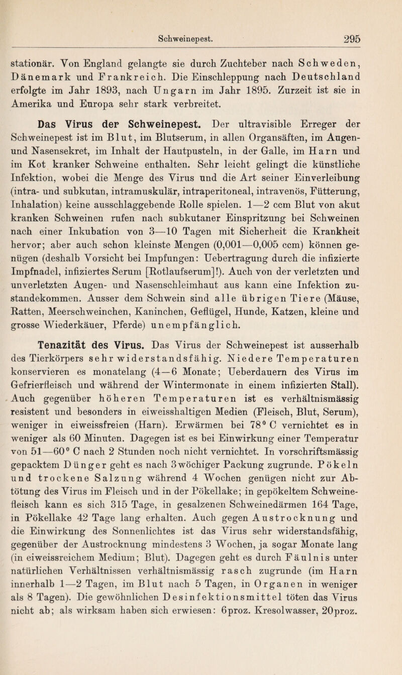 stationär. Yon England gelangte sie durch Zuchteber nach Schweden, Dänemark und Frankreich. Die Einschleppung nach Deutschland erfolgte im Jahr 1893, nach Ungarn im Jahr 1895. Zurzeit ist sie in Amerika und Europa sehr stark verbreitet. Das Virus der Schweinepest. Der ultravisible Erreger der Schweinepest ist im Blut, im Blutserum, in allen Organsäften, im Augen- und Nasensekret, im Inhalt der Hautpusteln, in der Galle, im Harn und im Kot kranker Schweine enthalten. Sehr leicht gelingt die künstliche Infektion, wobei die Menge des Virus und die Art seiner Einverleibung (intra- und subkutan, intramuskulär, intraperitoneal, intravenös, Fütterung, Inhalation) keine ausschlaggebende Holle spielen. 1—2 ccm Blut von akut kranken Schweinen rufen nach subkutaner Einspritzung bei Schweinen nach einer Inkubation von 3—10 Tagen mit Sicherheit die Krankheit hervor; aber auch schon kleinste Mengen (0,001—0,005 ccm) können ge¬ nügen (deshalb Vorsicht hei Impfungen: Uehertragung durch die infizierte Impfnadel, infiziertes Serum [Hotlaufserum]!). Auch von der verletzten und unverletzten Augen- und Nasenschleimhaut aus kann eine Infektion Zu¬ standekommen. Ausser dem Schwein sind alle übrigen Tiere (Mäuse, Ratten, Meerschweinchen, Kaninchen, Geflügel, Hunde, Katzen, kleine und grosse Wiederkäuer, Pferde) unempfänglich. Tenazität des Virus. Das Virus der Schweinepest ist ausserhalb des Tierkörpers sehr widerstandsfähig. Niedere Temperaturen konservieren es monatelang (4—6 Monate; Ueberdauern des Virus im Gefrierfleisch und während der Wintermonate in einem infizierten Stall). Auch gegenüber höheren Temperaturen ist es verhältnismässig resistent und besonders in eiweisshaltigen Medien (Fleisch, Blut, Serum), weniger in eiweissfreien (Harn). Erwärmen hei 78° C vernichtet es in weniger als 60 Minuten. Dagegen ist es bei Einwirkung einer Temperatur von 51—60° C nach 2 Stunden noch nicht vernichtet. In vorschriftsmässig gepacktem Dünger geht es nach 3wöchiger Packung zugrunde. Pökeln und trockene Salzung während 4 Wochen genügen nicht zur Ab¬ tötung des Virus im Fleisch und in der Pökellake; in gepökeltem Schweine¬ fleisch kann es sich 315 Tage, in gesalzenen Schweinedärmen 164 Tage, in Pökellake 42 Tage lang erhalten. Auch gegen Austrocknung und die Einwirkung des Sonnenlichtes ist das Virus sehr widerstandsfähig, gegenüber der Austrocknung mindestens 3 Wochen, ja sogar Monate lang (in eiweissreichem Medium; Blut). Dagegen geht es durch Fäulnis unter natürlichen Verhältnissen verhältnismässig rasch zugrunde (im Harn innerhalb 1—2 Tagen, im Blut nach 5 Tagen, in Organen in weniger als 8 Tagen). Die gewöhnlichen Desinfektionsmittel töten das Virus nicht ah; als wirksam haben sich erwiesen: 6proz. Kresolwasser, 20proz.