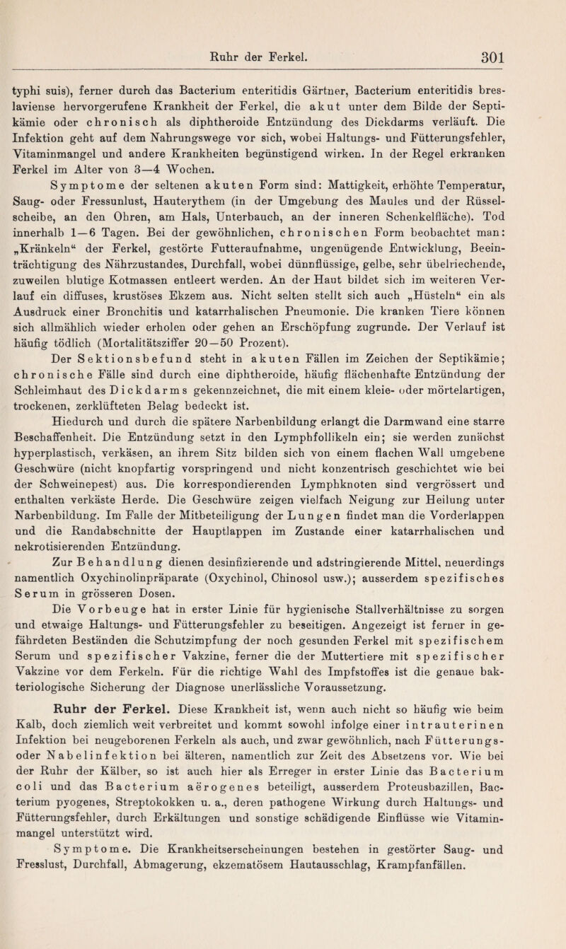 typhi suis), ferner durch das Bacterium enteritidis Gärtner, Bacterium enteritidis bres- laviense hervorgerufene Krankheit der Ferkel, die akut unter dem Bilde der Septi- kämie oder chronisch als diphtheroide Entzündung des Dickdarms verläuft. Die Infektion geht auf dem Nahrungswege vor sich, wobei Haltungs- und Fütterungsfehler, Vitaminmangel und andere Krankheiten begünstigend wirken. In der Regel erkranken Ferkel im Alter von 3—4 Wochen. Symptome der seltenen akuten Form sind: Mattigkeit, erhöhte Temperatur, Saug- oder Fressunlust, Hauterythem (in der Umgebung des Maules und der Rüssel¬ scheibe, an den Ohren, am Hals, Unterbauch, an der inneren Schenkelfläche). Tod innerhalb 1—6 Tagen. Bei der gewöhnlichen, chronischen Form beobachtet man: „Kränkeln“ der Ferkel, gestörte Futteraufnahme, ungenügende Entwicklung, Beein¬ trächtigung des Nährzustandes, Durchfall, wobei dünnflüssige, gelbe, sehr übelriechende, zuweilen blutige Kotmassen entleert werden. An der Haut bildet sich im weiteren Ver¬ lauf ein diffuses, krustöses Ekzem aus. Nicht selten stellt sich auch „Hüsteln“ ein als Ausdruck einer Bronchitis und katarrhalischen Pneumonie. Die kranken Tiere können sich allmählich wieder erholen oder gehen an Erschöpfung zugrunde. Der Verlauf ist häufig tödlich (Mortalitätsziffer 20 — 50 Prozent). Der Sektionsbefund steht in akuten Fällen im Zeichen der Septikämie; chronische Fälle sind durch eine diphtheroide, häufig flächenhafte Entzündung der Schleimhaut des Dickdarms gekennzeichnet, die mit einem kleie- oder mörtelartigen, trockenen, zerklüfteten Belag bedeckt ist. Hiedurch und durch die spätere Narbenbildung erlangt die Darmwand eine starre Beschaffenheit. Die Entzündung setzt in den Lymphfollikeln ein; sie werden zunächst hyperplastisch, verkäsen, an ihrem Sitz bilden sich von einem flachen Wall umgebene Geschwüre (nicht knopfartig vorspringend und nicht konzentrisch geschichtet wie bei der Schweinepest) aus. Die korrespondierenden Lymphknoten sind vergrössert und enthalten verkäste Herde. Die Geschwüre zeigen vielfach Neigung zur Heilung unter Narbenbildung. Im Falle der Mitbeteiligung der Lungen findet man die Vorderlappen und die Randabschnitte der Hauptlappen im Zustande einer katarrhalischen und nekrotisierenden Entzündung. Zur Behandlung dienen desinfizierende und adstringierende Mittel, neuerdings namentlich Oxychinolinpräparate (Oxychinol, Chinosol usw.); ausserdem spezifisches Serum in grösseren Dosen. Die Vorbeuge hat in erster Linie für hygienische Stallverhältnisse zu sorgen und etwaige Haltungs- und Fütterungsfehler zu beseitigen. Angezeigt ist ferner in ge¬ fährdeten Beständen die Schutzimpfung der noch gesunden Ferkel mit spezifischem Serum und spezifischer Vakzine, ferner die der Muttertiere mit spezifischer Vakzine vor dem Ferkeln. Für die richtige Wahl des Impfstoffes ist die genaue bak¬ teriologische Sicherung der Diagnose unerlässliche Voraussetzung. Ruhr der Ferkel. Diese Krankheit ist, wenn auch nicht so häufig wie beim Kalb, doch ziemlich weit verbreitet und kommt sowohl infolge einer intrauterinen Infektion bei neugeborenen Ferkeln als auch, und zwar gewöhnlich, nach Fütterungs¬ oder Nabelinfektion bei älteren, namentlich zur Zeit des Absetzens vor. Wie bei der Ruhr der Kälber, so ist auch hier als Erreger in erster Linie das Bacterium coli und das Bacterium aerogenes beteiligt, ausserdem Proteusbazillen, Bac¬ terium pyogenes, Streptokokken u. a., deren pathogene Wirkung durch Haltungs- und Fütterungsfehler, durch Erkältungen und sonstige schädigende Einflüsse wie Vitamin¬ mangel unterstützt wird. Symptome. Die Krankheitserscheinungen bestehen in gestörter Saug- und Fresslust, Durchfall, Abmagerung, ekzematösem Hautausschlag, Krampfanfällen.