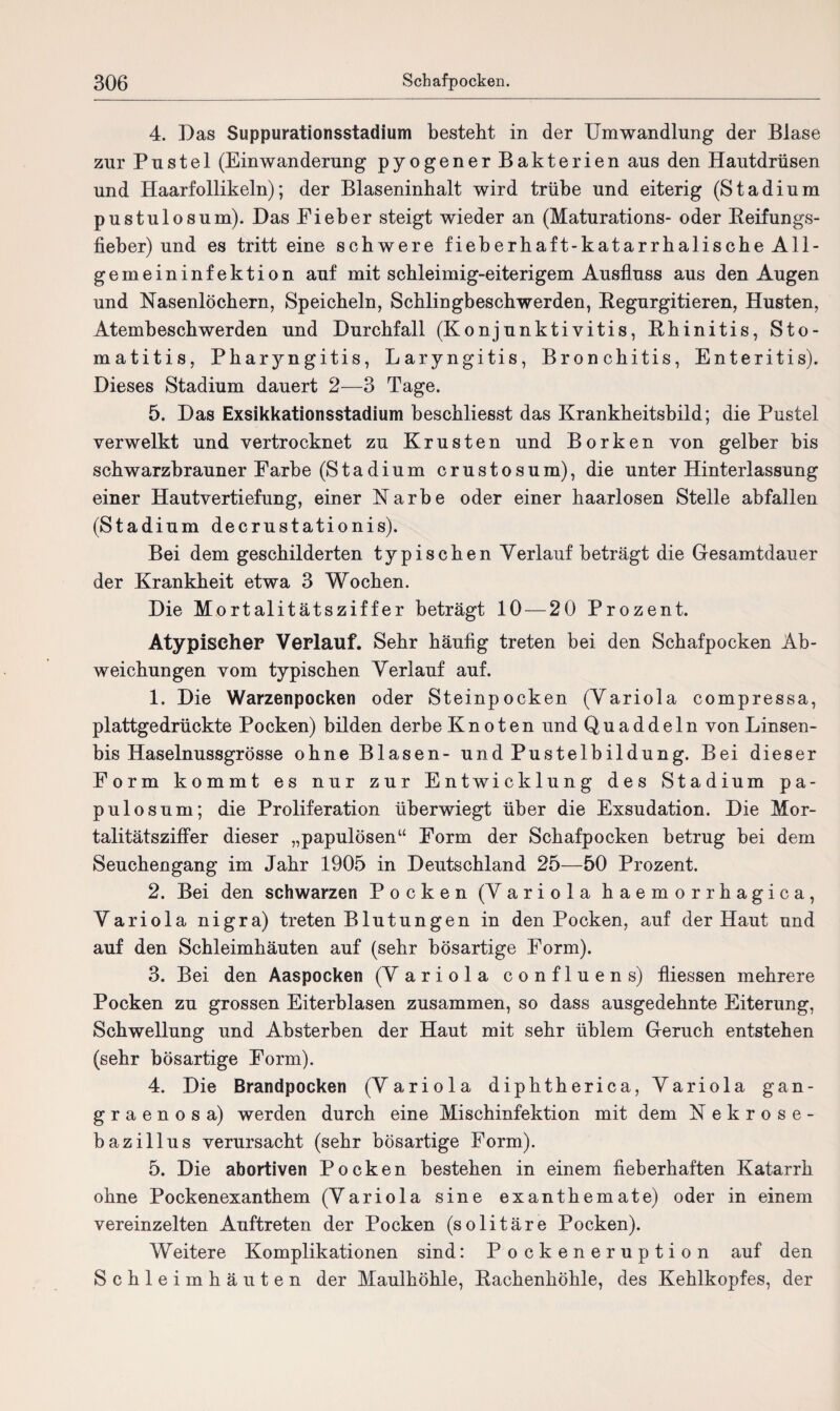 4. Das Suppurationsstadium besteht in der Umwandlung der Blase zur Pustel (Einwanderung pyogener Bakterien aus den Hautdrüsen und Haarfollikeln); der Blaseninhalt wird trübe und eiterig (Stadium pustulosum). Das Eieber steigt wieder an (Maturations- oder Reifungs¬ fieber) und es tritt eine schwere fieberhaft-katarrhalische All¬ gemeininfektion auf mit schleimig-eiterigem Ausfluss aus den Augen und Nasenlöchern, Speicheln, Schlingbeschwerden, Regurgitieren, Husten, Atembeschwerden und Durchfall (Konjunktivitis, Rhinitis, Sto¬ matitis, Pharyngitis, Laryngitis, Bronchitis, Enteritis). Dieses Stadium dauert 2—3 Tage. 5. Das Exsikkationsstadium beschliesst das Krankheitsbild; die Pustel verwelkt und vertrocknet zu Krusten und Borken von gelber bis schwarzbrauner Farbe (Stadium crustosum), die unter Hinterlassung einer Hautvertiefung, einer Narbe oder einer haarlosen Stelle ab fallen (Stadium decrustationis). Bei dem geschilderten typischen Verlauf beträgt die Gesamtdauer der Krankheit etwa 3 Wochen. Die Mortalitätsziffer beträgt 10 — 20 Prozent. Atypischer Verlauf. Sehr häufig treten bei den Schafpocken Ab¬ weichungen vom typischen Verlauf auf. 1. Die Warzenpocken oder Steinpocken (Variola compressa, plattgedrückte Pocken) bilden derbe Knoten und Quaddeln von Linsen- bis Haselnussgrösse ohne Blasen- und Pustelbildung. Bei dieser Form kommt es nur zur Entwicklung des Stadium pa¬ pulös um; die Proliferation überwiegt über die Exsudation. Die Mor¬ talitätsziffer dieser „papulösen“ Form der Schafpocken betrug bei dem Seuchengang im Jahr 1905 in Deutschland 25—50 Prozent. 2. Bei den schwarzen Pocken (Variola haemorrhagica, Variola nigra) treten Blutungen in den Pocken, auf der Haut und auf den Schleimhäuten auf (sehr bösartige Form). 3. Bei den Aaspocken (Variola confluens) fliessen mehrere Pocken zu grossen Eiterblasen zusammen, so dass ausgedehnte Eiterung, Schwellung und Absterben der Haut mit sehr üblem Geruch entstehen (sehr bösartige Form). 4. Die Brandpocken (Variola diphtherica, Variola gan¬ graenosa) werden durch eine Mischinfektion mit dem Nekrose¬ bazillus verursacht (sehr bösartige Form). 5. Die abortiven Pocken bestehen in einem fieberhaften Katarrh ohne Pockenexanthem (Variola sine exanthemate) oder in einem vereinzelten Auftreten der Pocken (solitäre Pocken). Weitere Komplikationen sind: Pockeneruption auf den Schleimhäuten der Maulhöhle, Rachenhöhle, des Kehlkopfes, der