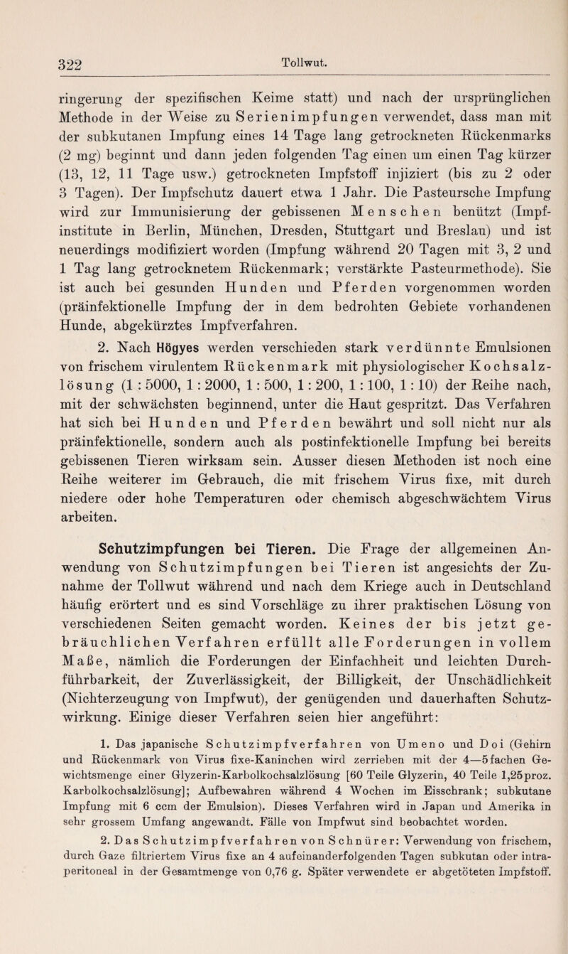 ringerung der spezifischen Keime statt) und nach der ursprünglichen Methode in der Weise zu Serienimpfungen verwendet, dass man mit der subkutanen Impfung eines 14 Tage lang getrockneten Kückenmarks (2 mg) beginnt und dann jeden folgenden Tag einen um einen Tag kürzer (13, 12, 11 Tage usw.) getrockneten Impfstoff injiziert (bis zu 2 oder 3 Tagen). Der Impfschutz dauert etwa 1 Jahr. Die Pasteursche Impfung wird zur Immunisierung der gebissenen Menschen benützt (Impf¬ institute in Berlin, München, Dresden, Stuttgart und Breslau) und ist neuerdings modifiziert worden (Impfung während 20 Tagen mit 3, 2 und 1 Tag lang getrocknetem Kückenmark; verstärkte Pasteurmethode). Sie ist auch hei gesunden Hunden und Pferden vorgenommen worden (präinfektionelle Impfung der in dem bedrohten Gebiete vorhandenen Hunde, abgekürztes Impfverfahren. 2. Nach Högyes werden verschieden stark verdünnte Emulsionen von frischem virulentem Kückenmark mit physiologischer Kochsalz¬ lösung (1 : 5000, 1: 2000, 1: 500, 1: 200, 1:100, 1:10) der Keihe nach, mit der schwächsten beginnend, unter die Haut gespritzt. Das Verfahren hat sich hei Hunden und Pferden bewährt und soll nicht nur als präinfektionelle, sondern auch als postinfektioneile Impfung hei bereits gebissenen Tieren wirksam sein. Ausser diesen Methoden ist noch eine Keihe weiterer im Gebrauch, die mit frischem Virus fixe, mit durch niedere oder hohe Temperaturen oder chemisch abgeschwächtem Virus arbeiten. Schutzimpfungen bei Tieren. Die Krage der allgemeinen An¬ wendung von Schutzimpfungen bei Tieren ist angesichts der Zu¬ nahme der Tollwut während und nach dem Kriege auch in Deutschland häufig erörtert und es sind Vorschläge zu ihrer praktischen Lösung von verschiedenen Seiten gemacht worden. Keines der bis jetzt ge¬ bräuchlichen Verf ahren erfüllt alle Forderungen in vollem Maße, nämlich die Forderungen der Einfachheit und leichten Durch¬ führbarkeit, der Zuverlässigkeit, der Billigkeit, der Unschädlichkeit (Nichterzeugung von Impfwut), der genügenden und dauerhaften Schutz¬ wirkung. Einige dieser Verfahren seien hier angeführt: 1. Das japanische Schutzimpfverfahren von Urnen o und Doi (Gehirn und Rückenmark von Virus fixe-Kaninchen wird zerrieben mit der 4—5 fachen Ge¬ wichtsmenge einer Glyzerin-Karbolkochsalzlösung [60 Teile Glyzerin, 40 Teile l,25proz. Karbolkochsalzlösung]; Auf bewahren während 4 Wochen im Eisschrank; subkutane Impfung mit 6 ccm der Emulsion). Dieses Verfahren wird in Japan und Amerika in sehr grossem Umfang angewandt. Fälle von Impfwut sind beobachtet worden. 2. Das Schutzimpfverfahren von Schnürer: Verwendung von frischem, durch Gaze filtriertem Virus fixe an 4 aufeinanderfolgenden Tagen subkutan oder intra¬ peritoneal in der Gesamtmenge von 0,76 g. Später verwendete er abgetöteten Impfstoff.