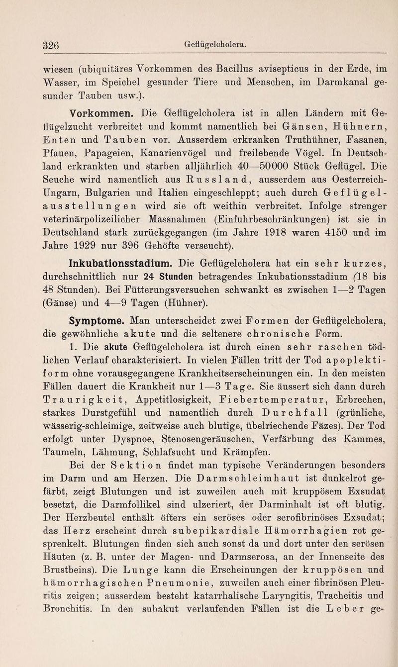 wiesen (ubiquitäres Vorkommen des Bacillus avisepticus in der Erde, im Wasser, im Speichel gesunder Tiere und Menschen, im Darmkanal ge¬ sunder Tauben usw.). Vorkommen. Die Geflügelcholera ist in allen Ländern mit Ge¬ flügelzucht verbreitet und kommt namentlich bei Gänsen, Hühnern, Enten und Tauben vor. Ausserdem erkranken Truthühner, Fasanen, Pfauen, Papageien, Kanarienvögel und freilebende Vögel. In Deutsch¬ land erkrankten und starben alljährlich 40—50000 Stück Geflügel. Die Seuche wird namentlich aus Russland, ausserdem aus Oesterreich- Ungarn, Bulgarien und Italien eingeschleppt; auch durch Geflügel¬ ausstellungen wird sie oft weithin verbreitet. Infolge strenger veterinärpolizeilicher Massnahmen (Einfuhrbeschränkungen) ist sie in Deutschland stark zurückgegangen (im Jahre 1918 waren 4150 und im Jahre 1929 nur 396 Gehöfte verseucht). Inkubationsstadium. Die Geflügelcholera hat ein sehr kurzes, durchschnittlich nur 24 Stunden betragendes Inkubationsstadium (18 bis 48 Stunden). Bei Fütterungsversuchen schwankt es zwischen 1—2 Tagen (Gänse) und 4—9 Tagen (Hühner). Symptome. Man unterscheidet zwei Formen der Geflügelcholera, die gewöhnliche akute und die seltenere chronische Form. 1. Die akute Geflügelcholera ist durch einen sehr raschen töd¬ lichen Verlauf charakterisiert. In vielen Fällen tritt der Tod apoplekti- form ohne vorausgegangene Krankheitserscheinungen ein. In den meisten Fällen dauert die Krankheit nur 1—3 Tage. Sie äussert sich dann durch Traurigkeit, Appetitlosigkeit, Fiebertemperatur, Erbrechen, starkes Durstgefühl und namentlich durch Durchfall (grünliche, wässerig-schleimige, zeitweise auch blutige, übelriechende Fäzes). Der Tod erfolgt unter Dyspnoe, Stenosengeräuschen, Verfärbung des Kammes, Taumeln, Lähmung, Schlafsucht und Krämpfen. Bei der Sektion findet man typische Veränderungen besonders im Darm und am Herzen. Die Darm Schleimhaut ist dunkelrot ge¬ färbt, zeigt Blutungen und ist zuweilen auch mit kruppösem Exsudat besetzt, die Darmfollikel sind ulzeriert, der Darminhalt ist oft blutig. Der Herzbeutel enthält öfters ein seröses oder serofibrinöses Exsudat; das Herz erscheint durch subepikardiale Hämorrhagien rot ge¬ sprenkelt. Blutungen finden sich auch sonst da und dort unter den serösen Häuten (z. B. unter der Magen- und Darmserosa, an der Innenseite des Brustbeins). Die Lunge kann die Erscheinungen der kruppösen und hämorrhagischen Pneumonie, zuweilen auch einer fibrinösen Pleu¬ ritis zeigen; ausserdem besteht katarrhalische Laryngitis, Tracheitis und Bronchitis. In den subakut verlaufenden Fällen ist die Leber ge-