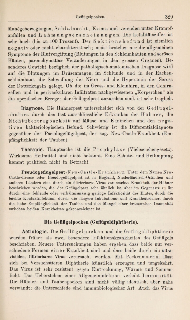 Manegebewegungen, Schlafsucht, Koma und verenden unter Krampf¬ anfällen und Lähmungserscheinungen. Die Letalitätsziffer ist sehr hoch (bis zu 100 Prozent). Der Sektionsbefund ist ziemlich negativ oder nicht charakteristisch; meist bestehen nur die allgemeinen Symptome der Blutvergiftung (Blutungen in den Schleimhäuten und serösen Häuten, parenchymatöse Veränderungen in den grossen Organen). Be¬ sonderes Gewicht bezüglich der pathologisch-anatomischen Diagnose wird auf die Blutungen im Drüsenmagen, im Schlunde und in der Bachen¬ schleimhaut, die Schwellung der Niere und die Hyperämie der Serosa der Dotterkugeln gelegt. Ob die im Gross- und Kleinhirn, in den Gehirn¬ zellen und in perivaskulären Infiltraten nachgewiesenen „Körperchen“ als die spezifischen Erreger der Geflügelpest anzusehen sind, ist sehr fraglich. Diagnose. Die Hühnerpest unterscheidet sich von der Geflügel¬ cholera durch das fast ausschliessliche Erkranken der Hühner, die Nichtübertragbarkeit auf Mäuse und Kaninchen und den nega¬ tiven bakteriologischen Befund. Schwierig ist die Differentialdiagnose gegenüber der Pseudogeflügelpest, der sog. New-Castle-Krankheit (Em¬ pfänglichkeit der Tauben). Therapie. Hauptsache ist die Prophylaxe (Viehseuchengesetz). Wirksame Heilmittel sind nicht bekannt. Eine Schutz- und Heilimpfung kommt praktisch nicht in Betracht. Pseudogeflügelpest (N ew- C astl e-Kr ankh eit). Unter dem Namen New- Castle-disease oder Pseudogeflügelpest ist in England, Niederländisch-Ostindien und anderen Ländern eine durch ein filtrierbares Virus verursachte Krankheit der Hühner beschrieben worden, die der Geflügelpest sehr ähnlich ist, aber im Gegensatz zu ihr durch eine fehlende oder verhältnismässig geringe Infektiosität des Blutes, durch die leichte Kontaktinfektion, durch die längere Inkubations- und Krankheitsdauer, durch die hohe Empfänglichkeit der Tauben und den Mangel einer kreuzweisen Immunität zwischen beiden Krankheiten gekennzeichnet ist. Die Geflügelpocken (Geflügeldiphtherie). Aetiologie. Die Geflügelpocken und die Geflügeldiphtherie wurden früher als zwei besondere Infektionskrankheiten des Geflügels beschrieben. Neuere Untersuchungen haben ergeben, dass beide nur ver¬ schiedene Formen e i n e r Krankheit sind und dass beide durch ein ultra- visibles, filtrierbares Virus verursacht werden. Mit Pockenmaterial lässt sich bei Versuchstieren Diphtherie künstlich erzeugen und umgekehrt. Das Virus ist sehr resistent gegen Eintrocknung, Wärme und Sonnen¬ licht. Das Ueherstehen einer Allgemeininfektion verleiht Immunität. Die Hühner- und Taubenpocken sind nicht völlig identisch, aber nahe verwandt; die Unterschiede sind immunbiologischer Art. Auch das Virus
