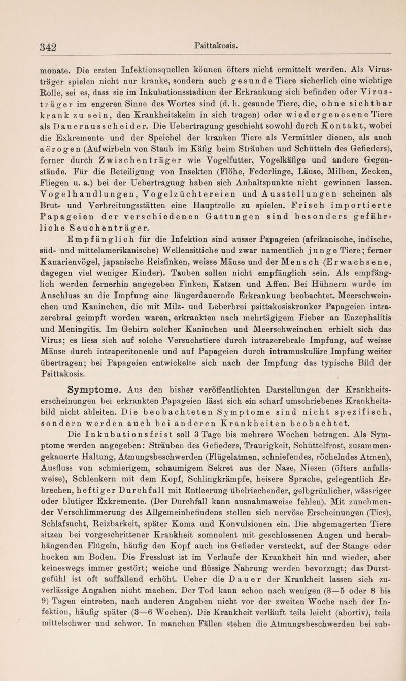 monate. Die ersten Infektionsquellen können öfters nicht ermittelt werden. Als Virus- träger spielen nicht nur kranke, sondern auch gesunde Tiere sicherlich eine wichtige Rolle, sei es, dass sie im Inkubationsstadium der Erkrankung sich befinden oder Virus- träger im engeren Sinne des Wortes sind (d. h. gesunde Tiere, die, ohne sichtbar krank zu sein, den Krankheitskeim in sich tragen) oder w i e d e r g e n e s e n e Tiere als Dauerausscheider. Die Uebertragung geschieht sowohl durch Kontakt, wobei die Exkremente und der Speichel der kranken Tiere als Vermittler dienen, als auch aerogen (Aufwirbeln von Staub im Käfig beim Sträuben und Schütteln des Gefieders), ferner durch Zwischenträger wie Vogelfutter, Vogelkäfige und andere Gegen¬ stände. Für die Beteiligung von Insekten (Flöhe, Federlinge, Läuse, Milben, Zecken, Fliegen u. a.) bei der Uebertragung haben sich Anhaltspunkte nicht gewinnen lassen. Vogelhandlungen,Vogelzüchtereien und A u s s t e 11 u n g e n scheinen als Brut- und Verbreitungsstätten eine Hauptrolle zu spielen. Frisch importierte Papageien der verschiedenen Gattungen sind besonders gefähr¬ liche Seuchenträger. Empfänglich für die Infektion sind ausser Papageien (afrikanische, indische, süd- und mittelamerikanische) Wellensittiche und zwar namentlich junge Tiere; ferner Kanarienvögel, japanische Reisfinken, weisse Mäuse und der Mensch (Erwachsene, dagegen viel weniger Kinder). Tauben sollen nicht empfänglich sein. Als empfäng¬ lich werden fernerhin angegeben Finken, Katzen und Affen. Bei Hühnern wurde im Anschluss an die Impfung eine längerdauernde Erkrankung beobachtet. Meerschwein¬ chen und Kaninchen, die mit Milz- und Leberbrei psittakosiskranker Papageien intra¬ zerebral geimpft worden waren, erkrankten nach mehrtägigem Fieber an Enzephalitis und Meningitis. Im Gehirn solcher Kaninchen und Meerschweinchen erhielt sich das Virus; es liess sich auf solche Versuchstiere durch intrazerebrale Impfung, auf weisse Mäuse durch intraperitoneale und auf Papageien durch intramuskuläre Impfung weiter übertragen; bei Papageien entwickelte sich nach der Impfung das typische Bild der Psittakosis. Symptome. Aus den bisher veröffentlichten Darstellungen der Krankheits¬ erscheinungen bei erkrankten Papageien lässt sich ein scharf umschriebenes Krankheits¬ bild nicht ableiten. Die beobachteten Symptome sind nicht spezifisch, sondern werden auch bei anderen Krankheiten beobachtet. Die Inkubationsfrist soll 3 Tage bis mehrere Wochen betragen. Als Sym¬ ptome werden angegeben: Sträuben des Gefieders, Traurigkeit, Schüttelfrost, zusammen¬ gekauerte Haltung, Atmungsbeschwerden (Flügelatmen, schniefendes, röchelndes Atmen), Ausfluss von schmierigem, schaumigem Sekret aus der Nase, Niesen (öfters anfalls¬ weise), Schlenkern mit dem Kopf, Schlingkrämpfe, heisere Sprache, gelegentlich Er¬ brechen, heftiger Durchfall mit Entleerung übelriechender, gelbgrünlicher, wässriger oder blutiger Exkremente. (Der Durchfall kann ausnahmsweise fehlen). Mit zunehmen¬ der Verschlimmerung des Allgemeinbefindens stellen sich nervöse Erscheinungen (Tics), Schlafsucht, Reizbarkeit, später Koma und Konvulsionen ein. Die abgemagerten Tiere sitzen bei vorgeschrittener Krankheit somnolent mit geschlossenen Augen und herab¬ hängenden Flügeln, häufig den Kopf auch ins Gefieder versteckt, auf der Stange oder hocken am Boden. Die Fresslust ist im Verlaufe der Krankheit hin und wieder, aber keineswegs immer gestört; weiche und flüssige Nahrung werden bevorzugt; das Durst¬ gefühl ist oft auffallend erhöht. Ueber die Dauer der Krankheit lassen sich zu¬ verlässige Angaben nicht machen. Der Tod kann schon nach wenigen (3—5 oder 8 bis 9) Tagen eintreten, nach anderen Angaben nicht vor der zweiten Woche nach der In¬ fektion, häufig später (3—6 Wochen). Die Krankheit verläuft teils leicht (abortiv), teils mittelschwer und schwer. In manchen Fällen stehen die Atmungsbeschwerden bei sub-