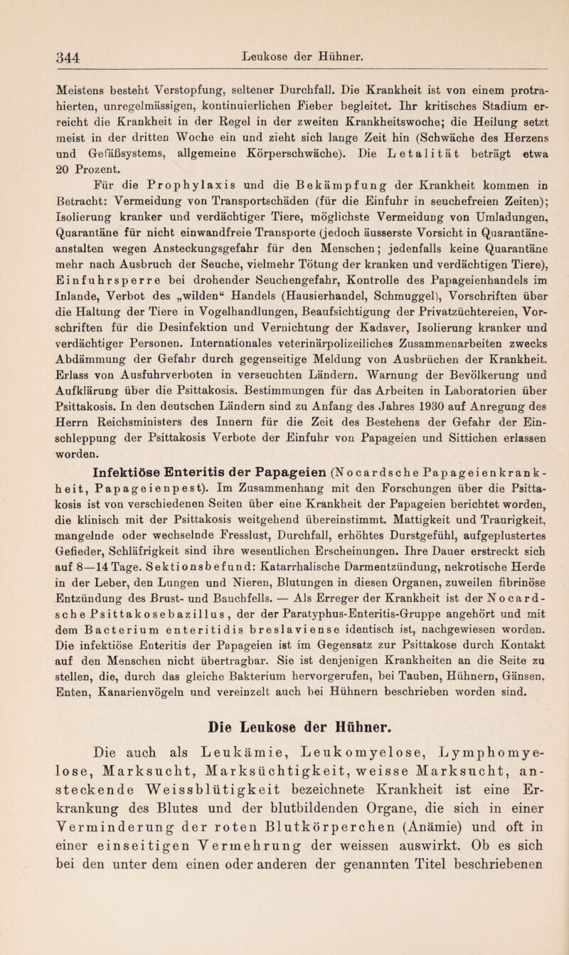 Meistens besteht Verstopfung, seltener Durchfall. Die Krankheit ist von einem protra¬ hierten, unregelmässigen, kontinuierlichen Fieber begleitet. Ihr kritisches Stadium er¬ reicht die Krankheit in der Regel in der zweiten Krankheitswoche; die Heilung setzt meist in der dritten Woche ein und zieht sich lange Zeit hin (Schwäche des Herzens und Gefäßsystems, allgemeine Körperschwäche). Die Letalität beträgt etwa 20 Prozent. Für die Prophylaxis und die Bekämpfung der Krankheit kommen in Betracht: Vermeidung von Transportschäden (für die Einfuhr in seuchefreien Zeiten); Isolierung kranker und verdächtiger Tiere, möglichste Vermeidung von Umladungen, Quarantäne für nicht einwandfreie Transporte (jedoch äusserste Vorsicht in Quarantäne¬ anstalten wegen Ansteckungsgefahr für den Menschen; jedenfalls keine Quarantäne mehr nach Ausbruch der Seuche, vielmehr Tötung der kranken und verdächtigen Tiere), Einfuhrsperre bei drohender Seuchengefahr, Kontrolle des Papageienhandels im Inlande, Verbot des „wilden“ Handels (Hausierhandel, Schmuggel), Vorschriften über die Haltung der Tiere in Vogelhandlungen, Beaufsichtigung der Privatzüchtereien, Vor¬ schriften für die Desinfektion und Vernichtung der Kadaver, Isolierung kranker und verdächtiger Personen. Internationales veterinärpolizeiliches Zusammenarbeiten zwecks Abdämmung der Gefahr durch gegenseitige Meldung von Ausbrüchen der Krankheit. Erlass von Ausfuhrverboten in verseuchten Ländern. Warnung der Bevölkerung und Aufklärung über die Psittakosis. Bestimmungen für das Arbeiten in Laboratorien über Psittakosis. In den deutschen Ländern sind zu Anfang des Jahres 1930 auf Anregung des Herrn Reichsministers des Innern für die Zeit des Bestehens der Gefahr der Ein¬ schleppung der Psittakosis Verbote der Einfuhr von Papageien und Sittichen erlassen worden. Infektiöse Enteritis der Papageien (Nocardsche Papageienkrank¬ heit, Papageienpest). Im Zusammenhang mit den Forschungen über die Psitta¬ kosis ist von verschiedenen Seiten über eine Krankheit der Papageien berichtet worden, die klinisch mit der Psittakosis weitgehend übereinstimmt. Mattigkeit und Traurigkeit, mangelnde oder wechselnde Fresslust, Durchfall, erhöhtes Durstgefühl, aufgeplustertes Gefieder, Schläfrigkeit sind ihre wesentlichen Erscheinungen. Ihre Dauer erstreckt sich auf 8—14 Tage. Sektionsbefund: Katarrhalische Darmentzündung, nekrotische Herde in der Leber, den Lungen und Nieren, Blutungen in diesen Organen, zuweilen fibrinöse Entzündung des Brust- und Bauchfells. — Als Erreger der Krankheit ist der Nocard¬ sche Psittakosebazillus, der der Paratyphus-Enteritis-Gruppe angehört und mit dem Bacterium enteritidis breslaviense identisch ist, nachgewiesen worden. Die infektiöse Enteritis der Papageien ist im Gegensatz zur Psittakose durch Kontakt auf den Menschen nicht übertragbar. Sie ist denjenigen Krankheiten an die Seite zu stellen, die, durch das gleiche Bakterium hervorgerufen, bei Tauben, Hühnern, Gänsen, Enten, Kanarienvögeln und vereinzelt auch bei Hühnern beschrieben worden sind. Die Leukose der Hühner. Die auch als Leukämie, Leukomyelose, Lymphomye- lose, Marksucht, Marksüchtigkeit, weisse Marksucht, an¬ steckende Weissblütigkeit bezeichnete Krankheit ist eine Er¬ krankung des Blutes und der blutbildenden Organe, die sich in einer Verminderung der roten Blutkörperchen (Anämie) und oft in einer einseitigen Vermehrung der weissen auswirkt. Ob es sich bei den unter dem einen oder anderen der genannten Titel beschriebenen