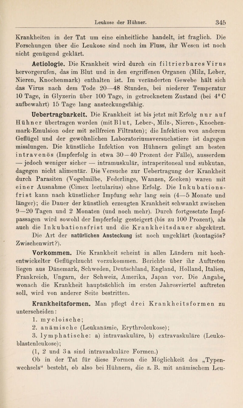 Krankheiten in der Tat nm eine einheitliche handelt, ist fraglich. Die Forschungen über die Leukose sind noch im Fluss, ihr Wesen ist noch nicht genügend geklärt. Aetiologie. Die Krankheit wird durch ein filtrierbaresVirus hervorgerufen, das im Blut und in den ergriffenen Organen (Milz, Leber, Nieren, Knochenmark) enthalten ist. Im veränderten Gewebe hält sich das Virus nach dem Tode 20—48 Stunden, bei niederer Temperatur 10 Tage, in Glyzerin über 100 Tage, in getrocknetem Zustand (bei 4° C aufbewahrt) 15 Tage lang ansteckungsfähig. Uebertragbarkeit. Die Krankheit ist bis jetzt mit Erfolg nur auf Hühner übertragen worden (mit Blut, Leber-, Milz-, Nieren-, Knochen¬ mark-Emulsion oder mit zellfreien Filtraten); die Infektion von anderem Geflügel und der gewöhnlichen Laboratoriumsversuchstiere ist dagegen misslungen. Die künstliche Infektion von Hühnern gelingt am besten intravenös (Impferfolg in etwa 30 — 40 Prozent der Fälle), ausserdem — jedoch weniger sicher — intramuskulär, intraperitoneal und subkutan, dagegen nicht alimentär. Die Versuche zur Uebertragung der Krankheit durch Parasiten (Vogelmilbe, Federlinge, Wanzen, Zecken) waren mit einer Ausnahme (Cimex lectularius) ohne Erfolg. Die Inkubations¬ frist kann nach künstlicher Impfung sehr lang sein (4—5 Monate und länger); die Dauer der künstlich erzeugten Krankheit schwankt zwischen 9—20 Tagen und 2 Monaten (und noch mehr). Durch fortgesetzte Impf¬ passagen wird sowohl der Impferfolg gesteigert (bis zu 100 Prozent), als auch die Inkubationsfrist und die Krankheitsdauer abgekürzt. Die Art der natürlichen Ansteckung ist noch ungeklärt (kontagiös? Zwischenwirt?). Vorkommen. Die Krankheit scheint in allen Ländern mit hoch- entwickelter Geflügelzucht vorzukommen. Berichte über ihr Auftreten liegen aus Dänemark, Schweden, Deutschland, England, Holland, Italien, Frankreich, Ungarn, der Schweiz, Amerika, Japan vor. Die Angabe^ wonach die Krankheit hauptsächlich im ersten Jahresviertel auftreten soll, wird von anderer Seite bestritten. Krankheitsformen. Man pflegt drei Krankheitsformen zu unterscheiden: 1. myeloische; 2. anämische (Leukanämie, Erythroleukose); 3. lymphatische: a) intravaskuläre, b) extravaskuläre (Leuko- blastenleukose); (1, 2 und 3 a sind intravaskuläre Formen.) Ob in der Tat für diese Formen die Möglichkeit des „Typen¬ wechsels“ besteht, ob also bei Hühnern, die z. B. mit anämischem Leu-
