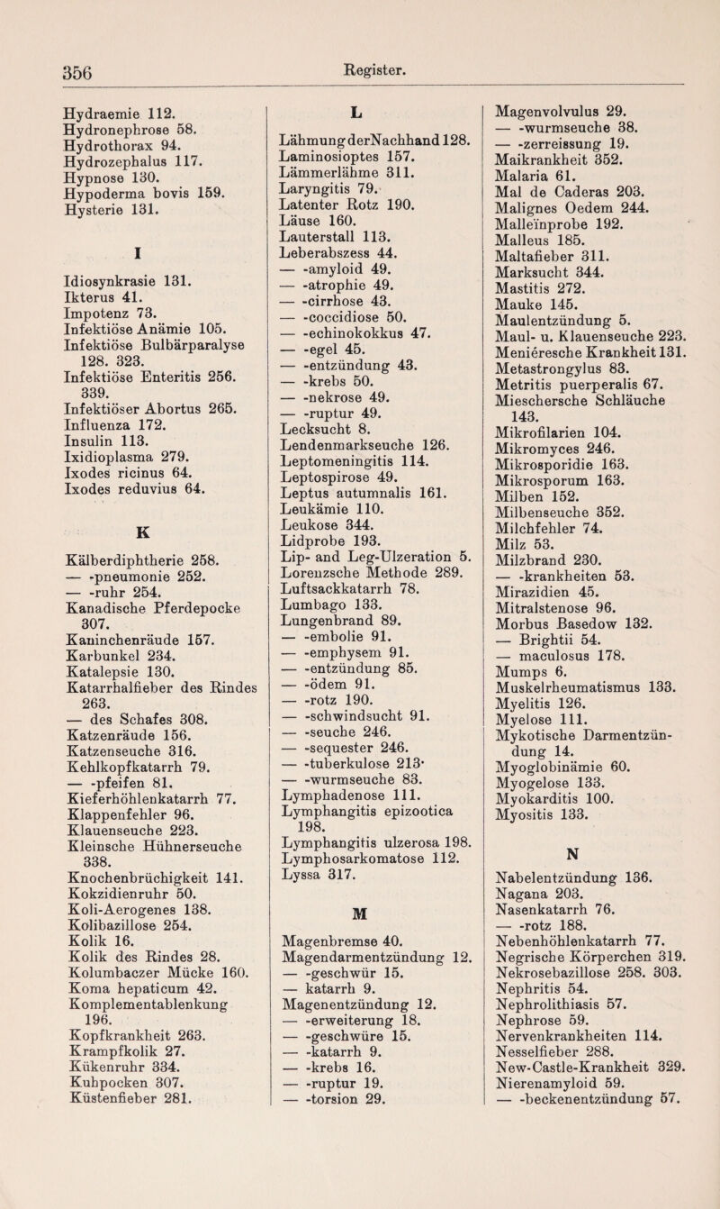Hydraemie 112. Hydronephrose 58. Hydrothorax 94. Hydrozephalus 117. Hypnose 130. Hypoderma bovis 159. Hysterie 131. I Idiosynkrasie 131. Ikterus 41. Impotenz 73. Infektiöse Anämie 105. Infektiöse Bulbärparalyse 128. 323. Infektiöse Enteritis 256. 339. Infektiöser Abortus 265. Influenza 172. Insulin 113. Ixidioplasma 279. Ixodes ricinus 64. Ixodes reduvius 64. K Kälberdiphtherie 258. — -pneumonie 252. — -rühr 254. Kanadische Pferdepocke 307. Kaninchenräude 157. Karbunkel 234. Katalepsie 130. Katarrhalfieber des Rindes 263. — des Schafes 308. Katzenräude 156. Katzenseuche 316. Kehlkopfkatarrh 79. — -pfeifen 81. Kieferhöhlenkatarrh 77. Klappenfehler 96. Klauenseuche 223. Kleinsche Hühnerseuche 338. Knochenbrüchigkeit 141. Kokzidienruhr 50. Koli-Aerogenes 138. Kölibazillose 254. Kolik 16. Kolik des Rindes 28. Kolumbaczer Mücke 160. Koma hepaticum 42. Komplementablenkung 196. Kopfkrankheit 263. Krampfkolik 27. Kükenruhr 334. Kuhpocken 307. Küstenfieber 281. L Lähmung derNachhand 128. Laminosioptes 157. Lämmerlähme 311. Laryngitis 79. Latenter Rotz 190. Läuse 160. Lauterstall 113. Leberabszess 44. — -amyloid 49. — -atrophie 49. — -cirrhose 43. — -coccidiose 50. — -echinokokkus 47. — -egel 45. — -entzündung 43. — -krebs 50. — -nekrose 49. — -ruptur 49. Lecksucht 8. Lendenmarkseuche 126. Leptomeningitis 114. Leptospirose 49. Leptus autumnalis 161. Leukämie 110. Leukose 344. Lidprobe 193. Lip- and Leg-Uizeration 5. Lorenzsche Methode 289. Luftsackkatarrh 78. Lumbago 133. Lungenbrand 89. — -embolie 91. — -emphysem 91. — -entzündung 85. — -ödem 91. — -rotz 190. — -Schwindsucht 91. — -seuche 246. — -Sequester 246. — -tuberkulöse 213* — -wurmseuche 83. Lymphadenose 111. Lymphangitis epizootica 198. Lymphangitis ulzerosa 198. Lymphosarkomatose 112. Lyssa 317. M Magenbremse 40. Magendarmentzündung 12. — -geschwür 15. — katarrh 9. Magenentzündung 12. — -erweiterung 18. — -geschwüre 15. — -katarrh 9. — -krebs 16. — -ruptur 19. -torsion 29. Magenvolvulus 29. — -wurmseuche 38. — -zerreissung 19. Maikrankheit 352. Malaria 61. Mal de Caderas 203. Malignes Oedem 244. Mallei’nprobe 192. Malleus 185. Maltafieber 311. Marksucht 344. Mastitis 272. Mauke 145. Maulentzündung 5. Maul- u. Klauenseuche 223. Menieresche Krankheit 131. Metastrongylus 83. Metritis puerperalis 67. Mieschersche Schläuche 143. Mikrofilarien 104. Mikromyces 246. Mikrosporidie 163. Mikrosporum 163. Milben 152. Milbenseuche 352. Milchfehler 74. Milz 53. Milzbrand 230. — -krankheiten 53. Mirazidien 45. Mitralstenose 96. Morbus Basedow 132. — Brightii 54. — maculosus 178. Mumps 6. Muskelrheumatismus 133. Myelitis 126. Myelose 111. Mykotische Darmentzün¬ dung 14. Myoglobinämie 60. Myogelose 133. Myokarditis 100. Myositis 133. N Nabelentzündung 136. Nagana 203. Nasenkatarrh 76. — -rotz 188. Nebenhöhlenkatarrh 77. Negrische Körperchen 319. Nekrosebazillose 258. 303. Nephritis 54. Nephrolithiasis 57. Nephrose 59. Nervenkrankheiten 114. Nesselfieber 288. New-Castle-Krankheit 329. Nierenamyloid 59. — -beckenentzündung 57.