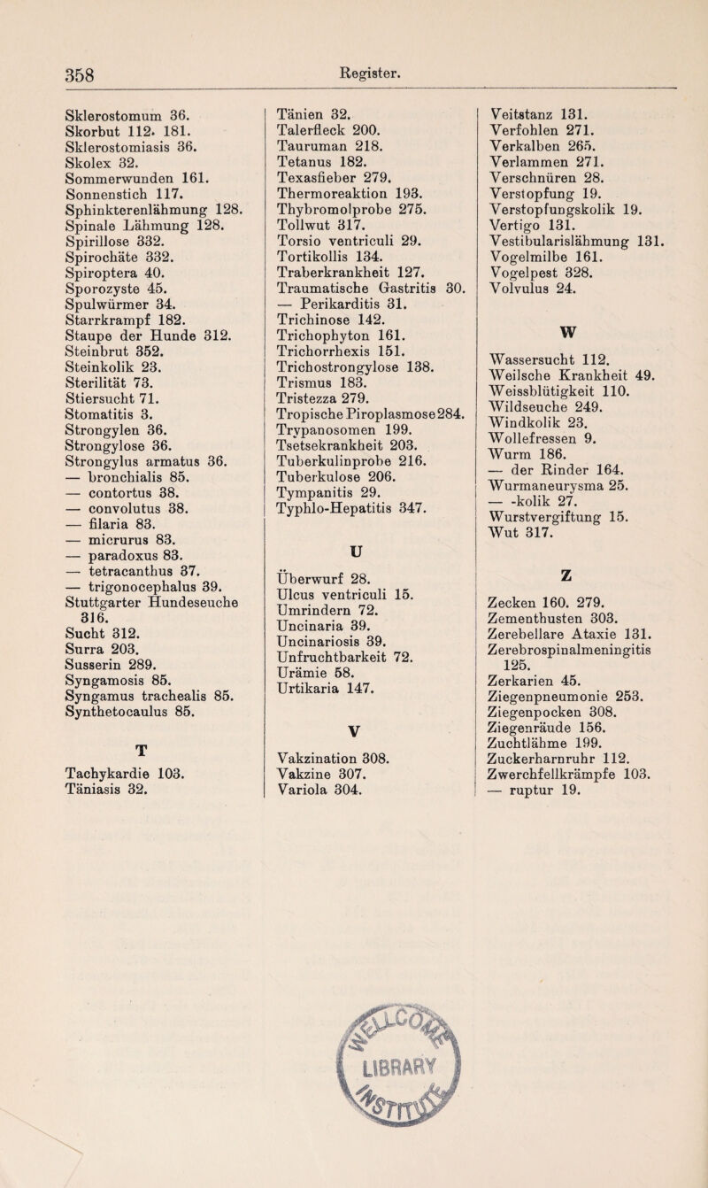 Sklerostomum 36. Skorbut 112. 181. Sklerostomiasis 36. Skolex 32. Sommerwunden 161. Sonnenstich 117. Sphinkterenlähmung 128. Spinale Lähmung 128. Spirillose 332. Spirochäte 332. Spiroptera 40. Sporozyste 45. Spulwürmer 34. Starrkrampf 182. Staupe der Hunde 312. Steinbrut 352. Steinkolik 23. Sterilität 73. Stiersucht 71. Stomatitis 3. Strongylen 36. Strongylose 36. Strongylus armatus 36. — bronchialis 85. — contortus 38. — convolutus 38. — filaria 83. — micrurus 83. — paradoxus 83. — tetracanthus 37. — trigonocephalus 39. Stuttgarter Hundeseuche 316. Sucht 312. Surra 203. Susserin 289. Syngamosis 85. Syngamus trachealis 85. Synthetocaulus 85. T Tachykardie 103. Täniasis 32. Tänien 32. Talerfleck 200. Tauruman 218. Tetanus 182. Texasfieber 279. Thermoreaktion 193. Thybromolprobe 275. Tollwut 317. Torsio ventriculi 29. Tortikollis 134. Traberkrankheit 127. Traumatische Gastritis 30. — Perikarditis 31. Trichinose 142. Trichophyton 161. Trichorrhexis 151. Trichostrongylose 138. Trismus 183. Tristezza 279. Tropische Piroplasmose 284. Trypanosomen 199. Tsetsekrankheit 203. Tuberkulinprobe 216. Tuberkulose 206. Tympanitis 29. Typhlo-Hepatitis 347. U Überwurf 28. Ulcus ventriculi 15. Umrindern 72. Uncinaria 39. Uncinariosis 39. Unfruchtbarkeit 72. Urämie 58. Urtikaria 147. V Vakzination 308. Vakzine 307. Variola 304. Veitstanz 131. Verfohlen 271. Verkalben 265. Verlammen 271. Verschnüren 28. Verstopfung 19. Verstopfungskolik 19. Vertigo 131. Vestibularislähmung 131. Vogelmilbe 161. Vogelpest 328. Volvulus 24. W Wassersucht 112. Weilsche Krankheit 49. Weissblütigkeit 110. Wildseuche 249. Windkolik 23. Wollefressen 9. Wurm 186. — der Rinder 164. Wurmaneurysma 25. — -kolik 27. Wurstvergiftung 15. Wut 317. Z Zecken 160. 279. Zementhusten 303. Zerebellare Ataxie 131. Zerebrospinalmeningitis 125. Zerkarien 45. Ziegenpneumonie 253. Ziegenpocken 308. Ziegenräude 156. Zuchtlähme 199. Zuckerharnruhr 112. Zwerchfellkrämpfe 103. — ruptur 19.