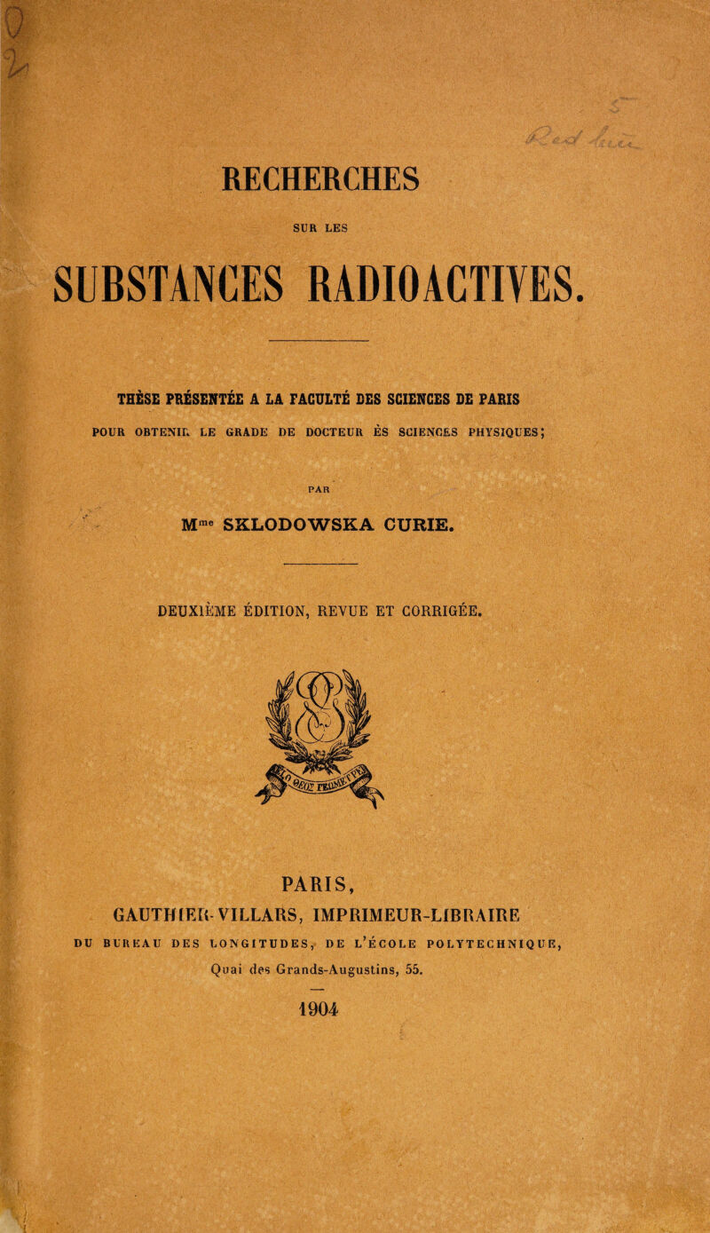 RECHERCHES SUR LES SUBSTANCES RADIOACTIVES THÈSE PRÉSENTÉE A LA FACULTÉ DES SCIENCES DE PARIS POUR OBTENIR LE GRADE DE DOCTEUR ES SCIENCES PHYSIQUES; PAR Mme SXLODOWSKA CURIE. DEUXIÈME ÉDITION, REVUE ET CORRIGÉE. PARIS, GAUTHIER VILLARS, IMPRIMEUR-LIBRAIRE DU BUREAU DES LONGITUDES, DE L’ÉCOLE POLYTECHNIQUE, Quai des Grands-Augustins, 55. 1904