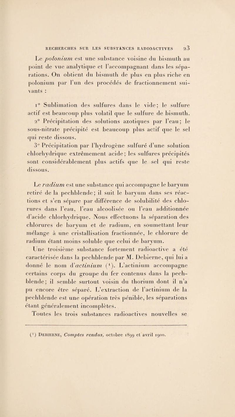 Le polonium est une substance voisine du bismuth au point de vue analytique et l’accompagnant dans les sépa¬ rations. On obtient du bismuth de plus en plus riche en polonium par l’un des procédés de fractionnement sui¬ vants : i° Sublimation des sulfures dans le vide; le sulfure ae tif est beaucoup plus volatil que le sulfure de bismuth. 2° Précipitation des solutions azotiques par l’eau ; le sous-nitrate précipité est beaucoup plus acîif que le sel qui reste dissous. 3° Précipitation par l’hydrogène sulfuré d’une solution chlorhydrique extrêmement acide ; les sulfures précipités sont considérablement plus actifs que le sel qui reste dissous. Le radium est une substance qui accompagne le baryum retiré de la pechblende; il suit le baryum dans ses réac¬ tions et s’en sépare par différence de solubilité des chlo¬ rures dans l’eau, l’eau alcoolisée ou l’eau additionnée d’acide chlorhydrique. Nous effectuons la séparation des chlorures de baryum et de radium, en soumettant leur mélange à une cristallisation fractionnée, le chlorure de radium étant moins soluble que celui de baryum. Une troisième substance fortement radioactive a été caractérisée dans la pechblende par M. Debierne, qui lui a donné le nom à actinium (1). L’actinium accompagne certains corps du groupe du fer contenus dans la pech¬ blende ; il semble surtout voisin du thorium dont il n’a pu encore être séparé. L’extraction de l’actinium de la pechblende est une opération très pénible, les séparations étant généralement incomplètes. Toutes les trois substances radioactives nouvelles se (*) Debierne, Comptes vendus, octobre 1899 et avril 1900.