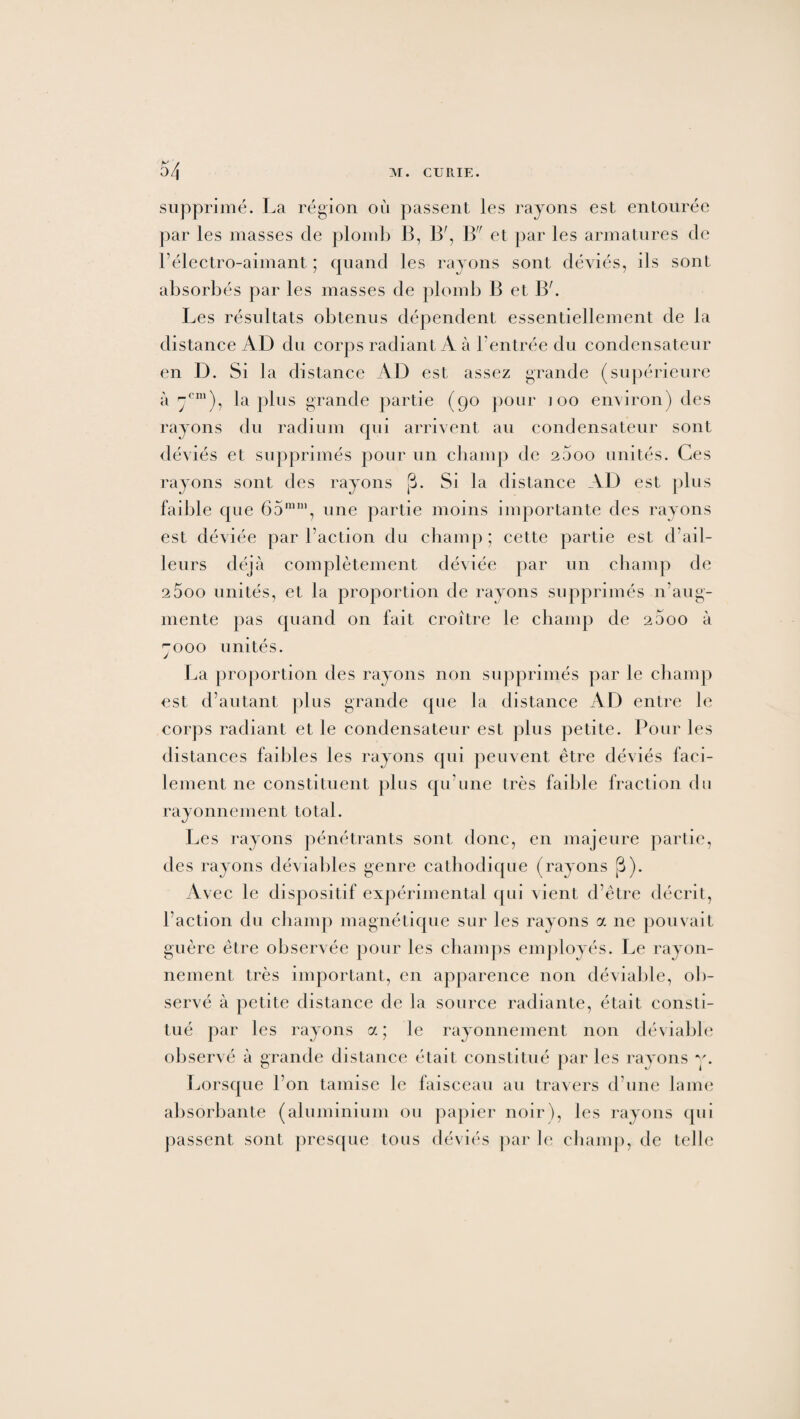 supprimé. La région où passent les rayons est entourée par les masses de plomb B, B', B et par les armatures de l’électro-aimant ; quand les rayons sont déviés, ils sont absorbés par les masses de plomb B et Bh Les résultats obtenus dépendent essentiellement de la distance AD du corps radiant A à l’entrée du condensateur en D. Si la distance AD est assez grande (supérieure à 7e111), la plus grande partie (go pour ioo environ) des rayons du radium qui arrivent au condensateur sont déviés et supprimés pour un champ de 2600 unités. Ces rayons sont des rayons (3. Si la distance AD est plus faillie que 65mni, une partie moins importante des rayons est déviée par l’action du champ; cette partie est d’ail¬ leurs déjà complètement déviée par un champ de 25oo unités, et la proportion de rayons supprimés n’aug¬ mente pas quand on fait croître le champ de 2600 à 7000 unités. La proportion des rayons non supprimés par le champ est d’autant plus grande que la distance AD entre le corps radiant et le condensateur est plus petite. Pour les distances faibles les rayons qui peuvent être déviés faci¬ lement ne constituent plus qu’une très faible fraction du rayonnement total. Les rayons pénétrants sont donc, en majeure partie, des rayons déviables genre cathodique (rayons [3). Avec le dispositif expérimental qui vient d’être décrit, l'action du champ magnétique sur les rayons a 11e pouvait guère être observée pour les champs employés. Le rayon¬ nement très important, en apparence non déviable, ob¬ servé à petite distance de la source radiante, était consti¬ tué par les rayons a ; le rayonnement non déviable observé à grande distance était constitué par les rayons v. Lorsque l’on tamise le faisceau au travers d’une lame absorbante (aluminium ou papier noir), les rayons qui passent sont presque tous déviés par le champ, de telle