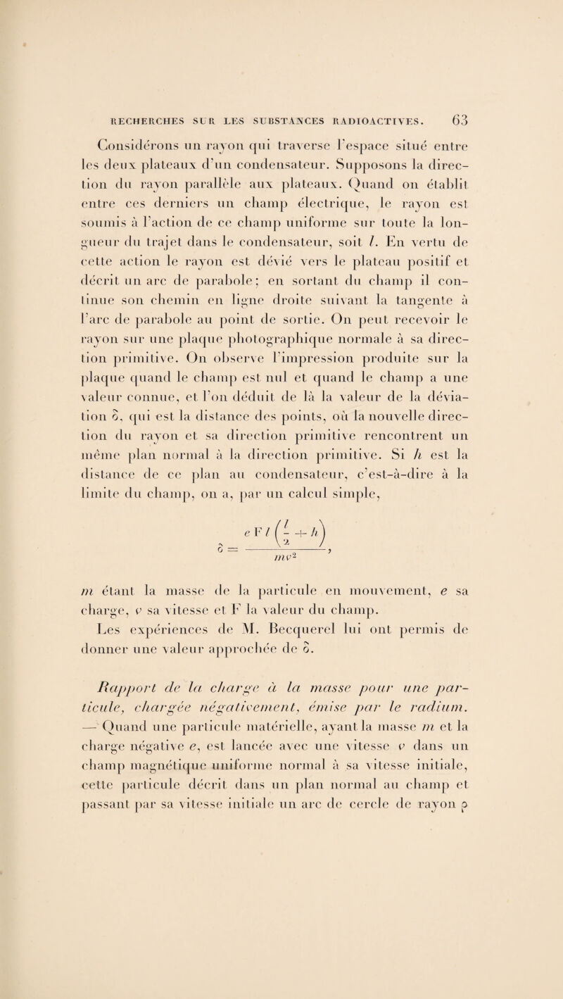 Considérons un rayon qui traverse l'espace situé entre les deux plateaux d'un condensateur. Supposons la direc¬ tion du rayon parallèle aux plateaux. Quand on établit entre ces derniers un champ électrique, le rayon est soumis à Faction de ce champ uniforme sur toute la lon¬ gueur du trajet dans le condensateur, soit /. En vertu de cette action le rayon est dévié vers le plateau positif et décrit un arc de parabole; en sortant du champ il con¬ tinue son chemin en li°ne droite suivant la tangente à C1 O l’arc de parabole au point de sortie. On peut recevoir le rayon sur une plaque photographique normale à sa direc¬ tion primitive. On observe l'impression produite sur la plaque quand le champ est nul et quand le champ a une valeur connue, et l’on déduit de là la valeur de la dévia¬ tion o, qui est la distance des points, où la nouvelle direc¬ tion du rayon et sa direction primitive rencontrent un même plan normal à la direction primitive. Si h est la distance de ce plan au condensateur, c’est-à-dire à la limite du champ, on a, par un calcul simple, <N O e F l h mv2 m étant la masse de la particule en mouvement, e sa charge, v sa vitesse et F la valeur du champ. Les expériences de M. Becquerel lui ont permis de donner une valeur approchée de o. Rapport de la charge à la masse pour une par¬ ticule, chargée négativement, émise par le radium. — Quand une particule matérielle, ayant la masse m et la charge négative e, est lancée avec une vitesse v dans un champ magnétique uniforme normal à sa vitesse initiale, cette particule décrit dans un plan normal au champ et passant par sa vitesse initiale un arc de cercle de rayon p