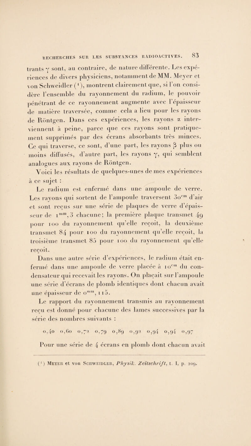 trants y sont, au contraire, de nature différente. Les expé¬ riences de divers physiciens, notamment de MM. Meyer et von Schweidler (1 ), montrent clairement que, si l’on consi¬ dère l’ensemble du rayonnement du radium, le pouvoir pénétrant de ce rayonnement augmente avec l’épaisseur de matière traversée, comme cela a lieu pour les rayons de Rontgen. Dans ces expériences, les rayons a inter¬ viennent à peine, parce que ces rayons sont pratique¬ ment supprimés par des écrans absorbants très minces. Ce qui traverse, ce sont, d’une part, les rayons (3 plus ou moins diffusés, d’autre part, les rayons y, qui semblent analogues aux rayons de Rontgen. Voici les résultats de quelques-unes de mes expériences à ce sujet : Le radium est enfermé dans une ampoule de verre. Les rayons qui sortent de l’ampoule traversent 3ocm d’air et sont reçus sur une série de plaques de verre d’épais¬ seur de imm,3 chacune; la première plaque transmet 49 pour ioo du rayonnement qu’elle reçoit, la deuxième transmet 84 pour ioo du rayonnement qu’elle reçoit, la troisième transmet 85 pour ioo du rayonnement qu’elle reçoit. •s Dans une autre série d’expériences, le radium était en¬ fermé dans une ampoule de verre placée à io,:1 du con¬ densateur qui recevait les rayons. On plaçait sur l’ampoule une série d’écrans de plomb identiques dont chacun avait une épaisseur de omm, i i5. Le rapport du rayonnement transmis au rayonnement reçu est donné pour chacune des lames successives par la série des nombres suivants : o,4o o,Go 0,72 0,79 0,89 0,92 0,94 0,94 0,97 Pour une série de 4 écrans en plomb dont chacun avait (‘) Meyer et von Schweidler, Physik. Zeitschrift, t. I, p. 209.