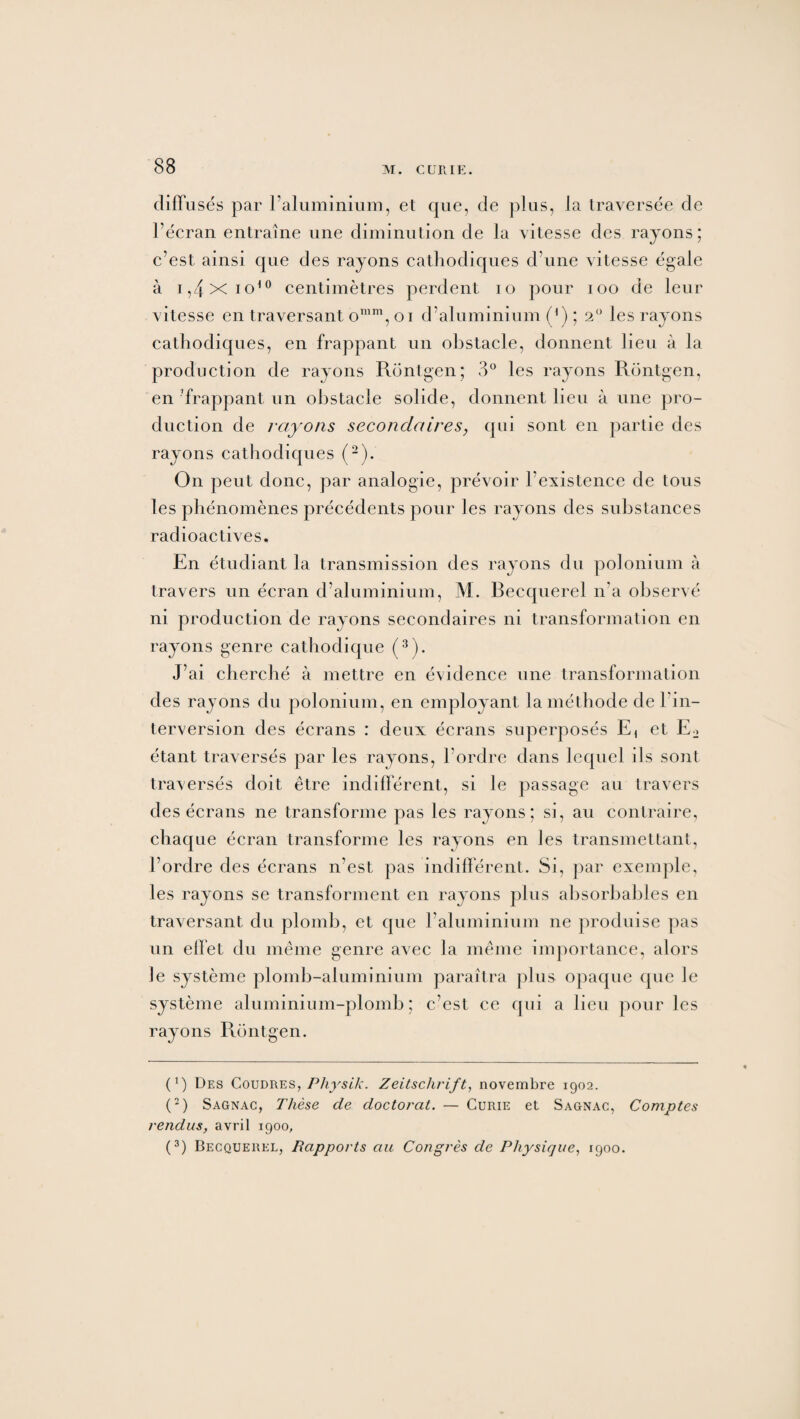 diffusés par l’aluminium, et que, de plus, la traversée de l’écran entraîne une diminution de la vitesse des rayons; c’est ainsi que des rayons cathodiques d’une vitesse égale à i,4 X io10 centimètres perdent io pour ioo de leur vitesse en traversant omm, oi d’aluminium (*) ; 2° les rayons cathodiques, en frappant un obstacle, donnent lieu à la production de rayons Rontgen; 3° les rayons Rontgen, en frappant un obstacle solide, donnent lieu à une pro¬ duction de rayons secondaires, qui sont en partie des rayons cathodiques (2). On peut donc, par analogie, prévoir l’existence de tous les phénomènes précédents pour les rayons des substances radioactives. En étudiant la transmission des rayons du polonium à travers un écran d’aluminium, M. Becquerel n'a observé ni production de rayons secondaires ni transformation en rayons genre cathodique (3). J’ai cherché à mettre en évidence une transformation des rayons du polonium, en employant la méthode de l’in¬ terversion des écrans : deux écrans superposés E, et E2 étant traversés par les rayons, l’ordre dans lequel ils sont traversés doit être indifférent, si le passage au travers des écrans ne transforme pas les rayons; si, au contraire, chaque écran transforme les rayons en les transmettant, l’ordre des écrans n’est pas indifférent. Si, par exemple, les rayons se transforment en rayons plus absorbables en traversant du plomb, et que l’aluminium ne produise pas un effet du même genre avec la même importance, alors Je système plomb-aluminium paraîtra plus opaque que le système aluminium-plomb; c’est ce qui a lieu pour les rayons Rontgen. (1 ) Des Coudre s, Physik. Zeitschrift, novembre 1902. (2) Sagnac, Thèse de doctoral. — Curie et Sagnac, Comptes rendus, avril 1900, (3) Becquerel, Rapports au Congrès de Physique, 1900.