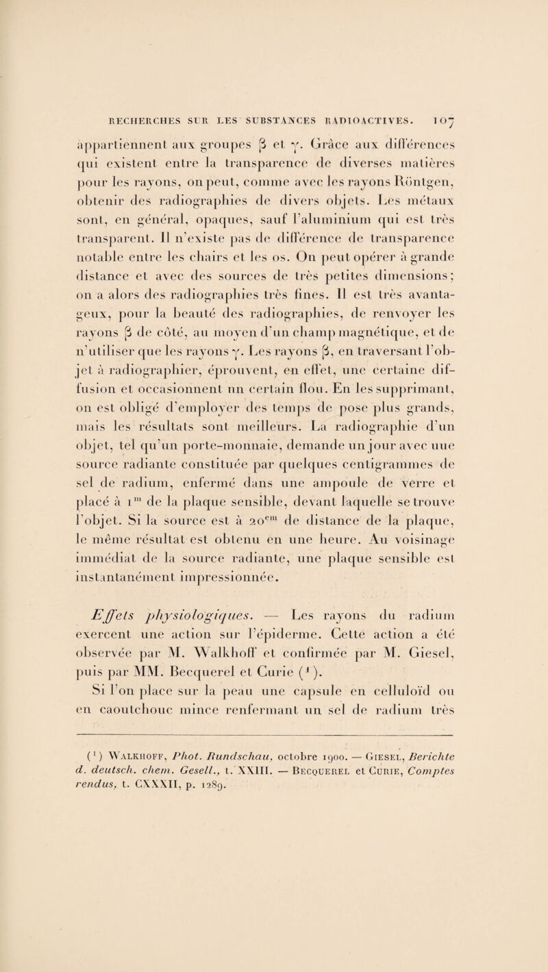 appartiennent aux groupes [j et y. Grâce aux différences qui existent entre la transparence de diverses matières pour les rayons, on peut, comme aA^ec les rayons Rontgen, obtenir des radiographies de divers objets. Les métaux sont, en général, opaques, sauf l’aluminium qui est très transparent. Il n’existe pas de différence de transparence notable entre les chairs et les os. On peut opérer à grande distance et avec des sources de très petites dimensions; on a alors des radiographies très fines. Il est très avanta¬ geux, pour la beauté des radiographies, de renvoyer les rayons [j de coté, au moyen d’un champ magnétique, et de n’utiliser que les rayons y. Les rayons (3, en traversant l’ob¬ jet à radiographier, éprouvent, en effet, une certaine dif¬ fusion et occasionnent nn certain flou. En les supprimant, on est obligé d'employer des temps de pose plus grands, mais les résultats sont meilleurs. La radiographie d’un objet, tel qu’un porte-monnaie, demande un jour avec une source radiante constituée par quelques centigrammes de sel de radium, enfermé dans une ampoule de verre et placé à im de la plaque sensible, devant laquelle se trouve l’objet. Si la source est à 20e111 de distance de la plaque, le même résultat est obtenu en une heure. Au voisinage immédiat de la source radiante, une plaque sensible est instantanémentimpressionnée. Effets physiologiques. — Les rayons du radium exercent une action sur l’épiderme. Cette action a été observée par M. Walkhoff et confirmée par M. Giesel, puis par MM. Becquerel et Curie (* ). Si l'on place sur la peau une capsule en celluloïd ou en caoutchouc mince renfermant un sel de radium très (*) Walkhoff, Phot. Rundschau, octobre 1900. — Giesel, Berichte d. deutsch. chem. Gesell., t. XXIII. —Becquerel et Curie, Comptes vendus, t. CXXXII, p. 1289.